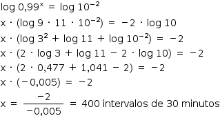 «math style=¨font-family:Tahoma¨ xmlns=¨http://www.w3.org/1998/Math/MathML¨»«mstyle mathsize=¨14px¨»«mrow»«mi»log«/mi»«mo»§#xA0;«/mo»«mn»0«/mn»«mo»,«/mo»«msup»«mn»99«/mn»«mi mathvariant=¨normal¨»x«/mi»«/msup»«mo»§#xA0;«/mo»«mo»=«/mo»«mo»§#xA0;«/mo»«mi»log«/mi»«mo»§#xA0;«/mo»«msup»«mn»10«/mn»«mrow»«mo»-«/mo»«mn»2«/mn»«/mrow»«/msup»«mspace linebreak=¨newline¨/»«mi mathvariant=¨normal¨»x«/mi»«mo»§#xA0;«/mo»«mo»§#xB7;«/mo»«mo»§#xA0;«/mo»«mo»(«/mo»«mi»log«/mi»«mo»§#xA0;«/mo»«mn»9«/mn»«mo»§#xA0;«/mo»«mo»§#xB7;«/mo»«mo»§#xA0;«/mo»«mn»11«/mn»«mo»§#xA0;«/mo»«mo»§#xB7;«/mo»«mo»§#xA0;«/mo»«msup»«mn»10«/mn»«mrow»«mo»-«/mo»«mn»2«/mn»«/mrow»«/msup»«mo»)«/mo»«mo»§#xA0;«/mo»«mo»=«/mo»«mo»§#xA0;«/mo»«mo»-«/mo»«mn»2«/mn»«mo»§#xA0;«/mo»«mo»§#xB7;«/mo»«mo»§#xA0;«/mo»«mi»log«/mi»«mo»§#xA0;«/mo»«mn»10«/mn»«mspace linebreak=¨newline¨/»«mi mathvariant=¨normal¨»x«/mi»«mo»§#xA0;«/mo»«mo»§#xB7;«/mo»«mo»§#xA0;«/mo»«mo»(«/mo»«mi»log«/mi»«mo»§#xA0;«/mo»«msup»«mn»3«/mn»«mn»2«/mn»«/msup»«mo»§#xA0;«/mo»«mo»+«/mo»«mo»§#xA0;«/mo»«mi»log«/mi»«mo»§#xA0;«/mo»«mn»11«/mn»«mo»§#xA0;«/mo»«mo»+«/mo»«mo»§#xA0;«/mo»«mi»log«/mi»«mo»§#xA0;«/mo»«msup»«mn»10«/mn»«mrow»«mo»-«/mo»«mn»2«/mn»«/mrow»«/msup»«mo»)«/mo»«mo»§#xA0;«/mo»«mo»=«/mo»«mo»§#xA0;«/mo»«mo»-«/mo»«mn»2«/mn»«mspace linebreak=¨newline¨/»«mi mathvariant=¨normal¨»x«/mi»«mo»§#xA0;«/mo»«mo»§#xB7;«/mo»«mo»§#xA0;«/mo»«mo»(«/mo»«mn»2«/mn»«mo»§#xA0;«/mo»«mo»§#xB7;«/mo»«mo»§#xA0;«/mo»«mi»log«/mi»«mo»§#xA0;«/mo»«mn»3«/mn»«mo»§#xA0;«/mo»«mo»+«/mo»«mo»§#xA0;«/mo»«mi»log«/mi»«mo»§#xA0;«/mo»«mn»11«/mn»«mo»§#xA0;«/mo»«mo»-«/mo»«mo»§#xA0;«/mo»«mn»2«/mn»«mo»§#xA0;«/mo»«mo»§#xB7;«/mo»«mo»§#xA0;«/mo»«mi»log«/mi»«mo»§#xA0;«/mo»«mn»10«/mn»«mo»)«/mo»«mo»§#xA0;«/mo»«mo»=«/mo»«mo»§#xA0;«/mo»«mo»-«/mo»«mn»2«/mn»«mspace linebreak=¨newline¨/»«mi mathvariant=¨normal¨»x«/mi»«mo»§#xA0;«/mo»«mo»§#xB7;«/mo»«mo»§#xA0;«/mo»«mo»(«/mo»«mn»2«/mn»«mo»§#xA0;«/mo»«mo»§#xB7;«/mo»«mo»§#xA0;«/mo»«mn»0«/mn»«mo»,«/mo»«mn»477«/mn»«mo»§#xA0;«/mo»«mo»+«/mo»«mo»§#xA0;«/mo»«mn»1«/mn»«mo»,«/mo»«mn»041«/mn»«mo»§#xA0;«/mo»«mo»-«/mo»«mo»§#xA0;«/mo»«mn»2«/mn»«mo»)«/mo»«mo»§#xA0;«/mo»«mo»=«/mo»«mo»§#xA0;«/mo»«mo»-«/mo»«mn»2«/mn»«mspace linebreak=¨newline¨/»«mi mathvariant=¨normal¨»x«/mi»«mo»§#xA0;«/mo»«mo»§#xB7;«/mo»«mo»§#xA0;«/mo»«mo»(«/mo»«mo»-«/mo»«mn»0«/mn»«mo»,«/mo»«mn»005«/mn»«mo»)«/mo»«mo»§#xA0;«/mo»«mo»=«/mo»«mo»§#xA0;«/mo»«mo»-«/mo»«mn»2«/mn»«mspace linebreak=¨newline¨/»«mi mathvariant=¨normal¨»x«/mi»«mo»§#xA0;«/mo»«mo»=«/mo»«mo»§#xA0;«/mo»«mfrac»«mrow»«mo»-«/mo»«mn»2«/mn»«/mrow»«mrow»«mo»-«/mo»«mn»0«/mn»«mo»,«/mo»«mn»005«/mn»«/mrow»«/mfrac»«mo»§#xA0;«/mo»«mo»=«/mo»«mo»§#xA0;«/mo»«mn»400«/mn»«mo»§#xA0;«/mo»«mi»intervalos«/mi»«mo»§#xA0;«/mo»«mi»de«/mi»«mo»§#xA0;«/mo»«mn»30«/mn»«mo»§#xA0;«/mo»«mi»minutos«/mi»«/mrow»«/mstyle»«/math»