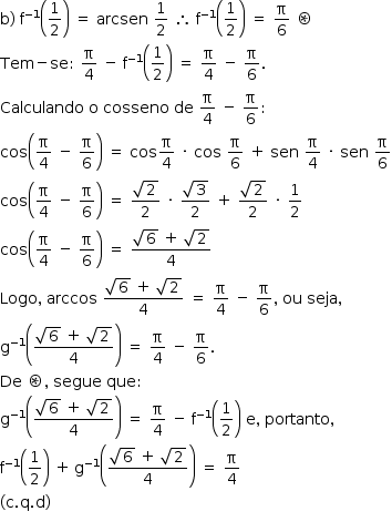 «math style=¨font-family:Tahoma¨ xmlns=¨http://www.w3.org/1998/Math/MathML¨»«mstyle mathsize=¨14px¨»«mi mathvariant=¨normal¨»b«/mi»«mo»)«/mo»«mo»§#xA0;«/mo»«msup»«mi mathvariant=¨normal¨»f«/mi»«mrow»«mo»-«/mo»«mn»1«/mn»«/mrow»«/msup»«mfenced»«mfrac»«mn»1«/mn»«mn»2«/mn»«/mfrac»«/mfenced»«mo»§#xA0;«/mo»«mo»=«/mo»«mo»§#xA0;«/mo»«mi»arcsen«/mi»«mo»§#xA0;«/mo»«mfrac»«mn»1«/mn»«mn»2«/mn»«/mfrac»«mo»§#xA0;«/mo»«mo»§#x2234;«/mo»«mo»§#xA0;«/mo»«msup»«mi mathvariant=¨normal¨»f«/mi»«mrow»«mo»-«/mo»«mn»1«/mn»«/mrow»«/msup»«mfenced»«mfrac»«mn»1«/mn»«mn»2«/mn»«/mfrac»«/mfenced»«mo»§#xA0;«/mo»«mo»=«/mo»«mo»§#xA0;«/mo»«mfrac»«mi mathvariant=¨normal¨»§#x3C0;«/mi»«mn»6«/mn»«/mfrac»«mo»§#xA0;«/mo»«mo»§#x229B;«/mo»«mspace linebreak=¨newline¨/»«mi»Tem«/mi»«mo»-«/mo»«mi»se«/mi»«mo»:«/mo»«mo»§#xA0;«/mo»«mfrac»«mi mathvariant=¨normal¨»§#x3C0;«/mi»«mn»4«/mn»«/mfrac»«mo»§#xA0;«/mo»«mo»-«/mo»«mo»§#xA0;«/mo»«msup»«mi mathvariant=¨normal¨»f«/mi»«mrow»«mo»-«/mo»«mn»1«/mn»«/mrow»«/msup»«mfenced»«mfrac»«mn»1«/mn»«mn»2«/mn»«/mfrac»«/mfenced»«mo»§#xA0;«/mo»«mo»=«/mo»«mo»§#xA0;«/mo»«mfrac»«mi mathvariant=¨normal¨»§#x3C0;«/mi»«mn»4«/mn»«/mfrac»«mo»§#xA0;«/mo»«mo»-«/mo»«mo»§#xA0;«/mo»«mfrac»«mi mathvariant=¨normal¨»§#x3C0;«/mi»«mn»6«/mn»«/mfrac»«mo».«/mo»«mspace linebreak=¨newline¨/»«mi»Calculando«/mi»«mo»§#xA0;«/mo»«mi mathvariant=¨normal¨»o«/mi»«mo»§#xA0;«/mo»«mi»cosseno«/mi»«mo»§#xA0;«/mo»«mi»de«/mi»«mo»§#xA0;«/mo»«mfrac»«mi mathvariant=¨normal¨»§#x3C0;«/mi»«mn»4«/mn»«/mfrac»«mo»§#xA0;«/mo»«mo»-«/mo»«mo»§#xA0;«/mo»«mfrac»«mi mathvariant=¨normal¨»§#x3C0;«/mi»«mn»6«/mn»«/mfrac»«mo»:«/mo»«mspace linebreak=¨newline¨/»«mi»cos«/mi»«mfenced»«mrow»«mfrac»«mi mathvariant=¨normal¨»§#x3C0;«/mi»«mn»4«/mn»«/mfrac»«mo»§#xA0;«/mo»«mo»-«/mo»«mo»§#xA0;«/mo»«mfrac»«mi mathvariant=¨normal¨»§#x3C0;«/mi»«mn»6«/mn»«/mfrac»«/mrow»«/mfenced»«mo»§#xA0;«/mo»«mo»=«/mo»«mo»§#xA0;«/mo»«mi»cos«/mi»«mfrac»«mi mathvariant=¨normal¨»§#x3C0;«/mi»«mn»4«/mn»«/mfrac»«mo»§#xA0;«/mo»«mo»§#xB7;«/mo»«mo»§#xA0;«/mo»«mi»cos«/mi»«mo»§#xA0;«/mo»«mfrac»«mi mathvariant=¨normal¨»§#x3C0;«/mi»«mn»6«/mn»«/mfrac»«mo»§#xA0;«/mo»«mo»+«/mo»«mo»§#xA0;«/mo»«mi»sen«/mi»«mo»§#xA0;«/mo»«mfrac»«mi mathvariant=¨normal¨»§#x3C0;«/mi»«mn»4«/mn»«/mfrac»«mo»§#xA0;«/mo»«mo»§#xB7;«/mo»«mo»§#xA0;«/mo»«mi»sen«/mi»«mo»§#xA0;«/mo»«mfrac»«mi mathvariant=¨normal¨»§#x3C0;«/mi»«mn»6«/mn»«/mfrac»«mspace linebreak=¨newline¨/»«mi»cos«/mi»«mfenced»«mrow»«mfrac»«mi mathvariant=¨normal¨»§#x3C0;«/mi»«mn»4«/mn»«/mfrac»«mo»§#xA0;«/mo»«mo»-«/mo»«mo»§#xA0;«/mo»«mfrac»«mi mathvariant=¨normal¨»§#x3C0;«/mi»«mn»6«/mn»«/mfrac»«/mrow»«/mfenced»«mo»§#xA0;«/mo»«mo»=«/mo»«mo»§#xA0;«/mo»«mfrac»«msqrt»«mn»2«/mn»«/msqrt»«mn»2«/mn»«/mfrac»«mo»§#xA0;«/mo»«mo»§#xB7;«/mo»«mo»§#xA0;«/mo»«mfrac»«msqrt»«mn»3«/mn»«/msqrt»«mn»2«/mn»«/mfrac»«mo»§#xA0;«/mo»«mo»+«/mo»«mo»§#xA0;«/mo»«mfrac»«msqrt»«mn»2«/mn»«/msqrt»«mn»2«/mn»«/mfrac»«mo»§#xA0;«/mo»«mo»§#xB7;«/mo»«mo»§#xA0;«/mo»«mfrac»«mn»1«/mn»«mn»2«/mn»«/mfrac»«mspace linebreak=¨newline¨/»«mi»cos«/mi»«mfenced»«mrow»«mfrac»«mi mathvariant=¨normal¨»§#x3C0;«/mi»«mn»4«/mn»«/mfrac»«mo»§#xA0;«/mo»«mo»-«/mo»«mo»§#xA0;«/mo»«mfrac»«mi mathvariant=¨normal¨»§#x3C0;«/mi»«mn»6«/mn»«/mfrac»«/mrow»«/mfenced»«mo»§#xA0;«/mo»«mo»=«/mo»«mo»§#xA0;«/mo»«mfrac»«mrow»«msqrt»«mn»6«/mn»«/msqrt»«mo»§#xA0;«/mo»«mo»+«/mo»«mo»§#xA0;«/mo»«msqrt»«mn»2«/mn»«/msqrt»«/mrow»«mn»4«/mn»«/mfrac»«mo»§#xA0;«/mo»«mspace linebreak=¨newline¨/»«mi»Logo«/mi»«mo»,«/mo»«mo»§#xA0;«/mo»«mi»arccos«/mi»«mo»§#xA0;«/mo»«mfrac»«mrow»«msqrt»«mn»6«/mn»«/msqrt»«mo»§#xA0;«/mo»«mo»+«/mo»«mo»§#xA0;«/mo»«msqrt»«mn»2«/mn»«/msqrt»«/mrow»«mn»4«/mn»«/mfrac»«mo»§#xA0;«/mo»«mo»=«/mo»«mo»§#xA0;«/mo»«mfrac»«mi mathvariant=¨normal¨»§#x3C0;«/mi»«mn»4«/mn»«/mfrac»«mo»§#xA0;«/mo»«mo»-«/mo»«mo»§#xA0;«/mo»«mfrac»«mi mathvariant=¨normal¨»§#x3C0;«/mi»«mn»6«/mn»«/mfrac»«mo»,«/mo»«mo»§#xA0;«/mo»«mi»ou«/mi»«mo»§#xA0;«/mo»«mi»seja«/mi»«mo»,«/mo»«mspace linebreak=¨newline¨/»«msup»«mi mathvariant=¨normal¨»g«/mi»«mrow»«mo»-«/mo»«mn»1«/mn»«/mrow»«/msup»«mfenced»«mfrac»«mrow»«msqrt»«mn»6«/mn»«/msqrt»«mo»§#xA0;«/mo»«mo»+«/mo»«mo»§#xA0;«/mo»«msqrt»«mn»2«/mn»«/msqrt»«/mrow»«mn»4«/mn»«/mfrac»«/mfenced»«mo»§#xA0;«/mo»«mo»=«/mo»«mo»§#xA0;«/mo»«mfrac»«mi mathvariant=¨normal¨»§#x3C0;«/mi»«mn»4«/mn»«/mfrac»«mo»§#xA0;«/mo»«mo»-«/mo»«mo»§#xA0;«/mo»«mfrac»«mi mathvariant=¨normal¨»§#x3C0;«/mi»«mn»6«/mn»«/mfrac»«mo».«/mo»«mspace linebreak=¨newline¨/»«mi»De«/mi»«mo»§#xA0;«/mo»«mo»§#x229B;«/mo»«mo»,«/mo»«mo»§#xA0;«/mo»«mi»segue«/mi»«mo»§#xA0;«/mo»«mi»que«/mi»«mo»:«/mo»«mspace linebreak=¨newline¨/»«msup»«mi mathvariant=¨normal¨»g«/mi»«mrow»«mo»-«/mo»«mn»1«/mn»«/mrow»«/msup»«mfenced»«mfrac»«mrow»«msqrt»«mn»6«/mn»«/msqrt»«mo»§#xA0;«/mo»«mo»+«/mo»«mo»§#xA0;«/mo»«msqrt»«mn»2«/mn»«/msqrt»«/mrow»«mn»4«/mn»«/mfrac»«/mfenced»«mo»§#xA0;«/mo»«mo»=«/mo»«mo»§#xA0;«/mo»«mfrac»«mi mathvariant=¨normal¨»§#x3C0;«/mi»«mn»4«/mn»«/mfrac»«mo»§#xA0;«/mo»«mo»-«/mo»«mo»§#xA0;«/mo»«msup»«mi mathvariant=¨normal¨»f«/mi»«mrow»«mo»-«/mo»«mn»1«/mn»«/mrow»«/msup»«mfenced»«mfrac»«mn»1«/mn»«mn»2«/mn»«/mfrac»«/mfenced»«mo»§#xA0;«/mo»«mi mathvariant=¨normal¨»e«/mi»«mo»,«/mo»«mo»§#xA0;«/mo»«mi»portanto«/mi»«mo»,«/mo»«mo»§#xA0;«/mo»«mspace linebreak=¨newline¨/»«msup»«mi mathvariant=¨normal¨»f«/mi»«mrow»«mo»-«/mo»«mn»1«/mn»«/mrow»«/msup»«mfenced»«mfrac»«mn»1«/mn»«mn»2«/mn»«/mfrac»«/mfenced»«mo»§#xA0;«/mo»«mo»+«/mo»«mo»§#x2009;«/mo»«msup»«mi mathvariant=¨normal¨»g«/mi»«mrow»«mo»-«/mo»«mn»1«/mn»«/mrow»«/msup»«mfenced»«mfrac»«mrow»«msqrt»«mn»6«/mn»«/msqrt»«mo»§#xA0;«/mo»«mo»+«/mo»«mo»§#xA0;«/mo»«msqrt»«mn»2«/mn»«/msqrt»«/mrow»«mn»4«/mn»«/mfrac»«/mfenced»«mo»§#xA0;«/mo»«mo»=«/mo»«mo»§#xA0;«/mo»«mfrac»«mi mathvariant=¨normal¨»§#x3C0;«/mi»«mn»4«/mn»«/mfrac»«mspace linebreak=¨newline¨/»«mo»(«/mo»«mi mathvariant=¨normal¨»c«/mi»«mo».«/mo»«mi mathvariant=¨normal¨»q«/mi»«mo».«/mo»«mi mathvariant=¨normal¨»d«/mi»«mo»)«/mo»«mspace linebreak=¨newline¨/»«/mstyle»«/math»