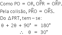 «math xmlns=¨http://www.w3.org/1998/Math/MathML¨»«mstyle indentalign=¨left¨»«mi»Como«/mi»«mo»§#x000A0;«/mo»«mi»PO«/mi»«mo»§#x000A0;«/mo»«mo»=«/mo»«mo»§#x000A0;«/mo»«mi»OR«/mi»«mo»,«/mo»«mo»§#x000A0;«/mo»«mi mathvariant=¨normal¨»O«/mi»«mover»«mi mathvariant=¨normal¨»P«/mi»«mo»^«/mo»«/mover»«mi mathvariant=¨normal¨»R«/mi»«mo»§#x000A0;«/mo»«mo»=«/mo»«mo»§#x000A0;«/mo»«mi mathvariant=¨normal¨»O«/mi»«mover»«mi mathvariant=¨normal¨»R«/mi»«mo»^«/mo»«/mover»«mi mathvariant=¨normal¨»P«/mi»«mo».«/mo»«mspace linebreak=¨newline¨/»«mi»Pela«/mi»«mo»§#x000A0;«/mo»«mi»colis§#x000E3;o«/mi»«mo»,«/mo»«mo»§#x000A0;«/mo»«mi mathvariant=¨normal¨»P«/mi»«mover»«mi mathvariant=¨normal¨»R«/mi»«mo»^«/mo»«/mover»«mi mathvariant=¨normal¨»O«/mi»«mo»§#x000A0;«/mo»«mo»=«/mo»«mo»§#x000A0;«/mo»«mi mathvariant=¨normal¨»O«/mi»«mover»«mi mathvariant=¨normal¨»R«/mi»«mo»^«/mo»«/mover»«mi mathvariant=¨normal¨»S«/mi»«mo».«/mo»«mspace linebreak=¨newline¨/»«mi»Do«/mi»«mo»§#x000A0;«/mo»«mo»§#x02206;«/mo»«mi»PRT«/mi»«mo»,«/mo»«mo»§#x000A0;«/mo»«mi»tem«/mi»«mo»-«/mo»«mi»se«/mi»«mo»:«/mo»«mspace linebreak=¨newline¨/»«mtable columnalign=¨right center left¨»«mtr»«mtd»«mi mathvariant=¨normal¨»§#x003B8;«/mi»«mo»§#x000A0;«/mo»«mo»+«/mo»«mo»§#x000A0;«/mo»«mn»2«/mn»«mi mathvariant=¨normal¨»§#x003B8;«/mi»«mo»§#x000A0;«/mo»«mo»+«/mo»«mo»§#x000A0;«/mo»«mn»90«/mn»«mo»§#x000B0;«/mo»«/mtd»«mtd»«mo»=«/mo»«/mtd»«mtd»«mn»180«/mn»«mo»§#x000B0;«/mo»«/mtd»«/mtr»«mtr»«mtd»«mo»§#x02234;«/mo»«mo»§#x000A0;«/mo»«mo»§#x000A0;«/mo»«mo»§#x000A0;«/mo»«mo»§#x000A0;«/mo»«mi mathvariant=¨normal¨»§#x003B8;«/mi»«/mtd»«mtd»«mo»=«/mo»«/mtd»«mtd»«mn»30«/mn»«mo»§#x000B0;«/mo»«/mtd»«/mtr»«/mtable»«/mstyle»«/math»