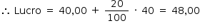 «math style=¨font-family:Tahoma¨ xmlns=¨http://www.w3.org/1998/Math/MathML¨»«mstyle mathsize=¨14px¨»«mrow»«mo»§#x2234;«/mo»«mo»§#xA0;«/mo»«mi»Lucro«/mi»«mo»§#xA0;«/mo»«mo»=«/mo»«mo»§#xA0;«/mo»«mn»40«/mn»«mo»,«/mo»«mn»00«/mn»«mo»§#xA0;«/mo»«mo»+«/mo»«mo»§#xA0;«/mo»«mfrac»«mn»20«/mn»«mn»100«/mn»«/mfrac»«mo»§#xA0;«/mo»«mo»§#xB7;«/mo»«mo»§#xA0;«/mo»«mn»40«/mn»«mo»§#xA0;«/mo»«mo»=«/mo»«mo»§#xA0;«/mo»«mn»48«/mn»«mo»,«/mo»«mn»00«/mn»«/mrow»«/mstyle»«/math»