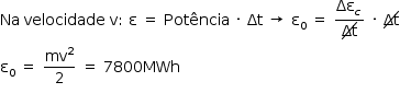 «math style=¨font-family:Tahoma¨ xmlns=¨http://www.w3.org/1998/Math/MathML¨»«mstyle mathsize=¨14px¨»«mi»Na«/mi»«mo»§#xA0;«/mo»«mi»velocidade«/mi»«mo»§#xA0;«/mo»«mi mathvariant=¨normal¨»v«/mi»«mo»:«/mo»«mo»§#xA0;«/mo»«mi mathvariant=¨normal¨»§#x3B5;«/mi»«mo»§#xA0;«/mo»«mo»=«/mo»«mo»§#xA0;«/mo»«mi»Pot§#xEA;ncia«/mi»«mo»§#xA0;«/mo»«mo»§#xB7;«/mo»«mo»§#xA0;«/mo»«mi»§#x394;t«/mi»«mo»§#xA0;«/mo»«mo»§#x2192;«/mo»«mo»§#xA0;«/mo»«msub»«mi mathvariant=¨normal¨»§#x3B5;«/mi»«mn»0«/mn»«/msub»«mo»§#xA0;«/mo»«mo»=«/mo»«mo»§#xA0;«/mo»«mfrac»«msub»«mi»§#x394;§#x3B5;«/mi»«mi»c«/mi»«/msub»«menclose notation=¨updiagonalstrike¨»«mi»§#x394;t«/mi»«/menclose»«/mfrac»«mo»§#xA0;«/mo»«mo»§#xB7;«/mo»«mo»§#xA0;«/mo»«menclose notation=¨updiagonalstrike¨»«mi»§#x394;t«/mi»«/menclose»«mspace linebreak=¨newline¨/»«msub»«mi mathvariant=¨normal¨»§#x3B5;«/mi»«mn»0«/mn»«/msub»«mo»§#xA0;«/mo»«mo»=«/mo»«mo»§#xA0;«/mo»«mfrac»«msup»«mi»mv«/mi»«mn»2«/mn»«/msup»«mn»2«/mn»«/mfrac»«mo»§#xA0;«/mo»«mo»=«/mo»«mo»§#xA0;«/mo»«mn»7800«/mn»«mi»MWh«/mi»«mspace linebreak=¨newline¨/»«/mstyle»«/math»