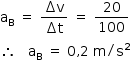 «math style=¨font-family:Tahoma¨ xmlns=¨http://www.w3.org/1998/Math/MathML¨»«mstyle mathsize=¨14px¨»«msub»«mi mathvariant=¨normal¨»a«/mi»«mi mathvariant=¨normal¨»B«/mi»«/msub»«mo»§#x000A0;«/mo»«mo»=«/mo»«mo»§#x000A0;«/mo»«mfrac»«mrow»«mo»§#x02206;«/mo»«mi mathvariant=¨normal¨»v«/mi»«/mrow»«mrow»«mo»§#x02206;«/mo»«mi mathvariant=¨normal¨»t«/mi»«/mrow»«/mfrac»«mo»§#x000A0;«/mo»«mo»=«/mo»«mo»§#x000A0;«/mo»«mfrac»«mn»20«/mn»«mn»100«/mn»«/mfrac»«mspace linebreak=¨newline¨/»«mo»§#x02234;«/mo»«mo»§#x000A0;«/mo»«mo»§#x000A0;«/mo»«mo»§#x000A0;«/mo»«msub»«mi mathvariant=¨normal¨»a«/mi»«mi mathvariant=¨normal¨»B«/mi»«/msub»«mo»§#x000A0;«/mo»«mo»=«/mo»«mo»§#x000A0;«/mo»«mn»0«/mn»«mo»,«/mo»«mn»2«/mn»«mo»§#x000A0;«/mo»«mi mathvariant=¨normal¨»m«/mi»«mo»/«/mo»«msup»«mi mathvariant=¨normal¨»s«/mi»«mn»2«/mn»«/msup»«/mstyle»«/math»