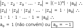 «math style=¨font-family:Tahoma¨ xmlns=¨http://www.w3.org/1998/Math/MathML¨»«mstyle mathsize=¨14px¨»«mrow»«mfenced open=¨|¨ close=¨|¨»«mrow»«msub»«mi mathvariant=¨normal¨»z«/mi»«mn»1«/mn»«/msub»«mo»§#xA0;«/mo»«mo»§#xB7;«/mo»«mo»§#xA0;«/mo»«msub»«mi mathvariant=¨normal¨»z«/mi»«mn»2«/mn»«/msub»«mo»§#xA0;«/mo»«mo»§#xB7;«/mo»«mo»§#xA0;«/mo»«msub»«mi mathvariant=¨normal¨»z«/mi»«mn»3«/mn»«/msub»«mo»§#xA0;«/mo»«mo»§#xB7;«/mo»«mo»§#xA0;«/mo»«mo».«/mo»«mo».«/mo»«mo».«/mo»«mo»§#xA0;«/mo»«mo»§#xB7;«/mo»«mo»§#xA0;«/mo»«msub»«mi mathvariant=¨normal¨»z«/mi»«mi mathvariant=¨normal¨»n«/mi»«/msub»«/mrow»«/mfenced»«mo»§#xA0;«/mo»«mo»=«/mo»«mo»§#xA0;«/mo»«mfenced open=¨|¨ close=¨|¨»«mrow»«mo»(«/mo»«mo»-«/mo»«mn»1«/mn»«msup»«mo»)«/mo»«mi mathvariant=¨normal¨»n«/mi»«/msup»«/mrow»«/mfenced»«mo»§#xA0;«/mo»«mo»§#xB7;«/mo»«mo»§#xA0;«/mo»«mfenced open=¨|¨ close=¨|¨»«msub»«mi mathvariant=¨normal¨»a«/mi»«mn»0«/mn»«/msub»«/mfenced»«mo»§#xA0;«/mo»«mo»§#x2234;«/mo»«mspace linebreak=¨newline¨/»«mfenced open=¨|¨ close=¨|¨»«msub»«mi mathvariant=¨normal¨»z«/mi»«mn»1«/mn»«/msub»«/mfenced»«mo»§#xA0;«/mo»«mo»§#xB7;«/mo»«mo»§#xA0;«/mo»«mfenced open=¨|¨ close=¨|¨»«msub»«mi mathvariant=¨normal¨»z«/mi»«mn»2«/mn»«/msub»«/mfenced»«mo»§#xA0;«/mo»«mo»§#xB7;«/mo»«mo»§#xA0;«/mo»«mfenced open=¨|¨ close=¨|¨»«msub»«mi mathvariant=¨normal¨»z«/mi»«mn»3«/mn»«/msub»«/mfenced»«mo»§#xA0;«/mo»«mo»§#xB7;«/mo»«mo»§#xA0;«/mo»«mo».«/mo»«mo».«/mo»«mo».«/mo»«mo»§#xA0;«/mo»«mo»§#xB7;«/mo»«mo»§#xA0;«/mo»«mfenced open=¨|¨ close=¨|¨»«msub»«mi mathvariant=¨normal¨»z«/mi»«mi mathvariant=¨normal¨»n«/mi»«/msub»«/mfenced»«mo»§#xA0;«/mo»«mo»=«/mo»«mo»§#xA0;«/mo»«mn»1«/mn»«mo»§#xA0;«/mo»«mo»§#xB7;«/mo»«mo»§#xA0;«/mo»«mfenced open=¨|¨ close=¨|¨»«msub»«mi mathvariant=¨normal¨»a«/mi»«mn»0«/mn»«/msub»«/mfenced»«mo»§#xA0;«/mo»«mo»§#x2234;«/mo»«mspace linebreak=¨newline¨/»«mn»1«/mn»«mo»§#xA0;«/mo»«mo»§#xB7;«/mo»«mo»§#xA0;«/mo»«mn»1«/mn»«mo»§#xA0;«/mo»«mo»§#xB7;«/mo»«mo»§#xA0;«/mo»«mn»1«/mn»«mo»§#xA0;«/mo»«mo»§#xB7;«/mo»«mo»§#xA0;«/mo»«mo».«/mo»«mo».«/mo»«mo».«/mo»«mo»§#xA0;«/mo»«mo»§#xB7;«/mo»«mo»§#xA0;«/mo»«mn»1«/mn»«mo»§#xA0;«/mo»«mo»=«/mo»«mo»§#xA0;«/mo»«mfenced open=¨|¨ close=¨|¨»«msub»«mi mathvariant=¨normal¨»a«/mi»«mn»0«/mn»«/msub»«/mfenced»«mo»§#xA0;«/mo»«mo»§#x2234;«/mo»«mspace linebreak=¨newline¨/»«msub»«mi mathvariant=¨normal¨»a«/mi»«mn»0«/mn»«/msub»«mo»§#xA0;«/mo»«mo»=«/mo»«mo»§#xA0;«/mo»«mn»1«/mn»«mo»§#xA0;«/mo»«mo»(«/mo»«mi»n§#xE3;o«/mi»«mo»§#xA0;«/mo»«mi»conv§#xE9;m«/mi»«mo»)«/mo»«mo»§#xA0;«/mo»«mi»ou«/mi»«mo»§#xA0;«/mo»«menclose notation=¨box¨»«mo»§#xA0;«/mo»«msub»«mi mathvariant=¨normal¨»a«/mi»«mn»0«/mn»«/msub»«mo»§#xA0;«/mo»«mo»=«/mo»«mo»§#xA0;«/mo»«mo»-«/mo»«mn»1«/mn»«mo»§#xA0;«/mo»«/menclose»«/mrow»«/mstyle»«/math»