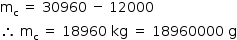 «math style=¨font-family:Tahoma¨ xmlns=¨http://www.w3.org/1998/Math/MathML¨»«mstyle mathsize=¨14px¨»«mrow»«msub»«mi mathvariant=¨normal¨»m«/mi»«mi mathvariant=¨normal¨»c«/mi»«/msub»«mo»§#xA0;«/mo»«mo»=«/mo»«mo»§#xA0;«/mo»«mn»30960«/mn»«mo»§#xA0;«/mo»«mo»-«/mo»«mo»§#xA0;«/mo»«mn»12000«/mn»«mspace linebreak=¨newline¨/»«mo»§#x2234;«/mo»«mo»§#xA0;«/mo»«msub»«mi mathvariant=¨normal¨»m«/mi»«mi mathvariant=¨normal¨»c«/mi»«/msub»«mo»§#xA0;«/mo»«mo»=«/mo»«mo»§#xA0;«/mo»«mn»18960«/mn»«mo»§#xA0;«/mo»«mi»kg«/mi»«mo»§#xA0;«/mo»«mo»=«/mo»«mo»§#xA0;«/mo»«mn»18960000«/mn»«mo»§#xA0;«/mo»«mi mathvariant=¨normal¨»g«/mi»«/mrow»«/mstyle»«/math»