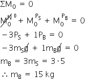«math xmlns=¨http://www.w3.org/1998/Math/MathML¨»«msub»«mi»§#931;M«/mi»«mn»0«/mn»«/msub»«mo»§#160;«/mo»«mo»=«/mo»«mo»§#160;«/mo»«mn»0«/mn»«mspace linebreak=¨newline¨/»«menclose notation=¨updiagonalstrike¨»«msubsup»«mi mathvariant=¨normal¨»M«/mi»«mn»0«/mn»«mi mathvariant=¨normal¨»N«/mi»«/msubsup»«/menclose»«msup»«mo»§#160;«/mo»«msup»«mrow/»«mn»0«/mn»«/msup»«/msup»«mo»+«/mo»«mo»§#160;«/mo»«msubsup»«mi mathvariant=¨normal¨»M«/mi»«mn»0«/mn»«mrow»«mo»§#160;«/mo»«msub»«mi mathvariant=¨normal¨»P«/mi»«mi mathvariant=¨normal¨»S«/mi»«/msub»«/mrow»«/msubsup»«mo»§#160;«/mo»«mo»+«/mo»«mo»§#160;«/mo»«msubsup»«mi mathvariant=¨normal¨»M«/mi»«mn»0«/mn»«mrow»«mo»§#160;«/mo»«msub»«mi mathvariant=¨normal¨»P«/mi»«mi mathvariant=¨normal¨»B«/mi»«/msub»«/mrow»«/msubsup»«mo»§#160;«/mo»«mo»=«/mo»«mo»§#160;«/mo»«mn»0«/mn»«mspace linebreak=¨newline¨/»«mo»-«/mo»«mn»3«/mn»«msub»«mi mathvariant=¨normal¨»P«/mi»«mi mathvariant=¨normal¨»S«/mi»«/msub»«mo»§#160;«/mo»«mo»+«/mo»«mo»§#160;«/mo»«mn»1«/mn»«msub»«mi mathvariant=¨normal¨»P«/mi»«mi mathvariant=¨normal¨»B«/mi»«/msub»«mo»§#160;«/mo»«mo»=«/mo»«mo»§#160;«/mo»«mn»0«/mn»«mspace linebreak=¨newline¨/»«mo»-«/mo»«mn»3«/mn»«msub»«mi mathvariant=¨normal¨»m«/mi»«mi mathvariant=¨normal¨»S«/mi»«/msub»«menclose notation=¨updiagonalstrike¨»«mi mathvariant=¨normal¨»g«/mi»«/menclose»«mo»§#160;«/mo»«mo»+«/mo»«mo»§#160;«/mo»«mn»1«/mn»«msub»«mi mathvariant=¨normal¨»m«/mi»«mi mathvariant=¨normal¨»B«/mi»«/msub»«menclose notation=¨updiagonalstrike¨»«mi mathvariant=¨normal¨»g«/mi»«/menclose»«mo»§#160;«/mo»«mo»=«/mo»«mo»§#160;«/mo»«mn»0«/mn»«mspace linebreak=¨newline¨/»«msub»«mi mathvariant=¨normal¨»m«/mi»«mi mathvariant=¨normal¨»B«/mi»«/msub»«mo»§#160;«/mo»«mo»=«/mo»«mo»§#160;«/mo»«mn»3«/mn»«msub»«mi mathvariant=¨normal¨»m«/mi»«mi mathvariant=¨normal¨»S«/mi»«/msub»«mo»§#160;«/mo»«mo»=«/mo»«mo»§#160;«/mo»«mn»3«/mn»«mo»§#183;«/mo»«mn»5«/mn»«mspace linebreak=¨newline¨/»«mo»§#8756;«/mo»«mo»§#160;«/mo»«msub»«mi mathvariant=¨normal¨»m«/mi»«mi mathvariant=¨normal¨»B«/mi»«/msub»«mo»§#160;«/mo»«mo»=«/mo»«mo»§#160;«/mo»«mn»15«/mn»«mo»§#160;«/mo»«mi»kg«/mi»«/math»