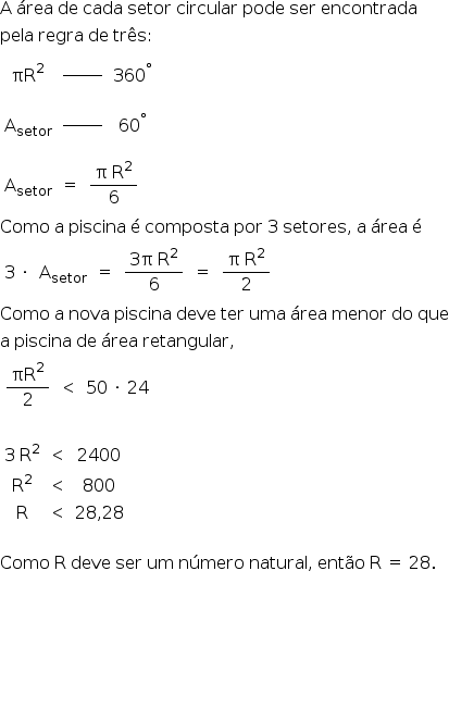 «math style=¨font-family:Tahoma¨ xmlns=¨http://www.w3.org/1998/Math/MathML¨»«mi mathvariant=¨normal¨»A«/mi»«mo»§#160;«/mo»«mi»§#225;rea«/mi»«mo»§#160;«/mo»«mi»de«/mi»«mo»§#160;«/mo»«mi»cada«/mi»«mo»§#160;«/mo»«mi»setor«/mi»«mo»§#160;«/mo»«mi»circular«/mi»«mo»§#160;«/mo»«mi»pode«/mi»«mo»§#160;«/mo»«mi»ser«/mi»«mo»§#160;«/mo»«mi»encontrada«/mi»«mspace linebreak=¨newline¨/»«mi»pela«/mi»«mo»§#160;«/mo»«mi»regra«/mi»«mo»§#160;«/mo»«mi»de«/mi»«mo»§#160;«/mo»«mi»tr§#234;s«/mi»«mo»:«/mo»«mspace linebreak=¨newline¨/»«mtable»«mtr»«mtd»«msup»«mi»§#960;R«/mi»«mn»2«/mn»«/msup»«/mtd»«mtd»«mfrac»«mrow»«mo»§#160;«/mo»«mo»§#160;«/mo»«mo»§#160;«/mo»«mo»§#160;«/mo»«mo»§#160;«/mo»«mo»§#160;«/mo»«mo»§#160;«/mo»«/mrow»«mrow/»«/mfrac»«/mtd»«mtd»«msup»«mn»360«/mn»«mo»§#176;«/mo»«/msup»«/mtd»«/mtr»«mtr»«mtd»«msub»«mi mathvariant=¨normal¨»A«/mi»«mi»setor«/mi»«/msub»«/mtd»«mtd»«mfrac»«mrow»«mo»§#160;«/mo»«mo»§#160;«/mo»«mo»§#160;«/mo»«mo»§#160;«/mo»«mo»§#160;«/mo»«mo»§#160;«/mo»«mo»§#160;«/mo»«/mrow»«mrow/»«/mfrac»«/mtd»«mtd»«msup»«mn»60«/mn»«mo»§#176;«/mo»«/msup»«/mtd»«/mtr»«/mtable»«mspace linebreak=¨newline¨/»«mtable»«mtr»«mtd»«msub»«mi mathvariant=¨normal¨»A«/mi»«mi»setor«/mi»«/msub»«/mtd»«mtd»«mo»=«/mo»«/mtd»«mtd»«mfrac»«mrow»«mi mathvariant=¨normal¨»§#960;«/mi»«mo»§#160;«/mo»«msup»«mi mathvariant=¨normal¨»R«/mi»«mn»2«/mn»«/msup»«/mrow»«mn»6«/mn»«/mfrac»«/mtd»«/mtr»«/mtable»«mspace linebreak=¨newline¨/»«mi»Como«/mi»«mo»§#160;«/mo»«mi mathvariant=¨normal¨»a«/mi»«mo»§#160;«/mo»«mi»piscina«/mi»«mo»§#160;«/mo»«mi mathvariant=¨normal¨»§#233;«/mi»«mo»§#160;«/mo»«mi»composta«/mi»«mo»§#160;«/mo»«mi»por«/mi»«mo»§#160;«/mo»«mn»3«/mn»«mo»§#160;«/mo»«mi»setores«/mi»«mo»,«/mo»«mo»§#160;«/mo»«mi mathvariant=¨normal¨»a«/mi»«mo»§#160;«/mo»«mi»§#225;rea«/mi»«mo»§#160;«/mo»«mi mathvariant=¨normal¨»§#233;«/mi»«mspace linebreak=¨newline¨/»«mtable»«mtr»«mtd»«mn»3«/mn»«mo»§#160;«/mo»«mo»§#183;«/mo»«/mtd»«mtd»«msub»«mi mathvariant=¨normal¨»A«/mi»«mi»setor«/mi»«/msub»«/mtd»«mtd»«mo»=«/mo»«/mtd»«mtd»«mfrac»«mrow»«mn»3«/mn»«mi mathvariant=¨normal¨»§#960;«/mi»«mo»§#160;«/mo»«msup»«mi mathvariant=¨normal¨»R«/mi»«mn»2«/mn»«/msup»«/mrow»«mn»6«/mn»«/mfrac»«/mtd»«mtd»«mo»=«/mo»«/mtd»«mtd»«mfrac»«mrow»«mi mathvariant=¨normal¨»§#960;«/mi»«mo»§#160;«/mo»«msup»«mi mathvariant=¨normal¨»R«/mi»«mn»2«/mn»«/msup»«/mrow»«mn»2«/mn»«/mfrac»«/mtd»«/mtr»«/mtable»«mspace linebreak=¨newline¨/»«mi»Como«/mi»«mo»§#160;«/mo»«mi mathvariant=¨normal¨»a«/mi»«mo»§#160;«/mo»«mi»nova«/mi»«mo»§#160;«/mo»«mi»piscina«/mi»«mo»§#160;«/mo»«mi»deve«/mi»«mo»§#160;«/mo»«mi»ter«/mi»«mo»§#160;«/mo»«mi»uma«/mi»«mo»§#160;«/mo»«mi»§#225;rea«/mi»«mo»§#160;«/mo»«mi»menor«/mi»«mo»§#160;«/mo»«mi»do«/mi»«mo»§#160;«/mo»«mi»que«/mi»«mspace linebreak=¨newline¨/»«mi mathvariant=¨normal¨»a«/mi»«mo»§#160;«/mo»«mi»piscina«/mi»«mo»§#160;«/mo»«mi»de«/mi»«mo»§#160;«/mo»«mi»§#225;rea«/mi»«mo»§#160;«/mo»«mi»retangular«/mi»«mo»,«/mo»«mspace linebreak=¨newline¨/»«mtable»«mtr»«mtd»«mfrac»«msup»«mi»§#960;R«/mi»«mn»2«/mn»«/msup»«mn»2«/mn»«/mfrac»«/mtd»«mtd»«mo»§lt;«/mo»«/mtd»«mtd»«mn»50«/mn»«mo»§#160;«/mo»«mo»§#183;«/mo»«mo»§#160;«/mo»«mn»24«/mn»«/mtd»«/mtr»«/mtable»«mspace linebreak=¨newline¨/»«mspace linebreak=¨newline¨/»«mtable»«mtr»«mtd»«mn»3«/mn»«mo»§#160;«/mo»«msup»«mi mathvariant=¨normal¨»R«/mi»«mn»2«/mn»«/msup»«/mtd»«mtd»«mo»§lt;«/mo»«/mtd»«mtd»«mn»2400«/mn»«/mtd»«/mtr»«mtr»«mtd»«msup»«mi mathvariant=¨normal¨»R«/mi»«mn»2«/mn»«/msup»«/mtd»«mtd»«mo»§lt;«/mo»«/mtd»«mtd»«mn»800«/mn»«/mtd»«/mtr»«mtr»«mtd»«mi mathvariant=¨normal¨»R«/mi»«/mtd»«mtd»«mo»§lt;«/mo»«/mtd»«mtd»«mn»28«/mn»«mo»,«/mo»«mn»28«/mn»«/mtd»«/mtr»«/mtable»«mspace linebreak=¨newline¨/»«mspace linebreak=¨newline¨/»«mi»Como«/mi»«mo»§#160;«/mo»«mi mathvariant=¨normal¨»R«/mi»«mo»§#160;«/mo»«mi»deve«/mi»«mo»§#160;«/mo»«mi»ser«/mi»«mo»§#160;«/mo»«mi»um«/mi»«mo»§#160;«/mo»«mi»n§#250;mero«/mi»«mo»§#160;«/mo»«mi»natural«/mi»«mo»,«/mo»«mo»§#160;«/mo»«mi»ent§#227;o«/mi»«mo»§#160;«/mo»«mi mathvariant=¨normal¨»R«/mi»«mo»§#160;«/mo»«mo»=«/mo»«mo»§#160;«/mo»«mn»28«/mn»«mo».«/mo»«mspace linebreak=¨newline¨/»«mspace linebreak=¨newline¨/»«mspace linebreak=¨newline¨/»«mspace linebreak=¨newline¨/»«mspace linebreak=¨newline¨/»«mspace linebreak=¨newline¨/»«mspace linebreak=¨newline¨/»«/math»