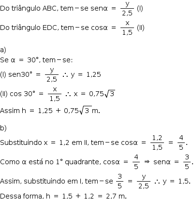 «math style=¨font-family:Tahoma¨ xmlns=¨http://www.w3.org/1998/Math/MathML¨»«mstyle mathsize=¨14px¨»«mi»Do«/mi»«mo»§#x000A0;«/mo»«mi»tri§#x000E2;ngulo«/mi»«mo»§#x000A0;«/mo»«mi»ABC«/mi»«mo»,«/mo»«mo»§#x000A0;«/mo»«mi»tem«/mi»«mo»-«/mo»«mi»se«/mi»«mo»§#x000A0;«/mo»«mi»sen§#x003B1;«/mi»«mo»§#x000A0;«/mo»«mo»=«/mo»«mo»§#x000A0;«/mo»«mfrac»«mi mathvariant=¨normal¨»y«/mi»«mrow»«mn»2«/mn»«mo»,«/mo»«mn»5«/mn»«/mrow»«/mfrac»«mo»§#x000A0;«/mo»«mo»(«/mo»«mi mathvariant=¨normal¨»I«/mi»«mo»)«/mo»«mspace linebreak=¨newline¨/»«mi»Do«/mi»«mo»§#x000A0;«/mo»«mi»tri§#x000E2;ngulo«/mi»«mo»§#x000A0;«/mo»«mi»EDC«/mi»«mo»,«/mo»«mo»§#x000A0;«/mo»«mi»tem«/mi»«mo»-«/mo»«mi»se«/mi»«mo»§#x000A0;«/mo»«mi»cos§#x003B1;«/mi»«mo»§#x000A0;«/mo»«mo»=«/mo»«mo»§#x000A0;«/mo»«mfrac»«mi mathvariant=¨normal¨»x«/mi»«mrow»«mn»1«/mn»«mo»,«/mo»«mn»5«/mn»«/mrow»«/mfrac»«mo»§#x000A0;«/mo»«mo»(«/mo»«mi»II«/mi»«mo»)«/mo»«mspace linebreak=¨newline¨/»«mspace linebreak=¨newline¨/»«mi mathvariant=¨normal¨»a«/mi»«mo»)«/mo»«mspace linebreak=¨newline¨/»«mi»Se«/mi»«mo»§#x000A0;«/mo»«mi mathvariant=¨normal¨»§#x003B1;«/mi»«mo»§#x000A0;«/mo»«mo»=«/mo»«mo»§#x000A0;«/mo»«mn»30«/mn»«mo»§#x000B0;«/mo»«mo»,«/mo»«mo»§#x000A0;«/mo»«mi»tem«/mi»«mo»-«/mo»«mi»se«/mi»«mo»:«/mo»«mspace linebreak=¨newline¨/»«mo»(«/mo»«mi mathvariant=¨normal¨»I«/mi»«mo»)«/mo»«mo»§#x000A0;«/mo»«mi»sen«/mi»«mn»30«/mn»«mo»§#x000B0;«/mo»«mo»§#x000A0;«/mo»«mo»=«/mo»«mo»§#x000A0;«/mo»«mfrac»«mi mathvariant=¨normal¨»y«/mi»«mrow»«mn»2«/mn»«mo»,«/mo»«mn»5«/mn»«/mrow»«/mfrac»«mo»§#x000A0;«/mo»«mo»§#x02234;«/mo»«mo»§#x000A0;«/mo»«mi mathvariant=¨normal¨»y«/mi»«mo»§#x000A0;«/mo»«mo»=«/mo»«mo»§#x000A0;«/mo»«mn»1«/mn»«mo»,«/mo»«mn»25«/mn»«mspace linebreak=¨newline¨/»«mo»(«/mo»«mi»II«/mi»«mo»)«/mo»«mo»§#x000A0;«/mo»«mi»cos«/mi»«mo»§#x000A0;«/mo»«mn»30«/mn»«mo»§#x000B0;«/mo»«mo»§#x000A0;«/mo»«mo»=«/mo»«mo»§#x000A0;«/mo»«mfrac»«mi mathvariant=¨normal¨»x«/mi»«mrow»«mn»1«/mn»«mo»,«/mo»«mn»5«/mn»«/mrow»«/mfrac»«mo»§#x000A0;«/mo»«mo»§#x02234;«/mo»«mo»§#x000A0;«/mo»«mi mathvariant=¨normal¨»x«/mi»«mo»§#x000A0;«/mo»«mo»=«/mo»«mo»§#x000A0;«/mo»«mn»0«/mn»«mo»,«/mo»«mn»75«/mn»«msqrt»«mn»3«/mn»«/msqrt»«mspace linebreak=¨newline¨/»«mi»Assim«/mi»«mo»§#x000A0;«/mo»«mi mathvariant=¨normal¨»h«/mi»«mo»§#x000A0;«/mo»«mo»=«/mo»«mo»§#x000A0;«/mo»«mn»1«/mn»«mo»,«/mo»«mn»25«/mn»«mo»§#x000A0;«/mo»«mo»+«/mo»«mo»§#x000A0;«/mo»«mn»0«/mn»«mo»,«/mo»«mn»75«/mn»«msqrt»«mn»3«/mn»«mo»§#x000A0;«/mo»«/msqrt»«mi mathvariant=¨normal¨»m«/mi»«mo».«/mo»«mspace linebreak=¨newline¨/»«mspace linebreak=¨newline¨/»«mi mathvariant=¨normal¨»b«/mi»«mo»)«/mo»«mspace linebreak=¨newline¨/»«mi»Substituindo«/mi»«mo»§#x000A0;«/mo»«mi mathvariant=¨normal¨»x«/mi»«mo»§#x000A0;«/mo»«mo»=«/mo»«mo»§#x000A0;«/mo»«mn»1«/mn»«mo»,«/mo»«mn»2«/mn»«mo»§#x000A0;«/mo»«mi»em«/mi»«mo»§#x000A0;«/mo»«mi»II«/mi»«mo»,«/mo»«mo»§#x000A0;«/mo»«mi»tem«/mi»«mo»-«/mo»«mi»se«/mi»«mo»§#x000A0;«/mo»«mi»cos§#x003B1;«/mi»«mo»§#x000A0;«/mo»«mo»=«/mo»«mo»§#x000A0;«/mo»«mfrac»«mrow»«mn»1«/mn»«mo»,«/mo»«mn»2«/mn»«/mrow»«mrow»«mn»1«/mn»«mo»,«/mo»«mn»5«/mn»«/mrow»«/mfrac»«mo»§#x000A0;«/mo»«mo»=«/mo»«mo»§#x000A0;«/mo»«mfrac»«mn»4«/mn»«mn»5«/mn»«/mfrac»«mo».«/mo»«mspace linebreak=¨newline¨/»«mi»Como«/mi»«mo»§#x000A0;«/mo»«mi mathvariant=¨normal¨»§#x003B1;«/mi»«mo»§#x000A0;«/mo»«mi»est§#x000E1;«/mi»«mo»§#x000A0;«/mo»«mi»no«/mi»«mo»§#x000A0;«/mo»«mn»1«/mn»«mo»§#x000B0;«/mo»«mo»§#x000A0;«/mo»«mi»quadrante«/mi»«mo»,«/mo»«mo»§#x000A0;«/mo»«mi»cos§#x003B1;«/mi»«mo»§#x000A0;«/mo»«mo»=«/mo»«mo»§#x000A0;«/mo»«mfrac»«mn»4«/mn»«mn»5«/mn»«/mfrac»«mo»§#x000A0;«/mo»«mo»§#x021D2;«/mo»«mo»§#x000A0;«/mo»«mi»sen§#x003B1;«/mi»«mo»§#x000A0;«/mo»«mo»=«/mo»«mo»§#x000A0;«/mo»«mfrac»«mn»3«/mn»«mn»5«/mn»«/mfrac»«mo».«/mo»«mspace linebreak=¨newline¨/»«mi»Assim«/mi»«mo»,«/mo»«mo»§#x000A0;«/mo»«mi»substituindo«/mi»«mo»§#x000A0;«/mo»«mi»em«/mi»«mo»§#x000A0;«/mo»«mi mathvariant=¨normal¨»I«/mi»«mo»,«/mo»«mo»§#x000A0;«/mo»«mi»tem«/mi»«mo»-«/mo»«mi»se«/mi»«mo»§#x000A0;«/mo»«mfrac»«mn»3«/mn»«mn»5«/mn»«/mfrac»«mo»§#x000A0;«/mo»«mo»=«/mo»«mo»§#x000A0;«/mo»«mfrac»«mi mathvariant=¨normal¨»y«/mi»«mrow»«mn»2«/mn»«mo»,«/mo»«mn»5«/mn»«/mrow»«/mfrac»«mo»§#x000A0;«/mo»«mo»§#x02234;«/mo»«mo»§#x000A0;«/mo»«mi mathvariant=¨normal¨»y«/mi»«mo»§#x000A0;«/mo»«mo»=«/mo»«mo»§#x000A0;«/mo»«mn»1«/mn»«mo»,«/mo»«mn»5«/mn»«mo».«/mo»«mspace linebreak=¨newline¨/»«mi»Dessa«/mi»«mo»§#x000A0;«/mo»«mi»forma«/mi»«mo»,«/mo»«mo»§#x000A0;«/mo»«mi mathvariant=¨normal¨»h«/mi»«mo»§#x000A0;«/mo»«mo»=«/mo»«mo»§#x000A0;«/mo»«mn»1«/mn»«mo»,«/mo»«mn»5«/mn»«mo»§#x000A0;«/mo»«mo»+«/mo»«mo»§#x000A0;«/mo»«mn»1«/mn»«mo»,«/mo»«mn»2«/mn»«mo»§#x000A0;«/mo»«mo»=«/mo»«mo»§#x000A0;«/mo»«mn»2«/mn»«mo»,«/mo»«mn»7«/mn»«mo»§#x000A0;«/mo»«mi mathvariant=¨normal¨»m«/mi»«mo».«/mo»«/mstyle»«/math»