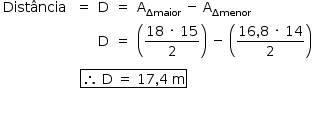 «math style=¨font-family:Tahoma¨ xmlns=¨http://www.w3.org/1998/Math/MathML¨»«mstyle mathsize=¨14px¨»«mtable columnalign=¨left center center center left¨»«mtr»«mtd»«mi»Dist§#xE2;ncia«/mi»«mo»§#xA0;«/mo»«/mtd»«mtd»«mo»=«/mo»«/mtd»«mtd»«mi mathvariant=¨normal¨»D«/mi»«/mtd»«mtd»«mo»=«/mo»«/mtd»«mtd»«msub»«mi mathvariant=¨normal¨»A«/mi»«mi»§#x394;maior«/mi»«/msub»«mo»§#xA0;«/mo»«mo»-«/mo»«mo»§#xA0;«/mo»«msub»«mi mathvariant=¨normal¨»A«/mi»«mi»§#x394;menor«/mi»«/msub»«mo»§#xA0;«/mo»«/mtd»«/mtr»«mtr»«mtd/»«mtd/»«mtd»«mi mathvariant=¨normal¨»D«/mi»«/mtd»«mtd»«mo»=«/mo»«/mtd»«mtd»«mfenced»«mfrac»«mrow»«mn»18«/mn»«mo»§#xA0;«/mo»«mo»§#xB7;«/mo»«mo»§#xA0;«/mo»«mn»15«/mn»«/mrow»«mn»2«/mn»«/mfrac»«/mfenced»«mo»§#xA0;«/mo»«mo»-«/mo»«mo»§#xA0;«/mo»«mfenced»«mfrac»«mrow»«mn»16«/mn»«mo»,«/mo»«mn»8«/mn»«mo»§#xA0;«/mo»«mo»§#xB7;«/mo»«mo»§#xA0;«/mo»«mn»14«/mn»«/mrow»«mn»2«/mn»«/mfrac»«/mfenced»«/mtd»«/mtr»«/mtable»«mspace linebreak=¨newline¨/»«mtable»«mtr»«mtd»«mtable»«mtr»«mtd»«mtable»«mtr»«mtd/»«mtd/»«mtd/»«/mtr»«/mtable»«/mtd»«mtd/»«mtd/»«/mtr»«/mtable»«/mtd»«mtd»«menclose notation=¨box¨»«mo»§#x2234;«/mo»«mo»§#xA0;«/mo»«mi mathvariant=¨normal¨»D«/mi»«mo»§#xA0;«/mo»«mo»=«/mo»«mo»§#xA0;«/mo»«mn»17«/mn»«mo»,«/mo»«mn»4«/mn»«mo»§#xA0;«/mo»«mi mathvariant=¨normal¨»m«/mi»«/menclose»«/mtd»«mtd/»«/mtr»«/mtable»«mspace linebreak=¨newline¨/»«mspace linebreak=¨newline¨/»«/mstyle»«/math»