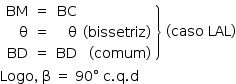 «math style=¨font-family:Tahoma¨ xmlns=¨http://www.w3.org/1998/Math/MathML¨»«mstyle mathsize=¨14px¨»«mfenced open=¨¨ close=¨}¨»«mtable columnalign=¨right¨»«mtr»«mtd»«mi»BM«/mi»«/mtd»«mtd»«mo»=«/mo»«/mtd»«mtd»«mi»BC«/mi»«/mtd»«mtd/»«/mtr»«mtr»«mtd»«mi mathvariant=¨normal¨»§#x3B8;«/mi»«/mtd»«mtd»«mo»=«/mo»«/mtd»«mtd»«mi mathvariant=¨normal¨»§#x3B8;«/mi»«/mtd»«mtd»«mo»(«/mo»«mi»bissetriz«/mi»«mo»)«/mo»«/mtd»«/mtr»«mtr»«mtd»«mi»BD«/mi»«/mtd»«mtd»«mo»=«/mo»«/mtd»«mtd»«mi»BD«/mi»«/mtd»«mtd»«mo»(«/mo»«mi»comum«/mi»«mo»)«/mo»«/mtd»«/mtr»«/mtable»«/mfenced»«mo»§#xA0;«/mo»«mo»(«/mo»«mi»caso«/mi»«mo»§#xA0;«/mo»«mi»LAL«/mi»«mo»)«/mo»«mspace linebreak=¨newline¨/»«mi»Logo«/mi»«mo»,«/mo»«mo»§#xA0;«/mo»«mi mathvariant=¨normal¨»§#x3B2;«/mi»«mo»§#xA0;«/mo»«mo»=«/mo»«mo»§#xA0;«/mo»«mn»90«/mn»«mo»§#xB0;«/mo»«mo»§#xA0;«/mo»«mi mathvariant=¨normal¨»c«/mi»«mo».«/mo»«mi mathvariant=¨normal¨»q«/mi»«mo».«/mo»«mi mathvariant=¨normal¨»d«/mi»«/mstyle»«/math»