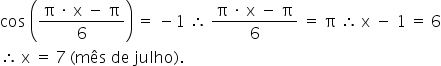 «math xmlns=¨http://www.w3.org/1998/Math/MathML¨»«mi»cos«/mi»«mo»§#160;«/mo»«mfenced»«mfrac»«mrow»«mi mathvariant=¨normal¨»§#960;«/mi»«mo»§#160;«/mo»«mo»§#183;«/mo»«mo»§#160;«/mo»«mi mathvariant=¨normal¨»x«/mi»«mo»§#160;«/mo»«mo»-«/mo»«mo»§#160;«/mo»«mi mathvariant=¨normal¨»§#960;«/mi»«/mrow»«mn»6«/mn»«/mfrac»«/mfenced»«mo»§#160;«/mo»«mo»=«/mo»«mo»§#160;«/mo»«mo»-«/mo»«mn»1«/mn»«mo»§#160;«/mo»«mo»§#8756;«/mo»«mo»§#160;«/mo»«mfrac»«mrow»«mi mathvariant=¨normal¨»§#960;«/mi»«mo»§#160;«/mo»«mo»§#183;«/mo»«mo»§#160;«/mo»«mi mathvariant=¨normal¨»x«/mi»«mo»§#160;«/mo»«mo»-«/mo»«mo»§#160;«/mo»«mi mathvariant=¨normal¨»§#960;«/mi»«/mrow»«mn»6«/mn»«/mfrac»«mo»§#160;«/mo»«mo»=«/mo»«mo»§#160;«/mo»«mi mathvariant=¨normal¨»§#960;«/mi»«mo»§#160;«/mo»«mo»§#8756;«/mo»«mo»§#160;«/mo»«mi mathvariant=¨normal¨»x«/mi»«mo»§#160;«/mo»«mo»-«/mo»«mo»§#160;«/mo»«mn»1«/mn»«mo»§#160;«/mo»«mo»=«/mo»«mo»§#160;«/mo»«mn»6«/mn»«mspace linebreak=¨newline¨/»«mo»§#8756;«/mo»«mo»§#160;«/mo»«mi mathvariant=¨normal¨»x«/mi»«mo»§#160;«/mo»«mo»=«/mo»«mo»§#160;«/mo»«mn»7«/mn»«mo»§#160;«/mo»«mo»(«/mo»«mi»m§#234;s«/mi»«mo»§#160;«/mo»«mi»de«/mi»«mo»§#160;«/mo»«mi»julho«/mi»«mo»)«/mo»«mo».«/mo»«/math»