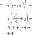 «math xmlns=¨http://www.w3.org/1998/Math/MathML¨»«mi mathvariant=¨normal¨»T«/mi»«mo»-«/mo»«mi»mg«/mi»«mo»=«/mo»«mi mathvariant=¨normal¨»m«/mi»«mfrac»«msup»«mi mathvariant=¨normal¨»v«/mi»«mn»2«/mn»«/msup»«mi mathvariant=¨normal¨»R«/mi»«/mfrac»«mo»§#x021D2;«/mo»«mspace linebreak=¨newline¨/»«mi mathvariant=¨normal¨»T«/mi»«mo»=«/mo»«mi mathvariant=¨normal¨»m«/mi»«mfenced»«mrow»«mfrac»«msup»«mi mathvariant=¨normal¨»v«/mi»«mn»2«/mn»«/msup»«mi mathvariant=¨normal¨»R«/mi»«/mfrac»«mo»+«/mo»«mi mathvariant=¨normal¨»g«/mi»«/mrow»«/mfenced»«mo»§#x021D2;«/mo»«mspace linebreak=¨newline¨/»«mi mathvariant=¨normal¨»T«/mi»«mo»=«/mo»«mn»2«/mn»«mo»(«/mo»«mn»10«/mn»«mo»+«/mo»«mn»10«/mn»«mo»)«/mo»«mo»§#x021D2;«/mo»«mspace linebreak=¨newline¨/»«mi mathvariant=¨normal¨»T«/mi»«mo»=«/mo»«mn»40«/mn»«mi mathvariant=¨normal¨»N«/mi»«/math»