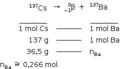 «math style=¨font-family:Tahoma¨ xmlns=¨http://www.w3.org/1998/Math/MathML¨»«mstyle indentalign=¨left¨ mathsize=¨14px¨»«mtable columnalign=¨right center left¨»«mtr»«mtd»«mtable»«mtr»«mtd/»«mtd/»«mtd/»«mtd/»«mtd»«mmultiscripts»«mi»Cs«/mi»«mprescripts/»«none/»«mn»137«/mn»«/mmultiscripts»«/mtd»«/mtr»«/mtable»«/mtd»«mtd»«mtable»«mtr»«mtd»«mo»§#x2192;«/mo»«/mtd»«mtd»«mmultiscripts»«mi mathvariant=¨normal¨»§#x3B2;«/mi»«mprescripts/»«mrow»«mo»-«/mo»«mn»1«/mn»«/mrow»«mn»0«/mn»«/mmultiscripts»«/mtd»«mtd»«mo»+«/mo»«/mtd»«/mtr»«/mtable»«/mtd»«mtd»«mmultiscripts»«mi»Ba«/mi»«mprescripts/»«none/»«mn»137«/mn»«/mmultiscripts»«/mtd»«/mtr»«mtr»«mtd»«mover»«mover»«mrow»«mn»1«/mn»«mo»§#xA0;«/mo»«mi»mol«/mi»«mo»§#xA0;«/mo»«mi»Cs«/mi»«/mrow»«mo»§#x23DE;«/mo»«/mover»«mrow/»«/mover»«/mtd»«mtd»«msup»«maction actiontype=¨argument¨»«mrow/»«/maction»«mi»__________«/mi»«/msup»«maction actiontype=¨argument¨»«mrow/»«/maction»«/mtd»«mtd»«mover»«mover»«mrow»«mn»1«/mn»«mo»§#xA0;«/mo»«mi»mol«/mi»«mo»§#xA0;«/mo»«mi»Ba«/mi»«/mrow»«mo»§#x23DE;«/mo»«/mover»«mrow/»«/mover»«/mtd»«/mtr»«mtr»«mtd»«mn»137«/mn»«mo»§#xA0;«/mo»«mi mathvariant=¨normal¨»g«/mi»«/mtd»«mtd»«msup»«maction actiontype=¨argument¨»«mrow/»«/maction»«mi»__________«/mi»«/msup»«maction actiontype=¨argument¨»«mrow/»«/maction»«/mtd»«mtd»«mn»1«/mn»«mo»§#xA0;«/mo»«mi»mol«/mi»«mo»§#xA0;«/mo»«mi»Ba«/mi»«/mtd»«/mtr»«mtr»«mtd»«mn»36«/mn»«mo»,«/mo»«mn»5«/mn»«mo»§#xA0;«/mo»«mi mathvariant=¨normal¨»g«/mi»«/mtd»«mtd»«msup»«maction actiontype=¨argument¨»«mrow/»«/maction»«mi»__________«/mi»«/msup»«maction actiontype=¨argument¨»«mrow/»«/maction»«/mtd»«mtd»«msub»«mi mathvariant=¨normal¨»n«/mi»«mi»Ba«/mi»«/msub»«/mtd»«/mtr»«/mtable»«mspace linebreak=¨newline¨/»«msub»«mi mathvariant=¨normal¨»n«/mi»«mi»Ba«/mi»«/msub»«mo»§#xA0;«/mo»«mo»§#x2245;«/mo»«mo»§#xA0;«/mo»«mn»0«/mn»«mo»,«/mo»«mn»266«/mn»«mo»§#xA0;«/mo»«mi»mol«/mi»«/mstyle»«/math»