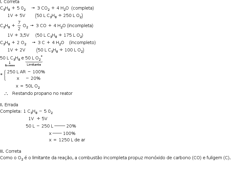 «math style=¨font-family:Tahoma¨ xmlns=¨http://www.w3.org/1998/Math/MathML¨»«mstyle mathsize=¨14px¨»«mi mathvariant=¨normal¨»I«/mi»«mo».«/mo»«mo»§#xA0;«/mo»«mi»Correta«/mi»«mspace linebreak=¨newline¨/»«msub»«mi mathvariant=¨normal¨»C«/mi»«mn»3«/mn»«/msub»«msub»«mi mathvariant=¨normal¨»H«/mi»«mn»8«/mn»«/msub»«mo»§#xA0;«/mo»«mo»+«/mo»«mo»§#xA0;«/mo»«mn»5«/mn»«mo»§#xA0;«/mo»«msub»«mn»0«/mn»«mn»2«/mn»«/msub»«mo»§#xA0;«/mo»«mo»§#xA0;«/mo»«mo»§#xA0;«/mo»«mo»§#xA0;«/mo»«mo»§#x2192;«/mo»«mo»§#xA0;«/mo»«mn»3«/mn»«mo»§#xA0;«/mo»«msub»«mi»CO«/mi»«mn»2«/mn»«/msub»«mo»§#xA0;«/mo»«mo»+«/mo»«mo»§#xA0;«/mo»«mn»4«/mn»«mo»§#xA0;«/mo»«msub»«mi mathvariant=¨normal¨»H«/mi»«mn»2«/mn»«/msub»«mi mathvariant=¨normal¨»O«/mi»«mo»§#xA0;«/mo»«mo»§#xA0;«/mo»«mfenced»«mi»completa«/mi»«/mfenced»«mspace linebreak=¨newline¨/»«mo»§#xA0;«/mo»«mo»§#xA0;«/mo»«mo»§#xA0;«/mo»«mo»§#xA0;«/mo»«mo»§#xA0;«/mo»«mo»§#xA0;«/mo»«mn»1«/mn»«mi mathvariant=¨normal¨»V«/mi»«mo»§#xA0;«/mo»«mo»§#xF7;«/mo»«mo»§#xA0;«/mo»«mn»5«/mn»«mi mathvariant=¨normal¨»V«/mi»«mo»§#xA0;«/mo»«mo»§#xA0;«/mo»«mo»§#xA0;«/mo»«mo»§#xA0;«/mo»«mo»§#xA0;«/mo»«mo»§#xA0;«/mo»«mo»§#xA0;«/mo»«mo»§#xA0;«/mo»«mfenced»«mrow»«mn»50«/mn»«mo»§#xA0;«/mo»«mi mathvariant=¨normal¨»L«/mi»«mo»§#xA0;«/mo»«msub»«mi mathvariant=¨normal¨»C«/mi»«mn»3«/mn»«/msub»«msub»«mi mathvariant=¨normal¨»H«/mi»«mn»8«/mn»«/msub»«mo»§#xA0;«/mo»«mo»§#xF7;«/mo»«mo»§#xA0;«/mo»«mn»250«/mn»«mo»§#xA0;«/mo»«mi mathvariant=¨normal¨»L«/mi»«mo»§#xA0;«/mo»«msub»«mi mathvariant=¨normal¨»O«/mi»«mn»2«/mn»«/msub»«/mrow»«/mfenced»«mspace linebreak=¨newline¨/»«msub»«mi mathvariant=¨normal¨»C«/mi»«mn»3«/mn»«/msub»«msub»«mi mathvariant=¨normal¨»H«/mi»«mn»8«/mn»«/msub»«mo»§#xA0;«/mo»«mo»+«/mo»«mo»§#xA0;«/mo»«mfrac»«mn»7«/mn»«mn»2«/mn»«/mfrac»«mo»§#xA0;«/mo»«msub»«mi mathvariant=¨normal¨»O«/mi»«mn»2«/mn»«/msub»«mo»§#xA0;«/mo»«mo»§#x2192;«/mo»«mo»§#xA0;«/mo»«mn»3«/mn»«mo»§#xA0;«/mo»«mi»CO«/mi»«mo»§#xA0;«/mo»«mo»+«/mo»«mo»§#xA0;«/mo»«mn»4«/mn»«mo»§#xA0;«/mo»«msub»«mi mathvariant=¨normal¨»H«/mi»«mn»2«/mn»«/msub»«mi mathvariant=¨normal¨»O«/mi»«mo»§#xA0;«/mo»«mo»(«/mo»«mi»incompleta«/mi»«mo»)«/mo»«mspace linebreak=¨newline¨/»«mo»§#xA0;«/mo»«mo»§#xA0;«/mo»«mo»§#xA0;«/mo»«mo»§#xA0;«/mo»«mo»§#xA0;«/mo»«mo»§#xA0;«/mo»«mn»1«/mn»«mi mathvariant=¨normal¨»V«/mi»«mo»§#xA0;«/mo»«mo»§#xF7;«/mo»«mo»§#xA0;«/mo»«mn»3«/mn»«mo»,«/mo»«mn»5«/mn»«mi mathvariant=¨normal¨»V«/mi»«mo»§#xA0;«/mo»«mo»§#xA0;«/mo»«mo»§#xA0;«/mo»«mo»§#xA0;«/mo»«mo»§#xA0;«/mo»«mo»(«/mo»«mn»50«/mn»«mo»§#xA0;«/mo»«mi mathvariant=¨normal¨»L«/mi»«mo»§#xA0;«/mo»«msub»«mi mathvariant=¨normal¨»C«/mi»«mn»3«/mn»«/msub»«msub»«mi mathvariant=¨normal¨»H«/mi»«mn»8«/mn»«/msub»«mo»§#xA0;«/mo»«mo»§#xF7;«/mo»«mo»§#xA0;«/mo»«mn»175«/mn»«mo»§#xA0;«/mo»«mi mathvariant=¨normal¨»L«/mi»«mo»§#xA0;«/mo»«msub»«mi mathvariant=¨normal¨»O«/mi»«mn»2«/mn»«/msub»«mo»)«/mo»«mspace linebreak=¨newline¨/»«msub»«mi mathvariant=¨normal¨»C«/mi»«mn»3«/mn»«/msub»«msub»«mi mathvariant=¨normal¨»H«/mi»«mn»8«/mn»«/msub»«mo»§#xA0;«/mo»«mo»+«/mo»«mo»§#xA0;«/mo»«mn»2«/mn»«mo»§#xA0;«/mo»«msub»«mi mathvariant=¨normal¨»O«/mi»«mn»2«/mn»«/msub»«mo»§#xA0;«/mo»«mo»§#xA0;«/mo»«mo»§#xA0;«/mo»«mo»§#xA0;«/mo»«mo»§#x2192;«/mo»«mo»§#xA0;«/mo»«mn»3«/mn»«mo»§#xA0;«/mo»«mi mathvariant=¨normal¨»C«/mi»«mo»§#xA0;«/mo»«mo»+«/mo»«mo»§#xA0;«/mo»«mn»4«/mn»«mo»§#xA0;«/mo»«msub»«mi mathvariant=¨normal¨»H«/mi»«mn»2«/mn»«/msub»«mi mathvariant=¨normal¨»O«/mi»«mo»§#xA0;«/mo»«mo»§#xA0;«/mo»«mo»§#xA0;«/mo»«mo»§#xA0;«/mo»«mo»(«/mo»«mi»incompleto«/mi»«mo»)«/mo»«mspace linebreak=¨newline¨/»«mo»§#xA0;«/mo»«mo»§#xA0;«/mo»«mo»§#xA0;«/mo»«mo»§#xA0;«/mo»«mo»§#xA0;«/mo»«mo»§#xA0;«/mo»«mn»1«/mn»«mi mathvariant=¨normal¨»V«/mi»«mo»§#xA0;«/mo»«mo»§#xF7;«/mo»«mo»§#xA0;«/mo»«mn»2«/mn»«mi mathvariant=¨normal¨»V«/mi»«mo»§#xA0;«/mo»«mo»§#xA0;«/mo»«mo»§#xA0;«/mo»«mo»§#xA0;«/mo»«mo»§#xA0;«/mo»«mo»§#xA0;«/mo»«mo»§#xA0;«/mo»«mo»§#xA0;«/mo»«mo»§#xA0;«/mo»«mfenced»«mrow»«mn»50«/mn»«mo»§#xA0;«/mo»«mi mathvariant=¨normal¨»L«/mi»«mo»§#xA0;«/mo»«msub»«mi mathvariant=¨normal¨»C«/mi»«mn»3«/mn»«/msub»«msub»«mi mathvariant=¨normal¨»H«/mi»«mn»8«/mn»«/msub»«mo»§#xA0;«/mo»«mo»§#xF7;«/mo»«mo»§#xA0;«/mo»«mn»100«/mn»«mo»§#xA0;«/mo»«mi mathvariant=¨normal¨»L«/mi»«mo»§#xA0;«/mo»«msub»«mi mathvariant=¨normal¨»O«/mi»«mn»2«/mn»«/msub»«/mrow»«/mfenced»«mo»§#xA0;«/mo»«mo»§#xA0;«/mo»«mspace linebreak=¨newline¨/»«munder»«mrow»«mn»50«/mn»«mo»§#xA0;«/mo»«mi mathvariant=¨normal¨»L«/mi»«mo»§#xA0;«/mo»«msub»«mi mathvariant=¨normal¨»C«/mi»«mn»3«/mn»«/msub»«msub»«mi mathvariant=¨normal¨»H«/mi»«mn»8«/mn»«/msub»«/mrow»«munder»«mo»§#x2193;«/mo»«mi»Excesso«/mi»«/munder»«/munder»«mo»§#xA0;«/mo»«mi mathvariant=¨normal¨»e«/mi»«mo»§#xA0;«/mo»«munder»«munder»«mrow»«mn»50«/mn»«mo»§#xA0;«/mo»«mi mathvariant=¨normal¨»L«/mi»«mo»§#xA0;«/mo»«msup»«msub»«mi mathvariant=¨normal¨»O«/mi»«mn»2«/mn»«/msub»«mo»*«/mo»«/msup»«/mrow»«mo»§#x23DF;«/mo»«/munder»«mi»Limitante«/mi»«/munder»«mspace linebreak=¨newline¨/»«mo»*«/mo»«mtable»«mtr»«mtd»«mfenced open=¨{¨ close=¨¨»«mtable columnalign=¨left¨»«mtr»«mtd»«mn»250«/mn»«mo»§#xA0;«/mo»«mi mathvariant=¨normal¨»L«/mi»«mo»§#xA0;«/mo»«mi»AR«/mi»«mo»§#xA0;«/mo»«mo»-«/mo»«mo»§#xA0;«/mo»«mn»100«/mn»«mo»%«/mo»«/mtd»«/mtr»«mtr»«mtd»«mo»§#xA0;«/mo»«mo»§#xA0;«/mo»«mo»§#xA0;«/mo»«mo»§#xA0;«/mo»«mo»§#xA0;«/mo»«mo»§#xA0;«/mo»«mo»§#xA0;«/mo»«mo»§#xA0;«/mo»«mi mathvariant=¨normal¨»x«/mi»«mo»§#xA0;«/mo»«mo»§#xA0;«/mo»«mo»§#xA0;«/mo»«mo»§#xA0;«/mo»«mo»§#xA0;«/mo»«mo»-«/mo»«mo»§#xA0;«/mo»«mn»20«/mn»«mo»%«/mo»«/mtd»«/mtr»«/mtable»«/mfenced»«/mtd»«/mtr»«/mtable»«mspace linebreak=¨newline¨/»«mo»§#xA0;«/mo»«mo»§#xA0;«/mo»«mo»§#xA0;«/mo»«mo»§#xA0;«/mo»«mo»§#xA0;«/mo»«mo»§#xA0;«/mo»«mo»§#xA0;«/mo»«mo»§#xA0;«/mo»«mo»§#xA0;«/mo»«mo»§#xA0;«/mo»«mo»§#xA0;«/mo»«mo»§#xA0;«/mo»«mo»§#xA0;«/mo»«mi mathvariant=¨normal¨»x«/mi»«mo»§#xA0;«/mo»«mo»=«/mo»«mo»§#xA0;«/mo»«mn»50«/mn»«mi mathvariant=¨normal¨»L«/mi»«mo»§#xA0;«/mo»«msub»«mi mathvariant=¨normal¨»O«/mi»«mn»2«/mn»«/msub»«mspace linebreak=¨newline¨/»«mo»§#xA0;«/mo»«mo»§#xA0;«/mo»«mo»§#xA0;«/mo»«mo»§#x2234;«/mo»«mo»§#xA0;«/mo»«mo»§#xA0;«/mo»«mo»§#xA0;«/mo»«mi»Restando«/mi»«mo»§#xA0;«/mo»«mi»propano«/mi»«mo»§#xA0;«/mo»«mi»no«/mi»«mo»§#xA0;«/mo»«mi»reator«/mi»«mspace linebreak=¨newline¨/»«mspace linebreak=¨newline¨/»«mi»II«/mi»«mo».«/mo»«mo»§#xA0;«/mo»«mi»Errada«/mi»«mspace linebreak=¨newline¨/»«mi»Completa«/mi»«mo»:«/mo»«mo»§#xA0;«/mo»«mn»1«/mn»«mo»§#xA0;«/mo»«msub»«mi mathvariant=¨normal¨»C«/mi»«mn»3«/mn»«/msub»«msub»«mi mathvariant=¨normal¨»H«/mi»«mn»8«/mn»«/msub»«mo»§#xA0;«/mo»«mo»-«/mo»«mo»§#xA0;«/mo»«mn»5«/mn»«mo»§#xA0;«/mo»«msub»«mn»0«/mn»«mn»2«/mn»«/msub»«mspace linebreak=¨newline¨/»«mo»§#xA0;«/mo»«mo»§#xA0;«/mo»«mo»§#xA0;«/mo»«mo»§#xA0;«/mo»«mo»§#xA0;«/mo»«mo»§#xA0;«/mo»«mo»§#xA0;«/mo»«mo»§#xA0;«/mo»«mo»§#xA0;«/mo»«mo»§#xA0;«/mo»«mo»§#xA0;«/mo»«mo»§#xA0;«/mo»«mo»§#xA0;«/mo»«mo»§#xA0;«/mo»«mo»§#xA0;«/mo»«mo»§#xA0;«/mo»«mo»§#xA0;«/mo»«mo»§#xA0;«/mo»«mo»§#xA0;«/mo»«mo»§#xA0;«/mo»«mo»§#xA0;«/mo»«mo»§#xA0;«/mo»«mo»§#xA0;«/mo»«mn»1«/mn»«mi mathvariant=¨normal¨»V«/mi»«mo»§#xA0;«/mo»«mo»§#xA0;«/mo»«mo»§#xF7;«/mo»«mo»§#xA0;«/mo»«mn»5«/mn»«mi mathvariant=¨normal¨»V«/mi»«mspace linebreak=¨newline¨/»«mo»§#xA0;«/mo»«mo»§#xA0;«/mo»«mo»§#xA0;«/mo»«mo»§#xA0;«/mo»«mo»§#xA0;«/mo»«mo»§#xA0;«/mo»«mo»§#xA0;«/mo»«mo»§#xA0;«/mo»«mo»§#xA0;«/mo»«mo»§#xA0;«/mo»«mo»§#xA0;«/mo»«mo»§#xA0;«/mo»«mo»§#xA0;«/mo»«mo»§#xA0;«/mo»«mo»§#xA0;«/mo»«mo»§#xA0;«/mo»«mo»§#xA0;«/mo»«mo»§#xA0;«/mo»«mo»§#xA0;«/mo»«mo»§#xA0;«/mo»«mo»§#xA0;«/mo»«mn»50«/mn»«mo»§#xA0;«/mo»«mi mathvariant=¨normal¨»L«/mi»«mo»§#xA0;«/mo»«mo»-«/mo»«mo»§#xA0;«/mo»«mn»250«/mn»«mo»§#xA0;«/mo»«mi mathvariant=¨normal¨»L«/mi»«msup»«mo»§#xA0;«/mo»«mi»_______«/mi»«/msup»«mo»§#xA0;«/mo»«mn»20«/mn»«mo»%«/mo»«mspace linebreak=¨newline¨/»«mo»§#xA0;«/mo»«mo»§#xA0;«/mo»«mo»§#xA0;«/mo»«mo»§#xA0;«/mo»«mo»§#xA0;«/mo»«mo»§#xA0;«/mo»«mo»§#xA0;«/mo»«mo»§#xA0;«/mo»«mo»§#xA0;«/mo»«mo»§#xA0;«/mo»«mo»§#xA0;«/mo»«mo»§#xA0;«/mo»«mo»§#xA0;«/mo»«mo»§#xA0;«/mo»«mo»§#xA0;«/mo»«mo»§#xA0;«/mo»«mo»§#xA0;«/mo»«mo»§#xA0;«/mo»«mo»§#xA0;«/mo»«mo»§#xA0;«/mo»«mo»§#xA0;«/mo»«mo»§#xA0;«/mo»«mo»§#xA0;«/mo»«mo»§#xA0;«/mo»«mo»§#xA0;«/mo»«mo»§#xA0;«/mo»«mo»§#xA0;«/mo»«mo»§#xA0;«/mo»«mo»§#xA0;«/mo»«mo»§#xA0;«/mo»«mo»§#xA0;«/mo»«mo»§#xA0;«/mo»«mo»§#xA0;«/mo»«mo»§#xA0;«/mo»«mo»§#xA0;«/mo»«mo»§#xA0;«/mo»«mo»§#xA0;«/mo»«mo»§#xA0;«/mo»«mo»§#xA0;«/mo»«mo»§#xA0;«/mo»«mi mathvariant=¨normal¨»x«/mi»«msup»«mo»§#xA0;«/mo»«mi»______«/mi»«/msup»«mo»§#xA0;«/mo»«mn»100«/mn»«mo»%«/mo»«mo»§#xA0;«/mo»«mspace linebreak=¨newline¨/»«mo»§#xA0;«/mo»«mo»§#xA0;«/mo»«mo»§#xA0;«/mo»«mo»§#xA0;«/mo»«mo»§#xA0;«/mo»«mo»§#xA0;«/mo»«mo»§#xA0;«/mo»«mo»§#xA0;«/mo»«mo»§#xA0;«/mo»«mo»§#xA0;«/mo»«mo»§#xA0;«/mo»«mo»§#xA0;«/mo»«mo»§#xA0;«/mo»«mo»§#xA0;«/mo»«mo»§#xA0;«/mo»«mo»§#xA0;«/mo»«mo»§#xA0;«/mo»«mo»§#xA0;«/mo»«mo»§#xA0;«/mo»«mo»§#xA0;«/mo»«mo»§#xA0;«/mo»«mo»§#xA0;«/mo»«mo»§#xA0;«/mo»«mo»§#xA0;«/mo»«mo»§#xA0;«/mo»«mo»§#xA0;«/mo»«mo»§#xA0;«/mo»«mo»§#xA0;«/mo»«mo»§#xA0;«/mo»«mo»§#xA0;«/mo»«mo»§#xA0;«/mo»«mo»§#xA0;«/mo»«mo»§#xA0;«/mo»«mo»§#xA0;«/mo»«mo»§#xA0;«/mo»«mo»§#xA0;«/mo»«mo»§#xA0;«/mo»«mo»§#xA0;«/mo»«mo»§#xA0;«/mo»«mo»§#xA0;«/mo»«mi mathvariant=¨normal¨»x«/mi»«mo»§#xA0;«/mo»«mo»=«/mo»«mo»§#xA0;«/mo»«mn»1250«/mn»«mo»§#xA0;«/mo»«mi mathvariant=¨normal¨»L«/mi»«mo»§#xA0;«/mo»«mi»de«/mi»«mo»§#xA0;«/mo»«mi»ar«/mi»«mspace linebreak=¨newline¨/»«mspace linebreak=¨newline¨/»«mi»III«/mi»«mo».«/mo»«mo»§#xA0;«/mo»«mi»Correta«/mi»«mspace linebreak=¨newline¨/»«mi»Como«/mi»«mo»§#xA0;«/mo»«mi mathvariant=¨normal¨»o«/mi»«mo»§#xA0;«/mo»«msub»«mi mathvariant=¨normal¨»O«/mi»«mn»2«/mn»«/msub»«mo»§#xA0;«/mo»«mi mathvariant=¨normal¨»§#xE9;«/mi»«mo»§#xA0;«/mo»«mi mathvariant=¨normal¨»o«/mi»«mo»§#xA0;«/mo»«mi»limitante«/mi»«mo»§#xA0;«/mo»«mi»da«/mi»«mo»§#xA0;«/mo»«mi»rea§#xE7;§#xE3;o«/mi»«mo»,«/mo»«mo»§#xA0;«/mo»«mi mathvariant=¨normal¨»a«/mi»«mo»§#xA0;«/mo»«mi»combust§#xE3;o«/mi»«mo»§#xA0;«/mo»«mi»incompleta«/mi»«mo»§#xA0;«/mo»«mi»propuz«/mi»«mo»§#xA0;«/mo»«mi»mon§#xF3;xido«/mi»«mo»§#xA0;«/mo»«mi»de«/mi»«mo»§#xA0;«/mo»«mi»carbono«/mi»«mo»§#xA0;«/mo»«mfenced»«mi»CO«/mi»«/mfenced»«mo»§#xA0;«/mo»«mi mathvariant=¨normal¨»e«/mi»«mo»§#xA0;«/mo»«mi»fuligem«/mi»«mo»§#xA0;«/mo»«mfenced»«mi mathvariant=¨normal¨»C«/mi»«/mfenced»«mo».«/mo»«mspace linebreak=¨newline¨/»«mo»§#xA0;«/mo»«mo»§#xA0;«/mo»«mo»§#xA0;«/mo»«mo»§#xA0;«/mo»«mo»§#xA0;«/mo»«mspace linebreak=¨newline¨/»«mspace linebreak=¨newline¨/»«mspace linebreak=¨newline¨/»«mo»§#xA0;«/mo»«mspace linebreak=¨newline¨/»«mo»§#xA0;«/mo»«mo»§#xA0;«/mo»«mo»§#xA0;«/mo»«mo»§#xA0;«/mo»«mo»§#xA0;«/mo»«mo»§#xA0;«/mo»«mo»§#xA0;«/mo»«mo»§#xA0;«/mo»«mo»§#xA0;«/mo»«mo»§#xA0;«/mo»«mspace linebreak=¨newline¨/»«/mstyle»«/math»