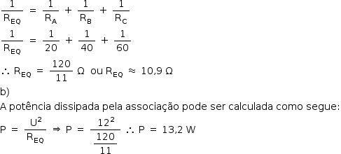 «math style=¨font-family:Tahoma¨ xmlns=¨http://www.w3.org/1998/Math/MathML¨»«mstyle mathsize=¨14px¨»«mfrac»«mn»1«/mn»«msub»«mi mathvariant=¨normal¨»R«/mi»«mi»EQ«/mi»«/msub»«/mfrac»«mo»§#x000A0;«/mo»«mo»=«/mo»«mo»§#x000A0;«/mo»«mfrac»«mn»1«/mn»«msub»«mi mathvariant=¨normal¨»R«/mi»«mi mathvariant=¨normal¨»A«/mi»«/msub»«/mfrac»«mo»§#x000A0;«/mo»«mo»+«/mo»«mo»§#x000A0;«/mo»«mfrac»«mn»1«/mn»«msub»«mi mathvariant=¨normal¨»R«/mi»«mi mathvariant=¨normal¨»B«/mi»«/msub»«/mfrac»«mo»§#x000A0;«/mo»«mo»+«/mo»«mo»§#x000A0;«/mo»«mfrac»«mn»1«/mn»«msub»«mi mathvariant=¨normal¨»R«/mi»«mi mathvariant=¨normal¨»C«/mi»«/msub»«/mfrac»«mspace linebreak=¨newline¨/»«mfrac»«mn»1«/mn»«msub»«mi mathvariant=¨normal¨»R«/mi»«mi»EQ«/mi»«/msub»«/mfrac»«mo»§#x000A0;«/mo»«mo»=«/mo»«mo»§#x000A0;«/mo»«mfrac»«mn»1«/mn»«mn»20«/mn»«/mfrac»«mo»§#x000A0;«/mo»«mo»+«/mo»«mo»§#x000A0;«/mo»«mfrac»«mn»1«/mn»«mn»40«/mn»«/mfrac»«mo»§#x000A0;«/mo»«mo»+«/mo»«mo»§#x000A0;«/mo»«mfrac»«mn»1«/mn»«mn»60«/mn»«/mfrac»«mspace linebreak=¨newline¨/»«mo»§#x02234;«/mo»«mo»§#x000A0;«/mo»«msub»«mi mathvariant=¨normal¨»R«/mi»«mi»EQ«/mi»«/msub»«mo»§#x000A0;«/mo»«mo»=«/mo»«mo»§#x000A0;«/mo»«mfrac»«mn»120«/mn»«mn»11«/mn»«/mfrac»«mo»§#x000A0;«/mo»«mi mathvariant=¨normal¨»§#x003A9;«/mi»«mo»§#x000A0;«/mo»«mo»§#x000A0;«/mo»«mi»ou«/mi»«mo»§#x000A0;«/mo»«msub»«mi mathvariant=¨normal¨»R«/mi»«mi»EQ«/mi»«/msub»«mo»§#x000A0;«/mo»«mo»§#x02248;«/mo»«mo»§#x000A0;«/mo»«mn»10«/mn»«mo»,«/mo»«mn»9«/mn»«mo»§#x000A0;«/mo»«mi mathvariant=¨normal¨»§#x003A9;«/mi»«mspace linebreak=¨newline¨/»«mi mathvariant=¨normal¨»b«/mi»«mo»)«/mo»«mspace linebreak=¨newline¨/»«mi mathvariant=¨normal¨»A«/mi»«mo»§#x000A0;«/mo»«mi»pot§#x000EA;ncia«/mi»«mo»§#x000A0;«/mo»«mi»dissipada«/mi»«mo»§#x000A0;«/mo»«mi»pela«/mi»«mo»§#x000A0;«/mo»«mi»associa§#x000E7;§#x000E3;o«/mi»«mo»§#x000A0;«/mo»«mi»pode«/mi»«mo»§#x000A0;«/mo»«mi»ser«/mi»«mo»§#x000A0;«/mo»«mi»calculada«/mi»«mo»§#x000A0;«/mo»«mi»como«/mi»«mo»§#x000A0;«/mo»«mi»segue«/mi»«mo»:«/mo»«mspace linebreak=¨newline¨/»«mi mathvariant=¨normal¨»P«/mi»«mo»§#x000A0;«/mo»«mo»=«/mo»«mo»§#x000A0;«/mo»«mfrac»«msup»«mi mathvariant=¨normal¨»U«/mi»«mn»2«/mn»«/msup»«msub»«mi mathvariant=¨normal¨»R«/mi»«mi»EQ«/mi»«/msub»«/mfrac»«mo»§#x000A0;«/mo»«mo»§#x021D2;«/mo»«mo»§#x000A0;«/mo»«mi mathvariant=¨normal¨»P«/mi»«mo»§#x000A0;«/mo»«mo»=«/mo»«mo»§#x000A0;«/mo»«mfrac»«msup»«mn»12«/mn»«mn»2«/mn»«/msup»«mstyle displaystyle=¨true¨»«mfrac»«mn»120«/mn»«mn»11«/mn»«/mfrac»«/mstyle»«/mfrac»«mo»§#x000A0;«/mo»«mo»§#x02234;«/mo»«mo»§#x000A0;«/mo»«mi mathvariant=¨normal¨»P«/mi»«mo»§#x000A0;«/mo»«mo»=«/mo»«mo»§#x000A0;«/mo»«mn»13«/mn»«mo»,«/mo»«mn»2«/mn»«mo»§#x000A0;«/mo»«mi mathvariant=¨normal¨»W«/mi»«/mstyle»«/math»
