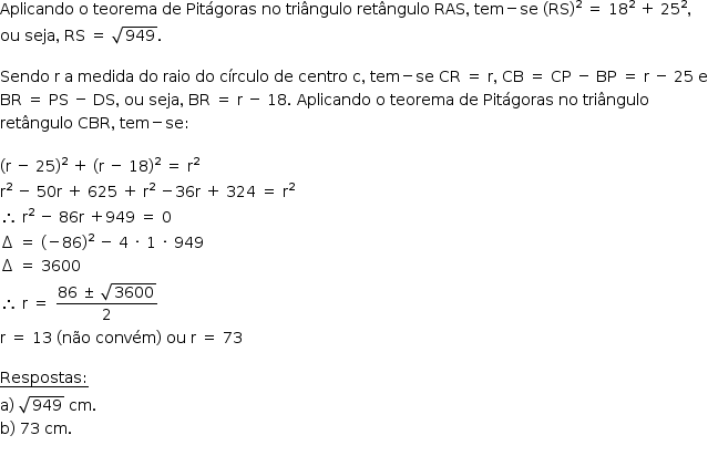 «math style=¨font-family:Tahoma¨ xmlns=¨http://www.w3.org/1998/Math/MathML¨»«mstyle mathsize=¨14px¨»«mrow»«mi»Aplicando«/mi»«mo»§#xA0;«/mo»«mi mathvariant=¨normal¨»o«/mi»«mo»§#xA0;«/mo»«mi»teorema«/mi»«mo»§#xA0;«/mo»«mi»de«/mi»«mo»§#xA0;«/mo»«mi»Pit§#xE1;goras«/mi»«mo»§#xA0;«/mo»«mi»no«/mi»«mo»§#xA0;«/mo»«mi»tri§#xE2;ngulo«/mi»«mo»§#xA0;«/mo»«mi»ret§#xE2;ngulo«/mi»«mo»§#xA0;«/mo»«mi»RAS«/mi»«mo»,«/mo»«mo»§#xA0;«/mo»«mi»tem«/mi»«mo»-«/mo»«mi»se«/mi»«mo»§#xA0;«/mo»«mo»(«/mo»«mi»RS«/mi»«msup»«mo»)«/mo»«mn»2«/mn»«/msup»«mo»§#xA0;«/mo»«mo»=«/mo»«mo»§#xA0;«/mo»«msup»«mn»18«/mn»«mn»2«/mn»«/msup»«mo»§#xA0;«/mo»«mo»+«/mo»«mo»§#xA0;«/mo»«msup»«mn»25«/mn»«mn»2«/mn»«/msup»«mo»,«/mo»«mspace linebreak=¨newline¨/»«mi»ou«/mi»«mo»§#xA0;«/mo»«mi»seja«/mi»«mo»,«/mo»«mo»§#xA0;«/mo»«mi»RS«/mi»«mo»§#xA0;«/mo»«mo»=«/mo»«mo»§#xA0;«/mo»«msqrt»«mn»949«/mn»«/msqrt»«mo».«/mo»«mspace linebreak=¨newline¨/»«mspace linebreak=¨newline¨/»«mi»Sendo«/mi»«mo»§#xA0;«/mo»«mi mathvariant=¨normal¨»r«/mi»«mo»§#xA0;«/mo»«mi mathvariant=¨normal¨»a«/mi»«mo»§#xA0;«/mo»«mi»medida«/mi»«mo»§#xA0;«/mo»«mi»do«/mi»«mo»§#xA0;«/mo»«mi»raio«/mi»«mo»§#xA0;«/mo»«mi»do«/mi»«mo»§#xA0;«/mo»«mi»c§#xED;rculo«/mi»«mo»§#xA0;«/mo»«mi»de«/mi»«mo»§#xA0;«/mo»«mi»centro«/mi»«mo»§#xA0;«/mo»«mi mathvariant=¨normal¨»c«/mi»«mo»,«/mo»«mo»§#xA0;«/mo»«mi»tem«/mi»«mo»-«/mo»«mi»se«/mi»«mo»§#xA0;«/mo»«mi»CR«/mi»«mo»§#xA0;«/mo»«mo»=«/mo»«mo»§#xA0;«/mo»«mi mathvariant=¨normal¨»r«/mi»«mo»,«/mo»«mo»§#xA0;«/mo»«mi»CB«/mi»«mo»§#xA0;«/mo»«mo»=«/mo»«mo»§#xA0;«/mo»«mi»CP«/mi»«mo»§#xA0;«/mo»«mo»-«/mo»«mo»§#xA0;«/mo»«mi»BP«/mi»«mo»§#xA0;«/mo»«mo»=«/mo»«mo»§#xA0;«/mo»«mi mathvariant=¨normal¨»r«/mi»«mo»§#xA0;«/mo»«mo»-«/mo»«mo»§#xA0;«/mo»«mn»25«/mn»«mo»§#xA0;«/mo»«mi mathvariant=¨normal¨»e«/mi»«mspace linebreak=¨newline¨/»«mi»BR«/mi»«mo»§#xA0;«/mo»«mo»=«/mo»«mo»§#xA0;«/mo»«mi»PS«/mi»«mo»§#xA0;«/mo»«mo»-«/mo»«mo»§#xA0;«/mo»«mi»DS«/mi»«mo»,«/mo»«mo»§#xA0;«/mo»«mi»ou«/mi»«mo»§#xA0;«/mo»«mi»seja«/mi»«mo»,«/mo»«mo»§#xA0;«/mo»«mi»BR«/mi»«mo»§#xA0;«/mo»«mo»=«/mo»«mo»§#xA0;«/mo»«mi mathvariant=¨normal¨»r«/mi»«mo»§#xA0;«/mo»«mo»-«/mo»«mo»§#xA0;«/mo»«mn»18«/mn»«mo».«/mo»«mo»§#xA0;«/mo»«mi»Aplicando«/mi»«mo»§#xA0;«/mo»«mi mathvariant=¨normal¨»o«/mi»«mo»§#xA0;«/mo»«mi»teorema«/mi»«mo»§#xA0;«/mo»«mi»de«/mi»«mo»§#xA0;«/mo»«mi»Pit§#xE1;goras«/mi»«mo»§#xA0;«/mo»«mi»no«/mi»«mo»§#xA0;«/mo»«mi»tri§#xE2;ngulo«/mi»«mo»§#xA0;«/mo»«mspace linebreak=¨newline¨/»«mi»ret§#xE2;ngulo«/mi»«mo»§#xA0;«/mo»«mi»CBR«/mi»«mo»,«/mo»«mo»§#xA0;«/mo»«mi»tem«/mi»«mo»-«/mo»«mi»se«/mi»«mo»:«/mo»«mspace linebreak=¨newline¨/»«mspace linebreak=¨newline¨/»«mo»(«/mo»«mi mathvariant=¨normal¨»r«/mi»«mo»§#xA0;«/mo»«mo»-«/mo»«mo»§#xA0;«/mo»«mn»25«/mn»«msup»«mo»)«/mo»«mn»2«/mn»«/msup»«mo»§#xA0;«/mo»«mo»+«/mo»«mo»§#xA0;«/mo»«mo»(«/mo»«mi mathvariant=¨normal¨»r«/mi»«mo»§#xA0;«/mo»«mo»-«/mo»«mo»§#xA0;«/mo»«mn»18«/mn»«msup»«mo»)«/mo»«mn»2«/mn»«/msup»«mo»§#xA0;«/mo»«mo»=«/mo»«mo»§#xA0;«/mo»«msup»«mi mathvariant=¨normal¨»r«/mi»«mn»2«/mn»«/msup»«mspace linebreak=¨newline¨/»«msup»«mi mathvariant=¨normal¨»r«/mi»«mn»2«/mn»«/msup»«mo»§#xA0;«/mo»«mo»-«/mo»«mo»§#xA0;«/mo»«mn»50«/mn»«mi mathvariant=¨normal¨»r«/mi»«mo»§#xA0;«/mo»«mo»+«/mo»«mo»§#xA0;«/mo»«mn»625«/mn»«mo»§#xA0;«/mo»«mo»+«/mo»«mo»§#xA0;«/mo»«msup»«mi mathvariant=¨normal¨»r«/mi»«mn»2«/mn»«/msup»«mo»§#xA0;«/mo»«mo»-«/mo»«mn»36«/mn»«mi mathvariant=¨normal¨»r«/mi»«mo»§#xA0;«/mo»«mo»+«/mo»«mo»§#xA0;«/mo»«mn»324«/mn»«mo»§#xA0;«/mo»«mo»=«/mo»«mo»§#xA0;«/mo»«msup»«mi mathvariant=¨normal¨»r«/mi»«mn»2«/mn»«/msup»«mspace linebreak=¨newline¨/»«mo»§#x2234;«/mo»«mo»§#xA0;«/mo»«msup»«mi mathvariant=¨normal¨»r«/mi»«mn»2«/mn»«/msup»«mo»§#xA0;«/mo»«mo»-«/mo»«mo»§#xA0;«/mo»«mn»86«/mn»«mi mathvariant=¨normal¨»r«/mi»«mo»§#xA0;«/mo»«mo»+«/mo»«mn»949«/mn»«mo»§#xA0;«/mo»«mo»=«/mo»«mo»§#xA0;«/mo»«mn»0«/mn»«mspace linebreak=¨newline¨/»«mo»§#x2206;«/mo»«mo»§#xA0;«/mo»«mo»=«/mo»«mo»§#xA0;«/mo»«mo»(«/mo»«mo»-«/mo»«mn»86«/mn»«msup»«mo»)«/mo»«mn»2«/mn»«/msup»«mo»§#xA0;«/mo»«mo»-«/mo»«mo»§#xA0;«/mo»«mn»4«/mn»«mo»§#xA0;«/mo»«mo»§#xB7;«/mo»«mo»§#xA0;«/mo»«mn»1«/mn»«mo»§#xA0;«/mo»«mo»§#xB7;«/mo»«mo»§#xA0;«/mo»«mn»949«/mn»«mspace linebreak=¨newline¨/»«mo»§#x2206;«/mo»«mo»§#xA0;«/mo»«mo»=«/mo»«mo»§#xA0;«/mo»«mn»3600«/mn»«mspace linebreak=¨newline¨/»«mo»§#x2234;«/mo»«mo»§#xA0;«/mo»«mi mathvariant=¨normal¨»r«/mi»«mo»§#xA0;«/mo»«mo»=«/mo»«mo»§#xA0;«/mo»«mfrac»«mrow»«mn»86«/mn»«mo»§#xA0;«/mo»«mo»§#xB1;«/mo»«mo»§#xA0;«/mo»«msqrt»«mn»3600«/mn»«/msqrt»«/mrow»«mn»2«/mn»«/mfrac»«mspace linebreak=¨newline¨/»«mi mathvariant=¨normal¨»r«/mi»«mo»§#xA0;«/mo»«mo»=«/mo»«mo»§#xA0;«/mo»«mn»13«/mn»«mo»§#xA0;«/mo»«mo»(«/mo»«mi»n§#xE3;o«/mi»«mo»§#xA0;«/mo»«mi»conv§#xE9;m«/mi»«mo»)«/mo»«mo»§#xA0;«/mo»«mi»ou«/mi»«mo»§#xA0;«/mo»«mi mathvariant=¨normal¨»r«/mi»«mo»§#xA0;«/mo»«mo»=«/mo»«mo»§#xA0;«/mo»«mn»73«/mn»«mspace linebreak=¨newline¨/»«mspace linebreak=¨newline¨/»«menclose notation=¨bottom¨»«mi»Respostas«/mi»«mo»:«/mo»«/menclose»«mspace linebreak=¨newline¨/»«mi mathvariant=¨normal¨»a«/mi»«mo»)«/mo»«mo»§#xA0;«/mo»«msqrt»«mn»949«/mn»«/msqrt»«mo»§#xA0;«/mo»«mi»cm«/mi»«mo».«/mo»«mspace linebreak=¨newline¨/»«mi mathvariant=¨normal¨»b«/mi»«mo»)«/mo»«mo»§#xA0;«/mo»«mn»73«/mn»«mo»§#xA0;«/mo»«mi»cm«/mi»«mo».«/mo»«mspace linebreak=¨newline¨/»«/mrow»«/mstyle»«/math»