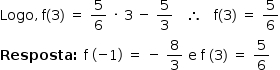 «math style=¨font-family:Tahoma¨ xmlns=¨http://www.w3.org/1998/Math/MathML¨»«mstyle mathsize=¨14px¨»«mi»Logo«/mi»«mo»,«/mo»«mo»§#x000A0;«/mo»«mi mathvariant=¨normal¨»f«/mi»«mfenced»«mn»3«/mn»«/mfenced»«mo»§#x000A0;«/mo»«mo»=«/mo»«mo»§#x000A0;«/mo»«mfrac»«mn»5«/mn»«mn»6«/mn»«/mfrac»«mo»§#x000A0;«/mo»«mo»§#x000B7;«/mo»«mo»§#x000A0;«/mo»«mn»3«/mn»«mo»§#x000A0;«/mo»«mo»-«/mo»«mo»§#x000A0;«/mo»«mfrac»«mn»5«/mn»«mn»3«/mn»«/mfrac»«mo»§#x000A0;«/mo»«mo»§#x000A0;«/mo»«mo»§#x000A0;«/mo»«mo»§#x02234;«/mo»«mo»§#x000A0;«/mo»«mo»§#x000A0;«/mo»«mo»§#x000A0;«/mo»«mi mathvariant=¨normal¨»f«/mi»«mfenced»«mn»3«/mn»«/mfenced»«mo»§#x000A0;«/mo»«mo»=«/mo»«mo»§#x000A0;«/mo»«mfrac»«mn»5«/mn»«mn»6«/mn»«/mfrac»«mspace linebreak=¨newline¨/»«mi mathvariant=¨bold¨»Resposta«/mi»«mo mathvariant=¨bold¨»:«/mo»«mo»§#x000A0;«/mo»«mi mathvariant=¨normal¨»f«/mi»«mo»§#x000A0;«/mo»«mfenced»«mrow»«mo»-«/mo»«mn»1«/mn»«/mrow»«/mfenced»«mo»§#x000A0;«/mo»«mo»=«/mo»«mo»§#x000A0;«/mo»«mo»-«/mo»«mo»§#x000A0;«/mo»«mfrac»«mn»8«/mn»«mn»3«/mn»«/mfrac»«mo»§#x000A0;«/mo»«mi mathvariant=¨normal¨»e«/mi»«mo»§#x000A0;«/mo»«mi mathvariant=¨normal¨»f«/mi»«mo»§#x000A0;«/mo»«mfenced»«mn»3«/mn»«/mfenced»«mo»§#x000A0;«/mo»«mo»=«/mo»«mo»§#x000A0;«/mo»«mfrac»«mn»5«/mn»«mn»6«/mn»«/mfrac»«mo»§#x000A0;«/mo»«/mstyle»«/math»