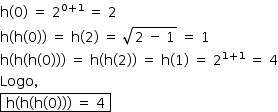 «math style=¨font-family:Tahoma¨ xmlns=¨http://www.w3.org/1998/Math/MathML¨»«mstyle mathsize=¨14px¨»«mrow»«mi mathvariant=¨normal¨»h«/mi»«mo»(«/mo»«mn»0«/mn»«mo»)«/mo»«mo»§#xA0;«/mo»«mo»=«/mo»«mo»§#xA0;«/mo»«msup»«mn»2«/mn»«mrow»«mn»0«/mn»«mo»+«/mo»«mn»1«/mn»«/mrow»«/msup»«mo»§#xA0;«/mo»«mo»=«/mo»«mo»§#xA0;«/mo»«mn»2«/mn»«mspace linebreak=¨newline¨/»«mi mathvariant=¨normal¨»h«/mi»«mo»(«/mo»«mi mathvariant=¨normal¨»h«/mi»«mo»(«/mo»«mn»0«/mn»«mo»)«/mo»«mo»)«/mo»«mo»§#xA0;«/mo»«mo»=«/mo»«mo»§#xA0;«/mo»«mi mathvariant=¨normal¨»h«/mi»«mo»(«/mo»«mn»2«/mn»«mo»)«/mo»«mo»§#xA0;«/mo»«mo»=«/mo»«mo»§#xA0;«/mo»«msqrt»«mn»2«/mn»«mo»§#xA0;«/mo»«mo»-«/mo»«mo»§#xA0;«/mo»«mn»1«/mn»«/msqrt»«mo»§#xA0;«/mo»«mo»=«/mo»«mo»§#xA0;«/mo»«mn»1«/mn»«mspace linebreak=¨newline¨/»«mi mathvariant=¨normal¨»h«/mi»«mo»(«/mo»«mi mathvariant=¨normal¨»h«/mi»«mo»(«/mo»«mi mathvariant=¨normal¨»h«/mi»«mo»(«/mo»«mn»0«/mn»«mo»)«/mo»«mo»)«/mo»«mo»)«/mo»«mo»§#xA0;«/mo»«mo»=«/mo»«mo»§#xA0;«/mo»«mi mathvariant=¨normal¨»h«/mi»«mo»(«/mo»«mi mathvariant=¨normal¨»h«/mi»«mo»(«/mo»«mn»2«/mn»«mo»)«/mo»«mo»)«/mo»«mo»§#xA0;«/mo»«mo»=«/mo»«mo»§#xA0;«/mo»«mi mathvariant=¨normal¨»h«/mi»«mo»(«/mo»«mn»1«/mn»«mo»)«/mo»«mo»§#xA0;«/mo»«mo»=«/mo»«mo»§#xA0;«/mo»«msup»«mn»2«/mn»«mrow»«mn»1«/mn»«mo»+«/mo»«mn»1«/mn»«/mrow»«/msup»«mo»§#xA0;«/mo»«mo»=«/mo»«mo»§#xA0;«/mo»«mn»4«/mn»«mspace linebreak=¨newline¨/»«mi»Logo«/mi»«mo»,«/mo»«mo»§#xA0;«/mo»«mspace linebreak=¨newline¨/»«menclose notation=¨box¨»«mo»§#xA0;«/mo»«mi mathvariant=¨normal¨»h«/mi»«mo»(«/mo»«mi mathvariant=¨normal¨»h«/mi»«mo»(«/mo»«mi mathvariant=¨normal¨»h«/mi»«mo»(«/mo»«mn»0«/mn»«mo»)«/mo»«mo»)«/mo»«mo»)«/mo»«mo»§#xA0;«/mo»«mo»=«/mo»«mo»§#xA0;«/mo»«mn»4«/mn»«mo»§#xA0;«/mo»«/menclose»«/mrow»«/mstyle»«/math»