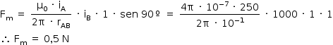 «math style=¨font-family:Tahoma¨ xmlns=¨http://www.w3.org/1998/Math/MathML¨»«mstyle mathsize=¨14px¨»«mrow»«msub»«mi mathvariant=¨normal¨»F«/mi»«mi mathvariant=¨normal¨»m«/mi»«/msub»«mo»§#xA0;«/mo»«mo»=«/mo»«mo»§#xA0;«/mo»«mfrac»«mrow»«msub»«mi mathvariant=¨normal¨»§#x3BC;«/mi»«mn»0«/mn»«/msub»«mo»§#xA0;«/mo»«mo»§#xB7;«/mo»«mo»§#xA0;«/mo»«msub»«mi mathvariant=¨normal¨»i«/mi»«mi mathvariant=¨normal¨»A«/mi»«/msub»«/mrow»«mrow»«mn»2«/mn»«mi mathvariant=¨normal¨»§#x3C0;«/mi»«mo»§#xA0;«/mo»«mo»§#xB7;«/mo»«mo»§#xA0;«/mo»«msub»«mi mathvariant=¨normal¨»r«/mi»«mi»AB«/mi»«/msub»«/mrow»«/mfrac»«mo»§#xA0;«/mo»«mo»§#xB7;«/mo»«mo»§#xA0;«/mo»«msub»«mi mathvariant=¨normal¨»i«/mi»«mi mathvariant=¨normal¨»B«/mi»«/msub»«mo»§#xA0;«/mo»«mo»§#xB7;«/mo»«mo»§#xA0;«/mo»«mn»1«/mn»«mo»§#xA0;«/mo»«mo»§#xB7;«/mo»«mo»§#xA0;«/mo»«mi»sen«/mi»«mo»§#xA0;«/mo»«mn»90«/mn»«mo»§#xBA;«/mo»«mo»§#xA0;«/mo»«mo»=«/mo»«mo»§#xA0;«/mo»«mfrac»«mrow»«mn»4«/mn»«mi mathvariant=¨normal¨»§#x3C0;«/mi»«mo»§#xA0;«/mo»«mo»§#xB7;«/mo»«mo»§#xA0;«/mo»«msup»«mn»10«/mn»«mrow»«mo»-«/mo»«mn»7«/mn»«/mrow»«/msup»«mo»§#xA0;«/mo»«mo»§#xB7;«/mo»«mo»§#xA0;«/mo»«mn»250«/mn»«/mrow»«mrow»«mn»2«/mn»«mi mathvariant=¨normal¨»§#x3C0;«/mi»«mo»§#xA0;«/mo»«mo»§#xB7;«/mo»«mo»§#xA0;«/mo»«msup»«mn»10«/mn»«mrow»«mo»-«/mo»«mn»1«/mn»«/mrow»«/msup»«/mrow»«/mfrac»«mo»§#xA0;«/mo»«mo»§#xB7;«/mo»«mo»§#xA0;«/mo»«mn»1000«/mn»«mo»§#xA0;«/mo»«mo»§#xB7;«/mo»«mo»§#xA0;«/mo»«mn»1«/mn»«mo»§#xA0;«/mo»«mo»§#xB7;«/mo»«mo»§#xA0;«/mo»«mn»1«/mn»«mspace linebreak=¨newline¨/»«mo»§#x2234;«/mo»«mo»§#xA0;«/mo»«msub»«mi mathvariant=¨normal¨»F«/mi»«mi mathvariant=¨normal¨»m«/mi»«/msub»«mo»§#xA0;«/mo»«mo»=«/mo»«mo»§#xA0;«/mo»«mn»0«/mn»«mo»,«/mo»«mn»5«/mn»«mo»§#xA0;«/mo»«mi mathvariant=¨normal¨»N«/mi»«/mrow»«/mstyle»«/math»