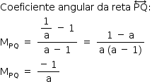 «math style=¨font-family:Tahoma¨ xmlns=¨http://www.w3.org/1998/Math/MathML¨»«mstyle mathsize=¨14px¨»«mrow»«mi»Coeficiente«/mi»«mo»§#x000A0;«/mo»«mi»angular«/mi»«mo»§#x000A0;«/mo»«mi»da«/mi»«mo»§#x000A0;«/mo»«mi»reta«/mi»«mo»§#x000A0;«/mo»«mover»«mi»PQ«/mi»«mo»§#x02194;«/mo»«/mover»«mo»:«/mo»«mspace linebreak=¨newline¨/»«msub»«mi mathvariant=¨normal¨»M«/mi»«mi»PQ«/mi»«/msub»«mo»§#x000A0;«/mo»«mo»=«/mo»«mo»§#x000A0;«/mo»«mfrac»«mrow»«mstyle displaystyle=¨true¨»«mfrac»«mn»1«/mn»«mi mathvariant=¨normal¨»a«/mi»«/mfrac»«/mstyle»«mo»§#x000A0;«/mo»«mo»-«/mo»«mo»§#x000A0;«/mo»«mn»1«/mn»«/mrow»«mrow»«mi mathvariant=¨normal¨»a«/mi»«mo»§#x000A0;«/mo»«mo»-«/mo»«mo»§#x000A0;«/mo»«mn»1«/mn»«/mrow»«/mfrac»«mo»§#x000A0;«/mo»«mo»=«/mo»«mo»§#x000A0;«/mo»«mfrac»«mrow»«mn»1«/mn»«mo»§#x000A0;«/mo»«mo»-«/mo»«mo»§#x000A0;«/mo»«mi mathvariant=¨normal¨»a«/mi»«/mrow»«mrow»«mi mathvariant=¨normal¨»a«/mi»«mo»§#x000A0;«/mo»«mo»(«/mo»«mi mathvariant=¨normal¨»a«/mi»«mo»§#x000A0;«/mo»«mo»-«/mo»«mo»§#x000A0;«/mo»«mn»1«/mn»«mo»)«/mo»«/mrow»«/mfrac»«mspace linebreak=¨newline¨/»«msub»«mi mathvariant=¨normal¨»M«/mi»«mi»PQ«/mi»«/msub»«mo»§#x000A0;«/mo»«mo»=«/mo»«mo»§#x000A0;«/mo»«mfrac»«mrow»«mo»-«/mo»«mo»§#x000A0;«/mo»«mn»1«/mn»«/mrow»«mi mathvariant=¨normal¨»a«/mi»«/mfrac»«/mrow»«/mstyle»«/math»