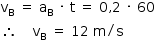 «math style=¨font-family:Tahoma¨ xmlns=¨http://www.w3.org/1998/Math/MathML¨»«mstyle mathsize=¨14px¨»«mrow»«msub»«mi mathvariant=¨normal¨»v«/mi»«mi mathvariant=¨normal¨»B«/mi»«/msub»«mo»§#x000A0;«/mo»«mo»=«/mo»«mo»§#x000A0;«/mo»«msub»«mi mathvariant=¨normal¨»a«/mi»«mi mathvariant=¨normal¨»B«/mi»«/msub»«mo»§#x000A0;«/mo»«mo»§#x000B7;«/mo»«mo»§#x000A0;«/mo»«mi mathvariant=¨normal¨»t«/mi»«mo»§#x000A0;«/mo»«mo»=«/mo»«mo»§#x000A0;«/mo»«mn»0«/mn»«mo»,«/mo»«mn»2«/mn»«mo»§#x000A0;«/mo»«mo»§#x000B7;«/mo»«mo»§#x000A0;«/mo»«mn»60«/mn»«mspace linebreak=¨newline¨/»«mo»§#x02234;«/mo»«mo»§#x000A0;«/mo»«mo»§#x000A0;«/mo»«mo»§#x000A0;«/mo»«mo»§#x000A0;«/mo»«msub»«mi mathvariant=¨normal¨»v«/mi»«mi mathvariant=¨normal¨»B«/mi»«/msub»«mo»§#x000A0;«/mo»«mo»=«/mo»«mo»§#x000A0;«/mo»«mn»12«/mn»«mo»§#x000A0;«/mo»«mi mathvariant=¨normal¨»m«/mi»«mo»/«/mo»«mi mathvariant=¨normal¨»s«/mi»«/mrow»«/mstyle»«/math»