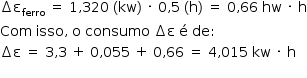 «math style=¨font-family:Tahoma¨ xmlns=¨http://www.w3.org/1998/Math/MathML¨»«mstyle mathsize=¨14px¨»«mrow»«mo»§#x02206;«/mo»«msub»«mi mathvariant=¨normal¨»§#x003B5;«/mi»«mi»ferro«/mi»«/msub»«mo»§#x000A0;«/mo»«mo»=«/mo»«mo»§#x000A0;«/mo»«mn»1«/mn»«mo»,«/mo»«mn»320«/mn»«mo»§#x000A0;«/mo»«mo»(«/mo»«mi»kw«/mi»«mo»)«/mo»«mo»§#x000A0;«/mo»«mo»§#x000B7;«/mo»«mo»§#x000A0;«/mo»«mn»0«/mn»«mo»,«/mo»«mn»5«/mn»«mo»§#x000A0;«/mo»«mo»(«/mo»«mi mathvariant=¨normal¨»h«/mi»«mo»)«/mo»«mo»§#x000A0;«/mo»«mo»=«/mo»«mo»§#x000A0;«/mo»«mn»0«/mn»«mo»,«/mo»«mn»66«/mn»«mo»§#x000A0;«/mo»«mi»hw«/mi»«mo»§#x000A0;«/mo»«mo»§#x000B7;«/mo»«mo»§#x000A0;«/mo»«mi mathvariant=¨normal¨»h«/mi»«/mrow»«mspace linebreak=¨newline¨/»«mi»Com«/mi»«mo»§#x000A0;«/mo»«mi»isso«/mi»«mo»,«/mo»«mo»§#x000A0;«/mo»«mi mathvariant=¨normal¨»o«/mi»«mo»§#x000A0;«/mo»«mi»consumo«/mi»«mo»§#x000A0;«/mo»«mo»§#x02206;«/mo»«mi mathvariant=¨normal¨»§#x003B5;«/mi»«mo»§#x000A0;«/mo»«mi mathvariant=¨normal¨»§#x000E9;«/mi»«mo»§#x000A0;«/mo»«mi»de«/mi»«mo»:«/mo»«mspace linebreak=¨newline¨/»«mo»§#x02206;«/mo»«mi mathvariant=¨normal¨»§#x003B5;«/mi»«mo»§#x000A0;«/mo»«mo»=«/mo»«mo»§#x000A0;«/mo»«mn»3«/mn»«mo»,«/mo»«mn»3«/mn»«mo»§#x000A0;«/mo»«mo»+«/mo»«mo»§#x000A0;«/mo»«mn»0«/mn»«mo»,«/mo»«mn»055«/mn»«mo»§#x000A0;«/mo»«mo»+«/mo»«mo»§#x000A0;«/mo»«mn»0«/mn»«mo»,«/mo»«mn»66«/mn»«mo»§#x000A0;«/mo»«mo»=«/mo»«mo»§#x000A0;«/mo»«mn»4«/mn»«mo»,«/mo»«mn»015«/mn»«mo»§#x000A0;«/mo»«mi»kw«/mi»«mo»§#x000A0;«/mo»«mo»§#x000B7;«/mo»«mo»§#x000A0;«/mo»«mi mathvariant=¨normal¨»h«/mi»«mspace linebreak=¨newline¨/»«/mstyle»«/math»