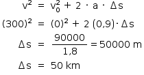 «math style=¨font-family:Tahoma¨ xmlns=¨http://www.w3.org/1998/Math/MathML¨»«mstyle mathsize=¨14px¨»«mtable columnalign=¨right center left¨»«mtr»«mtd»«msup»«mi mathvariant=¨normal¨»v«/mi»«mn»2«/mn»«/msup»«/mtd»«mtd»«mo»=«/mo»«/mtd»«mtd»«msubsup»«mi mathvariant=¨normal¨»v«/mi»«mn»0«/mn»«mn»2«/mn»«/msubsup»«mo»§#x000A0;«/mo»«mo»+«/mo»«mo»§#x000A0;«/mo»«mn»2«/mn»«mo»§#x000A0;«/mo»«mo»§#x000B7;«/mo»«mo»§#x000A0;«/mo»«mi mathvariant=¨normal¨»a«/mi»«mo»§#x000A0;«/mo»«mo»§#x000B7;«/mo»«mo»§#x000A0;«/mo»«mo»§#x02206;«/mo»«mi mathvariant=¨normal¨»s«/mi»«/mtd»«/mtr»«mtr»«mtd»«mo»(«/mo»«mn»300«/mn»«msup»«mo»)«/mo»«mn»2«/mn»«/msup»«/mtd»«mtd»«mo»=«/mo»«/mtd»«mtd»«mo»(«/mo»«mn»0«/mn»«msup»«mo»)«/mo»«mn»2«/mn»«/msup»«mo»§#x000A0;«/mo»«mo»+«/mo»«mo»§#x000A0;«/mo»«mn»2«/mn»«mo»§#x000A0;«/mo»«mfenced»«mrow»«mn»0«/mn»«mo»,«/mo»«mn»9«/mn»«/mrow»«/mfenced»«mo»§#x000B7;«/mo»«mo»§#x02206;«/mo»«mi mathvariant=¨normal¨»s«/mi»«/mtd»«/mtr»«mtr»«mtd»«mo»§#x02206;«/mo»«mi mathvariant=¨normal¨»s«/mi»«/mtd»«mtd»«mo»=«/mo»«/mtd»«mtd»«mfrac»«mn»90000«/mn»«mrow»«mn»1«/mn»«mo»,«/mo»«mn»8«/mn»«/mrow»«/mfrac»«mo»=«/mo»«mn»50000«/mn»«mo»§#x000A0;«/mo»«mi mathvariant=¨normal¨»m«/mi»«/mtd»«/mtr»«mtr»«mtd»«mo»§#x02206;«/mo»«mi mathvariant=¨normal¨»s«/mi»«/mtd»«mtd»«mo»=«/mo»«/mtd»«mtd»«mn»50«/mn»«mo»§#x000A0;«/mo»«mi»km«/mi»«/mtd»«/mtr»«/mtable»«/mstyle»«/math»