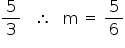 «math style=¨font-family:Tahoma¨ xmlns=¨http://www.w3.org/1998/Math/MathML¨»«mfrac»«mn»5«/mn»«mn»3«/mn»«/mfrac»«mo»§#x000A0;«/mo»«mo»§#x000A0;«/mo»«mo»§#x000A0;«/mo»«mo»§#x02234;«/mo»«mo»§#x000A0;«/mo»«mo»§#x000A0;«/mo»«mo»§#x000A0;«/mo»«mi mathvariant=¨normal¨»m«/mi»«mo»§#x000A0;«/mo»«mo»=«/mo»«mo»§#x000A0;«/mo»«mfrac»«mn»5«/mn»«mn»6«/mn»«/mfrac»«/math»