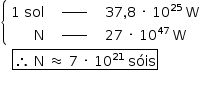«math style=¨font-family:Tahoma¨ xmlns=¨http://www.w3.org/1998/Math/MathML¨»«mstyle mathsize=¨14px¨»«mfenced open=¨{¨ close=¨¨»«mtable columnspacing=¨1.4ex¨ columnalign=¨right center left¨»«mtr»«mtd»«mn»1«/mn»«mo»§#xA0;«/mo»«mi»sol«/mi»«/mtd»«mtd»«msup»«maction actiontype=¨argument¨»«mrow/»«/maction»«mi»_____«/mi»«/msup»«maction actiontype=¨argument¨»«mrow/»«/maction»«/mtd»«mtd»«mn»37«/mn»«mo»,«/mo»«mn»8«/mn»«mo»§#xA0;«/mo»«mo»§#xB7;«/mo»«mo»§#xA0;«/mo»«msup»«mn»10«/mn»«mn»25«/mn»«/msup»«mo»§#xA0;«/mo»«mi mathvariant=¨normal¨»W«/mi»«/mtd»«/mtr»«mtr»«mtd»«mi mathvariant=¨normal¨»N«/mi»«/mtd»«mtd»«msup»«maction actiontype=¨argument¨»«mrow/»«/maction»«mi»_____«/mi»«/msup»«maction actiontype=¨argument¨»«mrow/»«/maction»«/mtd»«mtd»«mn»27«/mn»«mo»§#xA0;«/mo»«mo»§#xB7;«/mo»«mo»§#xA0;«/mo»«msup»«mn»10«/mn»«mn»47«/mn»«/msup»«mo»§#xA0;«/mo»«mi mathvariant=¨normal¨»W«/mi»«/mtd»«/mtr»«/mtable»«/mfenced»«mspace linebreak=¨newline¨/»«mo»§#xA0;«/mo»«mo»§#xA0;«/mo»«mo»§#xA0;«/mo»«menclose notation=¨box¨»«mo»§#x2234;«/mo»«mo»§#xA0;«/mo»«mi mathvariant=¨normal¨»N«/mi»«mo»§#xA0;«/mo»«mo»§#x2248;«/mo»«mo»§#xA0;«/mo»«mn»7«/mn»«mo»§#xA0;«/mo»«mo»§#xB7;«/mo»«mo»§#xA0;«/mo»«msup»«mn»10«/mn»«mn»21«/mn»«/msup»«mo»§#xA0;«/mo»«mi»s§#xF3;is«/mi»«/menclose»«mspace linebreak=¨newline¨/»«mo»§#xA0;«/mo»«mo»§#xA0;«/mo»«mo»§#xA0;«/mo»«mo»§#xA0;«/mo»«mo»§#xA0;«/mo»«mo»§#xA0;«/mo»«mo»§#xA0;«/mo»«mo»§#xA0;«/mo»«mo»§#xA0;«/mo»«/mstyle»«/math»