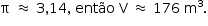 «math style=¨font-family:Tahoma¨ xmlns=¨http://www.w3.org/1998/Math/MathML¨»«mstyle mathsize=¨14px¨»«mrow»«mi mathvariant=¨normal¨»§#x3C0;«/mi»«mo»§#xA0;«/mo»«mo»§#x2248;«/mo»«mo»§#xA0;«/mo»«mn»3«/mn»«mo»,«/mo»«mn»14«/mn»«mo»,«/mo»«mo»§#xA0;«/mo»«mi»ent§#xE3;o«/mi»«mo»§#xA0;«/mo»«mi mathvariant=¨normal¨»V«/mi»«mo»§#xA0;«/mo»«mo»§#x2248;«/mo»«mo»§#xA0;«/mo»«mn»176«/mn»«mo»§#xA0;«/mo»«msup»«mi mathvariant=¨normal¨»m«/mi»«mn»3«/mn»«/msup»«mo».«/mo»«/mrow»«/mstyle»«/math»