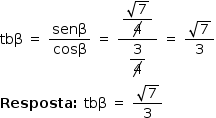 «math style=¨font-family:Tahoma¨ xmlns=¨http://www.w3.org/1998/Math/MathML¨»«mstyle mathsize=¨14px¨»«mrow»«mi»tb§#x003B2;«/mi»«mo»§#x000A0;«/mo»«mo»=«/mo»«mo»§#x000A0;«/mo»«mfrac»«mi»sen§#x003B2;«/mi»«mi»cos§#x003B2;«/mi»«/mfrac»«mo»§#x000A0;«/mo»«mo»=«/mo»«mo»§#x000A0;«/mo»«mfrac»«mstyle displaystyle=¨true¨»«mfrac»«msqrt»«mn»7«/mn»«/msqrt»«menclose notation=¨updiagonalstrike¨»«mn»4«/mn»«/menclose»«/mfrac»«/mstyle»«mstyle displaystyle=¨true¨»«mfrac»«mn»3«/mn»«menclose notation=¨updiagonalstrike¨»«mn»4«/mn»«/menclose»«/mfrac»«/mstyle»«/mfrac»«mo»§#x000A0;«/mo»«mo»=«/mo»«mo»§#x000A0;«/mo»«mfrac»«msqrt»«mn»7«/mn»«/msqrt»«mn»3«/mn»«/mfrac»«mspace linebreak=¨newline¨/»«mi mathvariant=¨bold¨»Resposta«/mi»«mo mathvariant=¨bold¨»:«/mo»«mo»§#x000A0;«/mo»«mi»tb§#x003B2;«/mi»«mo»§#x000A0;«/mo»«mo»=«/mo»«mo»§#x000A0;«/mo»«mfrac»«msqrt»«mn»7«/mn»«/msqrt»«mn»3«/mn»«/mfrac»«/mrow»«/mstyle»«/math»
