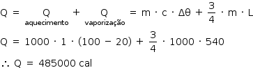 «math style=¨font-family:Tahoma¨ xmlns=¨http://www.w3.org/1998/Math/MathML¨»«mstyle mathsize=¨14px¨»«mrow»«mi mathvariant=¨normal¨»Q«/mi»«mo»§#xA0;«/mo»«mo»=«/mo»«mo»§#xA0;«/mo»«munder»«mi mathvariant=¨normal¨»Q«/mi»«mi»aquecimento«/mi»«/munder»«mo»§#xA0;«/mo»«mo»+«/mo»«mo»§#xA0;«/mo»«munder»«mi mathvariant=¨normal¨»Q«/mi»«mi»vaporiza§#xE7;§#xE3;o«/mi»«/munder»«mo»§#xA0;«/mo»«mo»=«/mo»«mo»§#xA0;«/mo»«mi mathvariant=¨normal¨»m«/mi»«mo»§#xA0;«/mo»«mo»§#xB7;«/mo»«mo»§#xA0;«/mo»«mi mathvariant=¨normal¨»c«/mi»«mo»§#xA0;«/mo»«mo»§#xB7;«/mo»«mo»§#xA0;«/mo»«mi»§#x394;§#x3B8;«/mi»«mo»§#xA0;«/mo»«mo»+«/mo»«mo»§#x2009;«/mo»«mfrac»«mn»3«/mn»«mn»4«/mn»«/mfrac»«mo»§#xA0;«/mo»«mo»§#xB7;«/mo»«mo»§#xA0;«/mo»«mi mathvariant=¨normal¨»m«/mi»«mo»§#xA0;«/mo»«mo»§#xB7;«/mo»«mo»§#xA0;«/mo»«mi mathvariant=¨normal¨»L«/mi»«mspace linebreak=¨newline¨/»«mi mathvariant=¨normal¨»Q«/mi»«mo»§#xA0;«/mo»«mo»=«/mo»«mo»§#xA0;«/mo»«mn»1000«/mn»«mo»§#xA0;«/mo»«mo»§#xB7;«/mo»«mo»§#xA0;«/mo»«mn»1«/mn»«mo»§#xA0;«/mo»«mo»§#xB7;«/mo»«mo»§#xA0;«/mo»«mo»(«/mo»«mn»100«/mn»«mo»§#xA0;«/mo»«mo»-«/mo»«mo»§#xA0;«/mo»«mn»20«/mn»«mo»)«/mo»«mo»§#xA0;«/mo»«mo»+«/mo»«mo»§#xA0;«/mo»«mfrac»«mn»3«/mn»«mn»4«/mn»«/mfrac»«mo»§#xA0;«/mo»«mo»§#xB7;«/mo»«mo»§#xA0;«/mo»«mn»1000«/mn»«mo»§#xA0;«/mo»«mo»§#xB7;«/mo»«mo»§#xA0;«/mo»«mn»540«/mn»«mspace linebreak=¨newline¨/»«mo»§#x2234;«/mo»«mo»§#xA0;«/mo»«mi mathvariant=¨normal¨»Q«/mi»«mo»§#xA0;«/mo»«mo»=«/mo»«mo»§#xA0;«/mo»«mn»485000«/mn»«mo»§#xA0;«/mo»«mi»cal«/mi»«/mrow»«/mstyle»«/math»