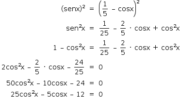 «math style=¨font-family:Tahoma¨ xmlns=¨http://www.w3.org/1998/Math/MathML¨»«mstyle mathsize=¨14px¨»«mtable columnalign=¨right center left¨»«mtr»«mtd»«mo»(«/mo»«mi»senx«/mi»«msup»«mo»)«/mo»«mn»2«/mn»«/msup»«/mtd»«mtd»«mo»=«/mo»«/mtd»«mtd»«msup»«mfenced»«mrow»«mfrac»«mn»1«/mn»«mn»5«/mn»«/mfrac»«mo»§#xA0;«/mo»«mo»§#x2013;«/mo»«mo»§#xA0;«/mo»«mi»cosx«/mi»«/mrow»«/mfenced»«mn»2«/mn»«/msup»«/mtd»«/mtr»«mtr»«mtd»«msup»«mi»sen«/mi»«mn»2«/mn»«/msup»«mi mathvariant=¨normal¨»x«/mi»«/mtd»«mtd»«mo»=«/mo»«/mtd»«mtd»«mfrac»«mn»1«/mn»«mn»25«/mn»«/mfrac»«mo»§#xA0;«/mo»«mo»§#x2013;«/mo»«mo»§#xA0;«/mo»«mfrac»«mn»2«/mn»«mn»5«/mn»«/mfrac»«mo»§#xA0;«/mo»«mo»§#xB7;«/mo»«mo»§#xA0;«/mo»«mi»cosx«/mi»«mo»§#xA0;«/mo»«mo»+«/mo»«mo»§#xA0;«/mo»«msup»«mi»cos«/mi»«mn»2«/mn»«/msup»«mi mathvariant=¨normal¨»x«/mi»«/mtd»«/mtr»«mtr»«mtd»«mn»1«/mn»«mo»§#xA0;«/mo»«mo»§#x2013;«/mo»«mo»§#xA0;«/mo»«msup»«mi»cos«/mi»«mn»2«/mn»«/msup»«mi mathvariant=¨normal¨»x«/mi»«/mtd»«mtd»«mo»=«/mo»«/mtd»«mtd»«mfrac»«mn»1«/mn»«mn»25«/mn»«/mfrac»«mo»§#xA0;«/mo»«mo»§#x2013;«/mo»«mo»§#xA0;«/mo»«mfrac»«mn»2«/mn»«mn»5«/mn»«/mfrac»«mo»§#xA0;«/mo»«mo»§#xB7;«/mo»«mo»§#xA0;«/mo»«mi»cosx«/mi»«mo»§#xA0;«/mo»«mo»+«/mo»«mo»§#xA0;«/mo»«msup»«mi»cos«/mi»«mn»2«/mn»«/msup»«mi mathvariant=¨normal¨»x«/mi»«/mtd»«/mtr»«mtr»«mtd»«mn»2«/mn»«msup»«mi»cos«/mi»«mn»2«/mn»«/msup»«mi mathvariant=¨normal¨»x«/mi»«mo»§#xA0;«/mo»«mo»§#x2013;«/mo»«mo»§#xA0;«/mo»«mfrac»«mn»2«/mn»«mn»5«/mn»«/mfrac»«mo»§#xA0;«/mo»«mo»§#xB7;«/mo»«mo»§#xA0;«/mo»«mi»cosx«/mi»«mo»§#xA0;«/mo»«mo»§#x2013;«/mo»«mo»§#xA0;«/mo»«mfrac»«mn»24«/mn»«mn»25«/mn»«/mfrac»«/mtd»«mtd»«mo»=«/mo»«/mtd»«mtd»«mn»0«/mn»«/mtd»«/mtr»«mtr»«mtd»«mn»50«/mn»«msup»«mi»cos«/mi»«mn»2«/mn»«/msup»«mi mathvariant=¨normal¨»x«/mi»«mo»§#xA0;«/mo»«mo»§#x2013;«/mo»«mo»§#xA0;«/mo»«mn»10«/mn»«mi»cosx«/mi»«mo»§#xA0;«/mo»«mo»§#x2013;«/mo»«mo»§#xA0;«/mo»«mn»24«/mn»«/mtd»«mtd»«mo»=«/mo»«/mtd»«mtd»«mn»0«/mn»«/mtd»«/mtr»«mtr»«mtd»«mn»25«/mn»«msup»«mi»cos«/mi»«mn»2«/mn»«/msup»«mi mathvariant=¨normal¨»x«/mi»«mo»§#xA0;«/mo»«mo»§#x2013;«/mo»«mo»§#xA0;«/mo»«mn»5«/mn»«mi»cosx«/mi»«mo»§#xA0;«/mo»«mo»§#x2013;«/mo»«mo»§#xA0;«/mo»«mn»12«/mn»«/mtd»«mtd»«mo»=«/mo»«/mtd»«mtd»«mn»0«/mn»«/mtd»«/mtr»«/mtable»«/mstyle»«/math»
