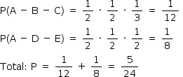 «math style=¨font-family:Tahoma¨ xmlns=¨http://www.w3.org/1998/Math/MathML¨»«mstyle mathsize=¨14px¨»«mrow»«mi mathvariant=¨normal¨»P«/mi»«mo»(«/mo»«mi mathvariant=¨normal¨»A«/mi»«mo»§#xA0;«/mo»«mo»-«/mo»«mo»§#xA0;«/mo»«mi mathvariant=¨normal¨»B«/mi»«mo»§#xA0;«/mo»«mo»-«/mo»«mo»§#xA0;«/mo»«mi mathvariant=¨normal¨»C«/mi»«mo»)«/mo»«mo»§#xA0;«/mo»«mo»=«/mo»«mo»§#xA0;«/mo»«mfrac»«mn»1«/mn»«mn»2«/mn»«/mfrac»«mo»§#xA0;«/mo»«mo»§#xB7;«/mo»«mo»§#xA0;«/mo»«mfrac»«mn»1«/mn»«mn»2«/mn»«/mfrac»«mo»§#xA0;«/mo»«mo»§#xB7;«/mo»«mo»§#xA0;«/mo»«mfrac»«mn»1«/mn»«mn»3«/mn»«/mfrac»«mo»§#xA0;«/mo»«mo»=«/mo»«mo»§#xA0;«/mo»«mfrac»«mn»1«/mn»«mn»12«/mn»«/mfrac»«mo»§#xA0;«/mo»«mspace linebreak=¨newline¨/»«mi mathvariant=¨normal¨»P«/mi»«mo»(«/mo»«mi mathvariant=¨normal¨»A«/mi»«mo»§#xA0;«/mo»«mo»-«/mo»«mo»§#xA0;«/mo»«mi mathvariant=¨normal¨»D«/mi»«mo»§#xA0;«/mo»«mo»-«/mo»«mo»§#xA0;«/mo»«mi mathvariant=¨normal¨»E«/mi»«mo»)«/mo»«mo»§#xA0;«/mo»«mo»=«/mo»«mo»§#xA0;«/mo»«mfrac»«mn»1«/mn»«mn»2«/mn»«/mfrac»«mo»§#xA0;«/mo»«mo»§#xB7;«/mo»«mo»§#xA0;«/mo»«mfrac»«mn»1«/mn»«mn»2«/mn»«/mfrac»«mo»§#xA0;«/mo»«mo»§#xB7;«/mo»«mo»§#xA0;«/mo»«mfrac»«mn»1«/mn»«mn»2«/mn»«/mfrac»«mo»§#xA0;«/mo»«mo»=«/mo»«mo»§#xA0;«/mo»«mfrac»«mn»1«/mn»«mn»8«/mn»«/mfrac»«mspace linebreak=¨newline¨/»«mi»Total«/mi»«mo»:«/mo»«mo»§#xA0;«/mo»«mi mathvariant=¨normal¨»P«/mi»«mo»§#xA0;«/mo»«mo»=«/mo»«mo»§#xA0;«/mo»«mfrac»«mn»1«/mn»«mn»12«/mn»«/mfrac»«mo»§#xA0;«/mo»«mo»+«/mo»«mo»§#xA0;«/mo»«mfrac»«mn»1«/mn»«mn»8«/mn»«/mfrac»«mo»§#xA0;«/mo»«mo»=«/mo»«mo»§#xA0;«/mo»«mfrac»«mn»5«/mn»«mn»24«/mn»«/mfrac»«/mrow»«/mstyle»«/math»