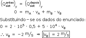 «math style=¨font-family:Tahoma¨ xmlns=¨http://www.w3.org/1998/Math/MathML¨»«mstyle mathsize=¨14px¨»«mstyle indentalign=¨left¨»«mtable columnalign=¨right center left¨»«mtr»«mtd»«msub»«mfenced»«msubsup»«mi mathvariant=¨normal¨»Q«/mi»«mi»sist«/mi»«mi»antes«/mi»«/msubsup»«/mfenced»«mi mathvariant=¨normal¨»y«/mi»«/msub»«/mtd»«mtd»«mo»=«/mo»«/mtd»«mtd»«msub»«mfenced»«msubsup»«mi mathvariant=¨normal¨»Q«/mi»«mi»sist«/mi»«mi»depois«/mi»«/msubsup»«/mfenced»«mi mathvariant=¨normal¨»y«/mi»«/msub»«/mtd»«/mtr»«mtr»«mtd»«mn»0«/mn»«/mtd»«mtd»«mo»=«/mo»«/mtd»«mtd»«msub»«mi mathvariant=¨normal¨»m«/mi»«mi mathvariant=¨normal¨»A«/mi»«/msub»«mo»§#xA0;«/mo»«mo»§#xB7;«/mo»«mo»§#xA0;«/mo»«msub»«mi mathvariant=¨normal¨»v«/mi»«mi mathvariant=¨normal¨»A«/mi»«/msub»«mo»§#xA0;«/mo»«mo»+«/mo»«mo»§#xA0;«/mo»«msub»«mi mathvariant=¨normal¨»m«/mi»«mi mathvariant=¨normal¨»B«/mi»«/msub»«mo»§#xA0;«/mo»«mo»§#xB7;«/mo»«mo»§#xA0;«/mo»«msub»«mi mathvariant=¨normal¨»v«/mi»«mi mathvariant=¨normal¨»B«/mi»«/msub»«mo»§#xA0;«/mo»«mo»§#xA0;«/mo»«/mtd»«/mtr»«/mtable»«mspace linebreak=¨newline¨/»«mi»Substituindo«/mi»«mo»-«/mo»«mi»se«/mi»«mo»§#xA0;«/mo»«mi»os«/mi»«mo»§#xA0;«/mo»«mi»dados«/mi»«mo»§#xA0;«/mo»«mi»do«/mi»«mo»§#xA0;«/mo»«mi»enunciado«/mi»«mo»:«/mo»«mspace linebreak=¨newline¨/»«mn»0«/mn»«mo»§#xA0;«/mo»«mo»=«/mo»«mo»§#xA0;«/mo»«mn»2«/mn»«mo»§#xA0;«/mo»«mo»§#xB7;«/mo»«mo»§#xA0;«/mo»«msup»«mn»10«/mn»«mn»5«/mn»«/msup»«mo»§#xA0;«/mo»«mo»§#xB7;«/mo»«mo»§#xA0;«/mo»«mn»0«/mn»«mo»,«/mo»«mn»5«/mn»«mo»§#xA0;«/mo»«mo»+«/mo»«mo»§#xA0;«/mo»«mn»5«/mn»«mo»§#xA0;«/mo»«mo»§#xB7;«/mo»«mo»§#xA0;«/mo»«msup»«mn»10«/mn»«mn»4«/mn»«/msup»«mo»§#xA0;«/mo»«mo»§#xB7;«/mo»«mo»§#xA0;«/mo»«msub»«mi mathvariant=¨normal¨»v«/mi»«mi mathvariant=¨normal¨»B«/mi»«/msub»«mspace linebreak=¨newline¨/»«mo»§#x2234;«/mo»«mo»§#xA0;«/mo»«msub»«mi mathvariant=¨normal¨»v«/mi»«mi mathvariant=¨normal¨»B«/mi»«/msub»«mo»§#xA0;«/mo»«mo»=«/mo»«mo»§#xA0;«/mo»«mo»-«/mo»«mn»2«/mn»«mo»§#xA0;«/mo»«mfrac bevelled=¨true¨»«mi mathvariant=¨normal¨»m«/mi»«mi mathvariant=¨normal¨»s«/mi»«/mfrac»«mo»§#xA0;«/mo»«mo»§#xA0;«/mo»«mo»§#x21D2;«/mo»«mo»§#xA0;«/mo»«menclose notation=¨box¨»«mo»|«/mo»«msub»«mi mathvariant=¨normal¨»v«/mi»«mi mathvariant=¨normal¨»B«/mi»«/msub»«mo»|«/mo»«mo»§#xA0;«/mo»«mo»=«/mo»«mo»§#xA0;«/mo»«mn»2«/mn»«mo»§#xA0;«/mo»«mfrac bevelled=¨true¨»«mi mathvariant=¨normal¨»m«/mi»«mi mathvariant=¨normal¨»s«/mi»«/mfrac»«/menclose»«/mstyle»«/mstyle»«/math»