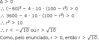 «math style=¨font-family:Tahoma¨ xmlns=¨http://www.w3.org/1998/Math/MathML¨»«mstyle mathsize=¨14px¨»«mrow»«mi mathvariant=¨normal¨»§#x394;«/mi»«mo»§#xA0;«/mo»«mo»§gt;«/mo»«mo»§#xA0;«/mo»«mn»0«/mn»«mspace linebreak=¨newline¨/»«mo»§#x2234;«/mo»«mo»§#xA0;«/mo»«mo»(«/mo»«mo»-«/mo»«mn»60«/mn»«msup»«mo»)«/mo»«mn»2«/mn»«/msup»«mo»§#xA0;«/mo»«mo»-«/mo»«mo»§#xA0;«/mo»«mn»4«/mn»«mo»§#xA0;«/mo»«mo»§#xB7;«/mo»«mo»§#xA0;«/mo»«mn»10«/mn»«mo»§#xA0;«/mo»«mo»§#xB7;«/mo»«mo»§#xA0;«/mo»«mo»(«/mo»«mn»100«/mn»«mo»§#xA0;«/mo»«mo»-«/mo»«mo»§#xA0;«/mo»«msup»«mi mathvariant=¨normal¨»r«/mi»«mn»2«/mn»«/msup»«mo»)«/mo»«mo»§#xA0;«/mo»«mo»§gt;«/mo»«mo»§#xA0;«/mo»«mn»0«/mn»«mspace linebreak=¨newline¨/»«mo»§#x2234;«/mo»«mo»§#xA0;«/mo»«mn»3600«/mn»«mo»§#xA0;«/mo»«mo»-«/mo»«mo»§#xA0;«/mo»«mn»4«/mn»«mo»§#xA0;«/mo»«mo»§#xB7;«/mo»«mo»§#xA0;«/mo»«mn»10«/mn»«mo»§#xA0;«/mo»«mo»§#xB7;«/mo»«mo»§#xA0;«/mo»«mo»(«/mo»«mn»100«/mn»«mo»§#xA0;«/mo»«mo»-«/mo»«mo»§#xA0;«/mo»«msup»«mi mathvariant=¨normal¨»r«/mi»«mn»2«/mn»«/msup»«mo»)«/mo»«mo»§#xA0;«/mo»«mo»§gt;«/mo»«mo»§#xA0;«/mo»«mn»0«/mn»«mspace linebreak=¨newline¨/»«mo»§#x2234;«/mo»«mo»§#xA0;«/mo»«msup»«mi mathvariant=¨normal¨»r«/mi»«mn»2«/mn»«/msup»«mo»§#xA0;«/mo»«mo»§gt;«/mo»«mo»§#xA0;«/mo»«mn»10«/mn»«mspace linebreak=¨newline¨/»«mo»§#x2234;«/mo»«mo»§#xA0;«/mo»«mi mathvariant=¨normal¨»r«/mi»«mo»§#xA0;«/mo»«mo»§lt;«/mo»«mo»§#xA0;«/mo»«mo»-«/mo»«msqrt»«mn»10«/mn»«/msqrt»«mo»§#xA0;«/mo»«mi»ou«/mi»«mo»§#xA0;«/mo»«mi mathvariant=¨normal¨»r«/mi»«mo»§#xA0;«/mo»«mo»§gt;«/mo»«mo»§#xA0;«/mo»«msqrt»«mn»10«/mn»«/msqrt»«mspace linebreak=¨newline¨/»«mi»Como«/mi»«mo»,«/mo»«mo»§#xA0;«/mo»«mi»pelo«/mi»«mo»§#xA0;«/mo»«mi»enunciado«/mi»«mo»,«/mo»«mo»§#xA0;«/mo»«mi mathvariant=¨normal¨»r«/mi»«mo»§#xA0;«/mo»«mo»§gt;«/mo»«mo»§#xA0;«/mo»«mn»0«/mn»«mo»,«/mo»«mo»§#xA0;«/mo»«mi»ent§#xE3;o«/mi»«mo»§#xA0;«/mo»«mi mathvariant=¨normal¨»r«/mi»«mo»§#xA0;«/mo»«mo»§gt;«/mo»«mo»§#xA0;«/mo»«msqrt»«mn»10«/mn»«/msqrt»«mo».«/mo»«mspace linebreak=¨newline¨/»«/mrow»«/mstyle»«/math»