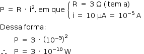 «math style=¨font-family:Tahoma¨ xmlns=¨http://www.w3.org/1998/Math/MathML¨»«mstyle mathsize=¨14px¨»«mi mathvariant=¨normal¨»P«/mi»«mo»§#x000A0;«/mo»«mo»=«/mo»«mo»§#x000A0;«/mo»«mi mathvariant=¨normal¨»R«/mi»«mo»§#x000A0;«/mo»«mo»§#x000B7;«/mo»«mo»§#x000A0;«/mo»«msup»«mi mathvariant=¨normal¨»i«/mi»«mn»2«/mn»«/msup»«mo»,«/mo»«mo»§#x000A0;«/mo»«mi»em«/mi»«mo»§#x000A0;«/mo»«mi»que«/mi»«mo»§#x000A0;«/mo»«mfenced open=¨{¨ close=¨¨»«mtable columnalign=¨left¨»«mtr»«mtd»«mi mathvariant=¨normal¨»R«/mi»«mo»§#x000A0;«/mo»«mo»=«/mo»«mo»§#x000A0;«/mo»«mn»3«/mn»«mo»§#x000A0;«/mo»«mi mathvariant=¨normal¨»§#x003A9;«/mi»«mo»§#x000A0;«/mo»«mo»(«/mo»«mi»item«/mi»«mo»§#x000A0;«/mo»«mi mathvariant=¨normal¨»a«/mi»«mo»)«/mo»«/mtd»«/mtr»«mtr»«mtd»«mi mathvariant=¨normal¨»i«/mi»«mo»§#x000A0;«/mo»«mo»=«/mo»«mo»§#x000A0;«/mo»«mn»10«/mn»«mo»§#x000A0;«/mo»«mi»§#x003BC;A«/mi»«mo»§#x000A0;«/mo»«mo»=«/mo»«mo»§#x000A0;«/mo»«msup»«mn»10«/mn»«mrow»«mo»-«/mo»«mn»5«/mn»«/mrow»«/msup»«mo»§#x000A0;«/mo»«mi mathvariant=¨normal¨»A«/mi»«/mtd»«/mtr»«/mtable»«/mfenced»«mspace linebreak=¨newline¨/»«mi»Dessa«/mi»«mo»§#x000A0;«/mo»«mi»forma«/mi»«mo»:«/mo»«mspace linebreak=¨newline¨/»«mo»§#x000A0;«/mo»«mo»§#x000A0;«/mo»«mo»§#x000A0;«/mo»«mo»§#x000A0;«/mo»«mo»§#x000A0;«/mo»«mo»§#x000A0;«/mo»«mo»§#x000A0;«/mo»«mi mathvariant=¨normal¨»P«/mi»«mo»§#x000A0;«/mo»«mo»=«/mo»«mo»§#x000A0;«/mo»«mn»3«/mn»«mo»§#x000A0;«/mo»«mo»§#x000B7;«/mo»«mo»§#x000A0;«/mo»«msup»«mfenced»«msup»«mn»10«/mn»«mrow»«mo»-«/mo»«mn»5«/mn»«/mrow»«/msup»«/mfenced»«mn»2«/mn»«/msup»«mspace linebreak=¨newline¨/»«mo»§#x02234;«/mo»«mo»§#x000A0;«/mo»«mo»§#x000A0;«/mo»«mo»§#x000A0;«/mo»«mi mathvariant=¨normal¨»P«/mi»«mo»§#x000A0;«/mo»«mo»=«/mo»«mo»§#x000A0;«/mo»«mn»3«/mn»«mo»§#x000A0;«/mo»«mo»§#x000B7;«/mo»«mo»§#x000A0;«/mo»«msup»«mn»10«/mn»«mrow»«mo»-«/mo»«mn»10«/mn»«/mrow»«/msup»«mo»§#x000A0;«/mo»«mi mathvariant=¨normal¨»W«/mi»«/mstyle»«/math»