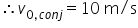 «math xmlns=¨http://www.w3.org/1998/Math/MathML¨»«semantics» «mrow»«mo»§#x2234;«/mo»«msub»«mi»v«/mi»«mrow»«mn»0«/mn»«mo»,«/mo»«mi»c«/mi»«mi»o«/mi»«mi»n«/mi»«mi»j«/mi»«/mrow»«/msub»«mo»=«/mo»«mn»10«/mn»«mtext»§#xA0;m/s«/mtext»«/mrow» «annotation encoding=¨LaTeX¨»\therefore v_{0,conj} = 10 \text{ m/s}«/annotation» «/semantics»«/math»