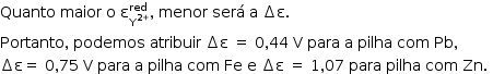«math style=¨font-family:Tahoma¨ xmlns=¨http://www.w3.org/1998/Math/MathML¨»«mstyle mathsize=¨14px¨»«mi»Quanto«/mi»«mo»§#xA0;«/mo»«mi»maior«/mi»«mo»§#xA0;«/mo»«mi mathvariant=¨normal¨»o«/mi»«mo»§#xA0;«/mo»«msubsup»«mi mathvariant=¨normal¨»§#x3B5;«/mi»«msup»«mi mathvariant=¨normal¨»Y«/mi»«mrow»«mn»2«/mn»«mo»+«/mo»«/mrow»«/msup»«mi»red«/mi»«/msubsup»«mo»,«/mo»«mo»§#xA0;«/mo»«mi»menor«/mi»«mo»§#xA0;«/mo»«mi»ser§#xE1;«/mi»«mo»§#xA0;«/mo»«mi mathvariant=¨normal¨»a«/mi»«mo»§#xA0;«/mo»«mo»§#x2206;«/mo»«mi mathvariant=¨normal¨»§#x3B5;«/mi»«mo».«/mo»«mo»§#xA0;«/mo»«mspace linebreak=¨newline¨/»«mi»Portanto«/mi»«mo»,«/mo»«mo»§#xA0;«/mo»«mi»podemos«/mi»«mo»§#xA0;«/mo»«mi»atribuir«/mi»«mo»§#xA0;«/mo»«mo»§#x2206;«/mo»«mi mathvariant=¨normal¨»§#x3B5;«/mi»«mo»§#xA0;«/mo»«mo»=«/mo»«mo»§#xA0;«/mo»«mn»0«/mn»«mo»,«/mo»«mn»44«/mn»«mo»§#xA0;«/mo»«mi mathvariant=¨normal¨»V«/mi»«mo»§#xA0;«/mo»«mi»para«/mi»«mo»§#xA0;«/mo»«mi mathvariant=¨normal¨»a«/mi»«mo»§#xA0;«/mo»«mi»pilha«/mi»«mo»§#xA0;«/mo»«mi»com«/mi»«mo»§#xA0;«/mo»«mi»Pb«/mi»«mo»,«/mo»«mo»§#xA0;«/mo»«mo»§#xA0;«/mo»«mspace linebreak=¨newline¨/»«mo»§#x2206;«/mo»«mi mathvariant=¨normal¨»§#x3B5;«/mi»«mo»=«/mo»«mo»§#xA0;«/mo»«mn»0«/mn»«mo»,«/mo»«mn»75«/mn»«mo»§#xA0;«/mo»«mi mathvariant=¨normal¨»V«/mi»«mo»§#xA0;«/mo»«mi»para«/mi»«mo»§#xA0;«/mo»«mi mathvariant=¨normal¨»a«/mi»«mo»§#xA0;«/mo»«mi»pilha«/mi»«mo»§#xA0;«/mo»«mi»com«/mi»«mo»§#xA0;«/mo»«mi»Fe«/mi»«mo»§#xA0;«/mo»«mi mathvariant=¨normal¨»e«/mi»«mo»§#xA0;«/mo»«mo»§#x2206;«/mo»«mi mathvariant=¨normal¨»§#x3B5;«/mi»«mo»§#xA0;«/mo»«mo»=«/mo»«mo»§#xA0;«/mo»«mn»1«/mn»«mo»,«/mo»«mn»07«/mn»«mo»§#xA0;«/mo»«mi»para«/mi»«mo»§#xA0;«/mo»«mi»pilha«/mi»«mo»§#xA0;«/mo»«mi»com«/mi»«mo»§#xA0;«/mo»«mi»Zn«/mi»«mo».«/mo»«mo»§#xA0;«/mo»«/mstyle»«/math»