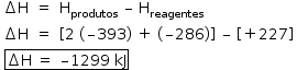 «math style=¨font-family:Tahoma¨ xmlns=¨http://www.w3.org/1998/Math/MathML¨»«mstyle mathsize=¨14px¨»«mtable columnalign=¨center center left¨»«mtr»«mtd»«mo»§#x2206;«/mo»«mi mathvariant=¨normal¨»H«/mi»«/mtd»«mtd»«mo»=«/mo»«/mtd»«mtd»«msub»«mi mathvariant=¨normal¨»H«/mi»«mi»produtos«/mi»«/msub»«mo»§#xA0;«/mo»«mo»§#x2013;«/mo»«mo»§#xA0;«/mo»«msub»«mi mathvariant=¨normal¨»H«/mi»«mi»reagentes«/mi»«/msub»«/mtd»«/mtr»«mtr»«mtd»«mo»§#x2206;«/mo»«mi mathvariant=¨normal¨»H«/mi»«/mtd»«mtd»«mo»=«/mo»«/mtd»«mtd»«mo»[«/mo»«mn»2«/mn»«mo»§#xA0;«/mo»«mo»(«/mo»«mo»§#x2013;«/mo»«mn»393«/mn»«mo»)«/mo»«mo»§#xA0;«/mo»«mo»+«/mo»«mo»§#xA0;«/mo»«mo»(«/mo»«mo»§#x2013;«/mo»«mn»286«/mn»«mo»)«/mo»«mo»]«/mo»«mo»§#xA0;«/mo»«mo»§#x2013;«/mo»«mo»§#xA0;«/mo»«mo»[«/mo»«mo»+«/mo»«mn»227«/mn»«mo»]«/mo»«/mtd»«/mtr»«/mtable»«mspace linebreak=¨newline¨/»«mo»§#xA0;«/mo»«menclose notation=¨box¨»«mo»§#x2206;«/mo»«mi mathvariant=¨normal¨»H«/mi»«mo»§#xA0;«/mo»«mo»=«/mo»«mo»§#xA0;«/mo»«mo»§#x2013;«/mo»«mn»1299«/mn»«mo»§#xA0;«/mo»«mi»kJ«/mi»«/menclose»«mspace linebreak=¨newline¨/»«mtable»«mtr/»«mtr/»«mtr/»«/mtable»«/mstyle»«/math»