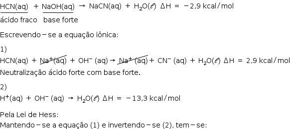 «math style=¨font-family:Tahoma¨ xmlns=¨http://www.w3.org/1998/Math/MathML¨»«mstyle mathsize=¨14px¨»«munder»«mrow»«mi»HCN«/mi»«mo»(«/mo»«mi»aq«/mi»«mo»)«/mo»«/mrow»«mo»§#x023DF;«/mo»«/munder»«mo»§#x000A0;«/mo»«mo»§#x000A0;«/mo»«mo»+«/mo»«mo»§#x000A0;«/mo»«munder»«mrow»«mi»NaOH«/mi»«mo»(«/mo»«mi»aq«/mi»«mo»)«/mo»«/mrow»«mo»§#x023DF;«/mo»«/munder»«mo»§#x000A0;«/mo»«mtable»«mtr»«mtd»«mo»§#x02192;«/mo»«/mtd»«mtd»«mi»NaCN«/mi»«mo»(«/mo»«mi»aq«/mi»«mo»)«/mo»«/mtd»«mtd»«mo»+«/mo»«/mtd»«mtd»«msub»«mi mathvariant=¨normal¨»H«/mi»«mn»2«/mn»«/msub»«mi mathvariant=¨normal¨»O«/mi»«mrow»«mo»(«/mo»«mi mathvariant=¨script¨»l«/mi»«mo»)«/mo»«/mrow»«/mtd»«mtd»«mo»§#x02206;«/mo»«mi mathvariant=¨normal¨»H«/mi»«mo»§#x000A0;«/mo»«mo»=«/mo»«mo»§#x000A0;«/mo»«mo»-«/mo»«mn»2«/mn»«mo»,«/mo»«mn»9«/mn»«mo»§#x000A0;«/mo»«mi»kcal«/mi»«mo»/«/mo»«mi»mol«/mi»«/mtd»«/mtr»«/mtable»«mspace linebreak=¨newline¨/»«mi»§#x000E1;cido«/mi»«mo»§#x000A0;«/mo»«mi»fraco«/mi»«mo»§#x000A0;«/mo»«mo»§#x000A0;«/mo»«mo»§#x000A0;«/mo»«mi»base«/mi»«mo»§#x000A0;«/mo»«mi»forte«/mi»«mspace linebreak=¨newline¨/»«mspace linebreak=¨newline¨/»«mi»Escrevendo«/mi»«mo»-«/mo»«mi»se«/mi»«mo»§#x000A0;«/mo»«mi mathvariant=¨normal¨»a«/mi»«mo»§#x000A0;«/mo»«mi»equa§#x000E7;§#x000E3;o«/mi»«mo»§#x000A0;«/mo»«mi»i§#x000F4;nica«/mi»«mo»:«/mo»«mspace linebreak=¨newline¨/»«mspace linebreak=¨newline¨/»«mn»1«/mn»«mo»)«/mo»«mspace linebreak=¨newline¨/»«mi»HCN«/mi»«mo»(«/mo»«mi»aq«/mi»«mo»)«/mo»«mo»§#x000A0;«/mo»«mo»+«/mo»«mo»§#x000A0;«/mo»«menclose notation=¨updiagonalstrike¨»«msup»«mi»Na«/mi»«mo»+«/mo»«/msup»«mo»(«/mo»«mi»aq«/mi»«mo»)«/mo»«/menclose»«mo»§#x000A0;«/mo»«mo»+«/mo»«mo»§#x000A0;«/mo»«msup»«mi»OH«/mi»«mo»-«/mo»«/msup»«mo»§#x000A0;«/mo»«mo»(«/mo»«mi»aq«/mi»«mo»)«/mo»«mo»§#x02192;«/mo»«menclose notation=¨updiagonalstrike¨»«mo»§#x000A0;«/mo»«msup»«mi»Na«/mi»«mo»+«/mo»«/msup»«mo»§#x000A0;«/mo»«mo»(«/mo»«mi»aq«/mi»«mo»)«/mo»«/menclose»«mo»+«/mo»«mo»§#x000A0;«/mo»«msup»«mi»CN«/mi»«mo»-«/mo»«/msup»«mo»§#x000A0;«/mo»«mo»(«/mo»«mi»aq«/mi»«mo»)«/mo»«mo»§#x000A0;«/mo»«mo»+«/mo»«mo»§#x000A0;«/mo»«msub»«mi mathvariant=¨normal¨»H«/mi»«mn»2«/mn»«/msub»«mi mathvariant=¨normal¨»O«/mi»«mo»(«/mo»«mi mathvariant=¨script¨»l«/mi»«mo»)«/mo»«mo»§#x000A0;«/mo»«mo»§#x02206;«/mo»«mi mathvariant=¨normal¨»H«/mi»«mo»§#x000A0;«/mo»«mo»=«/mo»«mo»§#x000A0;«/mo»«mn»2«/mn»«mo»,«/mo»«mn»9«/mn»«mo»§#x000A0;«/mo»«mi»kcal«/mi»«mo»/«/mo»«mi»mol«/mi»«mspace linebreak=¨newline¨/»«mi»Neutraliza§#x000E7;§#x000E3;o«/mi»«mo»§#x000A0;«/mo»«mi»§#x000E1;cido«/mi»«mo»§#x000A0;«/mo»«mi»forte«/mi»«mo»§#x000A0;«/mo»«mi»com«/mi»«mo»§#x000A0;«/mo»«mi»base«/mi»«mo»§#x000A0;«/mo»«mi»forte«/mi»«mo».«/mo»«mspace linebreak=¨newline¨/»«mspace linebreak=¨newline¨/»«mn»2«/mn»«mo»)«/mo»«mspace linebreak=¨newline¨/»«msup»«mi mathvariant=¨normal¨»H«/mi»«mo»+«/mo»«/msup»«mo»(«/mo»«mi»aq«/mi»«mo»)«/mo»«mo»§#x000A0;«/mo»«mo»+«/mo»«mo»§#x000A0;«/mo»«msup»«mi»OH«/mi»«mo»-«/mo»«/msup»«mo»§#x000A0;«/mo»«mo»(«/mo»«mi»aq«/mi»«mo»)«/mo»«mo»§#x000A0;«/mo»«mo»§#x02192;«/mo»«mo»§#x000A0;«/mo»«msub»«mi mathvariant=¨normal¨»H«/mi»«mn»2«/mn»«/msub»«mi mathvariant=¨normal¨»O«/mi»«mo»(«/mo»«mi mathvariant=¨script¨»l«/mi»«mo»)«/mo»«mo»§#x000A0;«/mo»«mo»§#x02206;«/mo»«mi mathvariant=¨normal¨»H«/mi»«mo»§#x000A0;«/mo»«mo»=«/mo»«mo»§#x000A0;«/mo»«mo»-«/mo»«mn»13«/mn»«mo»,«/mo»«mn»3«/mn»«mo»§#x000A0;«/mo»«mi»kcal«/mi»«mo»/«/mo»«mi»mol«/mi»«mspace linebreak=¨newline¨/»«mspace linebreak=¨newline¨/»«mi»Pela«/mi»«mo»§#x000A0;«/mo»«mi»Lei«/mi»«mo»§#x000A0;«/mo»«mi»de«/mi»«mo»§#x000A0;«/mo»«mi»Hess«/mi»«mo»:«/mo»«mspace linebreak=¨newline¨/»«mi»Man«/mi»«mi»tendo«/mi»«mo»-«/mo»«mi»se«/mi»«mo»§#x000A0;«/mo»«mi mathvariant=¨normal¨»a«/mi»«mo»§#x000A0;«/mo»«mi»equa§#x000E7;§#x000E3;o«/mi»«mo»§#x000A0;«/mo»«mo»(«/mo»«mn»1«/mn»«mo»)«/mo»«mo»§#x000A0;«/mo»«mi mathvariant=¨normal¨»e«/mi»«mo»§#x000A0;«/mo»«mi»invertendo«/mi»«mo»-«/mo»«mi»se«/mi»«mo»§#x000A0;«/mo»«mo»(«/mo»«mn»2«/mn»«mo»)«/mo»«mo»,«/mo»«mo»§#x000A0;«/mo»«mi»tem«/mi»«mo»-«/mo»«mi»se«/mi»«mo»:«/mo»«/mstyle»«/math»