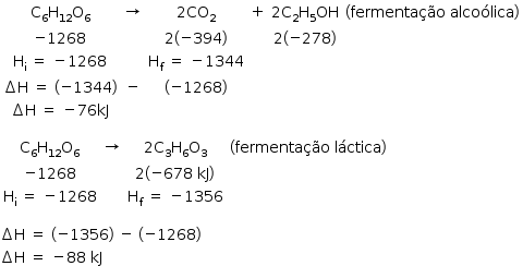 «math style=¨font-family:Tahoma¨ xmlns=¨http://www.w3.org/1998/Math/MathML¨»«mstyle mathsize=¨14px¨»«mtable»«mtr»«mtd»«msub»«mi mathvariant=¨normal¨»C«/mi»«mn»6«/mn»«/msub»«msub»«mi mathvariant=¨normal¨»H«/mi»«mn»12«/mn»«/msub»«msub»«mi mathvariant=¨normal¨»O«/mi»«mn»6«/mn»«/msub»«/mtd»«mtd»«mo»§#x2192;«/mo»«/mtd»«mtd»«mn»2«/mn»«msub»«mi»CO«/mi»«mn»2«/mn»«/msub»«/mtd»«mtd»«mo»+«/mo»«/mtd»«mtd»«mn»2«/mn»«msub»«mi mathvariant=¨normal¨»C«/mi»«mn»2«/mn»«/msub»«msub»«mi mathvariant=¨normal¨»H«/mi»«mn»5«/mn»«/msub»«mi»OH«/mi»«/mtd»«mtd»«mfenced»«mrow»«mi»fermenta§#xE7;§#xE3;o«/mi»«mo»§#xA0;«/mo»«mi»alco§#xF3;lica«/mi»«/mrow»«/mfenced»«/mtd»«/mtr»«mtr»«mtd»«mo»-«/mo»«mn»1268«/mn»«/mtd»«mtd/»«mtd»«mn»2«/mn»«mfenced»«mrow»«mo»-«/mo»«mn»394«/mn»«/mrow»«/mfenced»«/mtd»«mtd/»«mtd»«mn»2«/mn»«mfenced»«mrow»«mo»-«/mo»«mn»278«/mn»«/mrow»«/mfenced»«/mtd»«mtd/»«/mtr»«mtr»«mtd»«msub»«mi mathvariant=¨normal¨»H«/mi»«mi mathvariant=¨normal¨»i«/mi»«/msub»«mo»§#xA0;«/mo»«mo»=«/mo»«mo»§#xA0;«/mo»«mo»-«/mo»«mn»1268«/mn»«/mtd»«mtd/»«mtd»«msub»«mi mathvariant=¨normal¨»H«/mi»«mi mathvariant=¨normal¨»f«/mi»«/msub»«mo»§#xA0;«/mo»«mo»=«/mo»«mo»§#xA0;«/mo»«mo»-«/mo»«mn»1344«/mn»«/mtd»«mtd/»«mtd/»«mtd/»«/mtr»«mtr»«mtd»«mo»§#x2206;«/mo»«mi mathvariant=¨normal¨»H«/mi»«mo»§#xA0;«/mo»«mo»=«/mo»«mo»§#xA0;«/mo»«mfenced»«mrow»«mo»-«/mo»«mn»1344«/mn»«/mrow»«/mfenced»«/mtd»«mtd»«mo»-«/mo»«/mtd»«mtd»«mfenced»«mrow»«mo»-«/mo»«mn»1268«/mn»«/mrow»«/mfenced»«/mtd»«mtd/»«mtd/»«mtd/»«/mtr»«mtr»«mtd»«mo»§#x2206;«/mo»«mi mathvariant=¨normal¨»H«/mi»«mo»§#xA0;«/mo»«mo»=«/mo»«mo»§#xA0;«/mo»«mo»-«/mo»«mn»76«/mn»«mi»kJ«/mi»«/mtd»«mtd/»«mtd/»«mtd/»«mtd/»«mtd/»«/mtr»«/mtable»«mspace linebreak=¨newline¨/»«mspace linebreak=¨newline¨/»«mtable»«mtr»«mtd»«msub»«mi mathvariant=¨normal¨»C«/mi»«mn»6«/mn»«/msub»«msub»«mi mathvariant=¨normal¨»H«/mi»«mn»12«/mn»«/msub»«msub»«mi mathvariant=¨normal¨»O«/mi»«mn»6«/mn»«/msub»«/mtd»«mtd»«mo»§#x2192;«/mo»«/mtd»«mtd»«mn»2«/mn»«msub»«mi mathvariant=¨normal¨»C«/mi»«mn»3«/mn»«/msub»«msub»«mi mathvariant=¨normal¨»H«/mi»«mn»6«/mn»«/msub»«msub»«mi mathvariant=¨normal¨»O«/mi»«mn»3«/mn»«/msub»«/mtd»«mtd»«mfenced»«mrow»«mi»fermenta§#xE7;§#xE3;o«/mi»«mo»§#xA0;«/mo»«mi»l§#xE1;ctica«/mi»«/mrow»«/mfenced»«/mtd»«/mtr»«mtr»«mtd»«mo»-«/mo»«mn»1268«/mn»«/mtd»«mtd/»«mtd»«mn»2«/mn»«mfenced»«mrow»«mo»-«/mo»«mn»678«/mn»«mo»§#xA0;«/mo»«mi»kJ«/mi»«/mrow»«/mfenced»«/mtd»«mtd/»«/mtr»«mtr»«mtd»«msub»«mi mathvariant=¨normal¨»H«/mi»«mi mathvariant=¨normal¨»i«/mi»«/msub»«mo»§#xA0;«/mo»«mo»=«/mo»«mo»§#xA0;«/mo»«mo»-«/mo»«mn»1268«/mn»«/mtd»«mtd/»«mtd»«msub»«mi mathvariant=¨normal¨»H«/mi»«mi mathvariant=¨normal¨»f«/mi»«/msub»«mo»§#xA0;«/mo»«mo»=«/mo»«mo»§#xA0;«/mo»«mo»-«/mo»«mn»1356«/mn»«/mtd»«mtd/»«/mtr»«/mtable»«mspace linebreak=¨newline¨/»«mspace linebreak=¨newline¨/»«mo»§#x2206;«/mo»«mi mathvariant=¨normal¨»H«/mi»«mo»§#xA0;«/mo»«mo»=«/mo»«mo»§#xA0;«/mo»«mfenced»«mrow»«mo»-«/mo»«mn»1356«/mn»«/mrow»«/mfenced»«mo»§#xA0;«/mo»«mo»-«/mo»«mo»§#xA0;«/mo»«mfenced»«mrow»«mo»-«/mo»«mn»1268«/mn»«/mrow»«/mfenced»«mspace linebreak=¨newline¨/»«mo»§#x2206;«/mo»«mi mathvariant=¨normal¨»H«/mi»«mo»§#xA0;«/mo»«mo»=«/mo»«mo»§#xA0;«/mo»«mo»-«/mo»«mn»88«/mn»«mo»§#xA0;«/mo»«mi»kJ«/mi»«/mstyle»«/math»