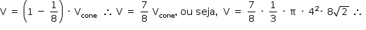 «math style=¨font-family:Tahoma¨ xmlns=¨http://www.w3.org/1998/Math/MathML¨»«mstyle mathsize=¨14px¨»«mrow»«mi mathvariant=¨normal¨»V«/mi»«mo»§#xA0;«/mo»«mo»=«/mo»«mo»§#xA0;«/mo»«mfenced»«mrow»«mn»1«/mn»«mo»§#xA0;«/mo»«mo»-«/mo»«mo»§#xA0;«/mo»«mfrac»«mn»1«/mn»«mn»8«/mn»«/mfrac»«/mrow»«/mfenced»«mo»§#xA0;«/mo»«mo»§#xB7;«/mo»«mo»§#xA0;«/mo»«msub»«mi mathvariant=¨normal¨»V«/mi»«mi»cone«/mi»«/msub»«mo»§#xA0;«/mo»«mo»§#xA0;«/mo»«mo»§#x2234;«/mo»«mo»§#xA0;«/mo»«mi mathvariant=¨normal¨»V«/mi»«mo»§#xA0;«/mo»«mo»=«/mo»«mo»§#xA0;«/mo»«mfrac»«mn»7«/mn»«mn»8«/mn»«/mfrac»«mo»§#xA0;«/mo»«msub»«mi mathvariant=¨normal¨»V«/mi»«mi»cone«/mi»«/msub»«mo»,«/mo»«mo»§#xA0;«/mo»«mi»ou«/mi»«mo»§#xA0;«/mo»«mi»seja«/mi»«mo»,«/mo»«mo»§#xA0;«/mo»«mo»§#xA0;«/mo»«mi mathvariant=¨normal¨»V«/mi»«mo»§#xA0;«/mo»«mo»=«/mo»«mo»§#xA0;«/mo»«mfrac»«mn»7«/mn»«mn»8«/mn»«/mfrac»«mo»§#xA0;«/mo»«mo»§#xB7;«/mo»«mo»§#xA0;«/mo»«mfrac»«mn»1«/mn»«mn»3«/mn»«/mfrac»«mo»§#xA0;«/mo»«mo»§#xB7;«/mo»«mo»§#xA0;«/mo»«mi mathvariant=¨normal¨»§#x3C0;«/mi»«mo»§#xA0;«/mo»«mo»§#xB7;«/mo»«mo»§#xA0;«/mo»«msup»«mn»4«/mn»«mn»2«/mn»«/msup»«mo»§#xB7;«/mo»«mo»§#xA0;«/mo»«mn»8«/mn»«msqrt»«mn»2«/mn»«/msqrt»«mo»§#xA0;«/mo»«mo»§#x2234;«/mo»«mo»§#xA0;«/mo»«/mrow»«/mstyle»«/math»