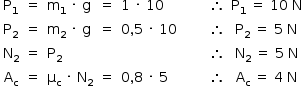 «math style=¨font-family:Tahoma¨ xmlns=¨http://www.w3.org/1998/Math/MathML¨»«mstyle mathsize=¨14px¨»«mrow»«mtable columnalign=¨center center left center left center center center center¨»«mtr»«mtd»«msub»«mi mathvariant=¨normal¨»P«/mi»«mn»1«/mn»«/msub»«/mtd»«mtd»«mo»=«/mo»«/mtd»«mtd»«msub»«mi mathvariant=¨normal¨»m«/mi»«mn»1«/mn»«/msub»«mo»§#xA0;«/mo»«mo»§#xB7;«/mo»«mo»§#xA0;«/mo»«mi mathvariant=¨normal¨»g«/mi»«/mtd»«mtd»«mo»=«/mo»«/mtd»«mtd»«mn»1«/mn»«mo»§#xA0;«/mo»«mo»§#xB7;«/mo»«mo»§#xA0;«/mo»«mn»10«/mn»«/mtd»«mtd/»«mtd/»«mtd»«mo»§#x2234;«/mo»«/mtd»«mtd»«msub»«mi mathvariant=¨normal¨»P«/mi»«mn»1«/mn»«/msub»«mo»§#xA0;«/mo»«mo»=«/mo»«mo»§#xA0;«/mo»«mn»10«/mn»«mo»§#xA0;«/mo»«mi mathvariant=¨normal¨»N«/mi»«/mtd»«/mtr»«mtr»«mtd»«msub»«mi mathvariant=¨normal¨»P«/mi»«mn»2«/mn»«/msub»«/mtd»«mtd»«mo»=«/mo»«/mtd»«mtd»«msub»«mi mathvariant=¨normal¨»m«/mi»«mn»2«/mn»«/msub»«mo»§#xA0;«/mo»«mo»§#xB7;«/mo»«mo»§#xA0;«/mo»«mi mathvariant=¨normal¨»g«/mi»«/mtd»«mtd»«mo»=«/mo»«/mtd»«mtd»«mn»0«/mn»«mo»,«/mo»«mn»5«/mn»«mo»§#xA0;«/mo»«mo»§#xB7;«/mo»«mo»§#xA0;«/mo»«mn»10«/mn»«/mtd»«mtd/»«mtd/»«mtd»«mo»§#x2234;«/mo»«/mtd»«mtd»«msub»«mi mathvariant=¨normal¨»P«/mi»«mn»2«/mn»«/msub»«mo»§#xA0;«/mo»«mo»=«/mo»«mo»§#xA0;«/mo»«mn»5«/mn»«mo»§#xA0;«/mo»«mi mathvariant=¨normal¨»N«/mi»«/mtd»«/mtr»«mtr»«mtd»«msub»«mi mathvariant=¨normal¨»N«/mi»«mn»2«/mn»«/msub»«/mtd»«mtd»«mo»=«/mo»«/mtd»«mtd»«msub»«mi mathvariant=¨normal¨»P«/mi»«mn»2«/mn»«/msub»«/mtd»«mtd/»«mtd/»«mtd/»«mtd/»«mtd»«mo»§#x2234;«/mo»«/mtd»«mtd»«msub»«mi mathvariant=¨normal¨»N«/mi»«mn»2«/mn»«/msub»«mo»§#xA0;«/mo»«mo»=«/mo»«mo»§#xA0;«/mo»«mn»5«/mn»«mo»§#xA0;«/mo»«mi mathvariant=¨normal¨»N«/mi»«/mtd»«/mtr»«mtr»«mtd»«msub»«mi mathvariant=¨normal¨»A«/mi»«mi mathvariant=¨normal¨»c«/mi»«/msub»«/mtd»«mtd»«mo»=«/mo»«/mtd»«mtd»«msub»«mi mathvariant=¨normal¨»§#x3BC;«/mi»«mi mathvariant=¨normal¨»c«/mi»«/msub»«mo»§#xA0;«/mo»«mo»§#xB7;«/mo»«mo»§#xA0;«/mo»«msub»«mi mathvariant=¨normal¨»N«/mi»«mn»2«/mn»«/msub»«/mtd»«mtd»«mo»=«/mo»«/mtd»«mtd»«mn»0«/mn»«mo»,«/mo»«mn»8«/mn»«mo»§#xA0;«/mo»«mo»§#xB7;«/mo»«mo»§#xA0;«/mo»«mn»5«/mn»«/mtd»«mtd/»«mtd/»«mtd»«mo»§#x2234;«/mo»«/mtd»«mtd»«msub»«mi mathvariant=¨normal¨»A«/mi»«mi mathvariant=¨normal¨»c«/mi»«/msub»«mo»§#xA0;«/mo»«mo»=«/mo»«mo»§#xA0;«/mo»«mn»4«/mn»«mo»§#xA0;«/mo»«mi mathvariant=¨normal¨»N«/mi»«/mtd»«/mtr»«/mtable»«mtable»«mtr/»«mtr/»«mtr/»«mtr/»«/mtable»«/mrow»«/mstyle»«/math»