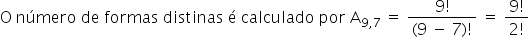 «math xmlns=¨http://www.w3.org/1998/Math/MathML¨»«mi mathvariant=¨normal¨»O«/mi»«mo»§#160;«/mo»«mi»n§#250;mero«/mi»«mo»§#160;«/mo»«mi»de«/mi»«mo»§#160;«/mo»«mi»formas«/mi»«mo»§#160;«/mo»«mi»distinas«/mi»«mo»§#160;«/mo»«mi mathvariant=¨normal¨»§#233;«/mi»«mo»§#160;«/mo»«mi»calculado«/mi»«mo»§#160;«/mo»«mi»por«/mi»«mo»§#160;«/mo»«msub»«mi mathvariant=¨normal¨»A«/mi»«mrow»«mn»9«/mn»«mo»,«/mo»«mn»7«/mn»«/mrow»«/msub»«mo»§#160;«/mo»«mo»=«/mo»«mo»§#160;«/mo»«mfrac»«mrow»«mn»9«/mn»«mo»!«/mo»«/mrow»«mrow»«mo»(«/mo»«mn»9«/mn»«mo»§#160;«/mo»«mo»-«/mo»«mo»§#160;«/mo»«mn»7«/mn»«mo»)«/mo»«mo»!«/mo»«/mrow»«/mfrac»«mo»§#160;«/mo»«mo»=«/mo»«mo»§#160;«/mo»«mfrac»«mrow»«mn»9«/mn»«mo»!«/mo»«/mrow»«mrow»«mn»2«/mn»«mo»!«/mo»«/mrow»«/mfrac»«/math»