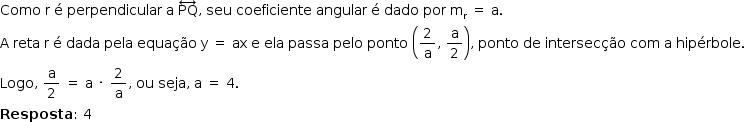 «math style=¨font-family:Tahoma¨ xmlns=¨http://www.w3.org/1998/Math/MathML¨»«mstyle mathsize=¨14px¨»«mi»Como«/mi»«mo»§#x000A0;«/mo»«mi mathvariant=¨normal¨»r«/mi»«mo»§#x000A0;«/mo»«mi mathvariant=¨normal¨»§#x000E9;«/mi»«mo»§#x000A0;«/mo»«mi»perpendicular«/mi»«mo»§#x000A0;«/mo»«mi mathvariant=¨normal¨»a«/mi»«mo»§#x000A0;«/mo»«mover»«mi»PQ«/mi»«mo»§#x02194;«/mo»«/mover»«mo»,«/mo»«mo»§#x000A0;«/mo»«mi»seu«/mi»«mo»§#x000A0;«/mo»«mi»coeficiente«/mi»«mo»§#x000A0;«/mo»«mi»angular«/mi»«mo»§#x000A0;«/mo»«mi mathvariant=¨normal¨»§#x000E9;«/mi»«mo»§#x000A0;«/mo»«mi»dado«/mi»«mo»§#x000A0;«/mo»«mi»por«/mi»«mo»§#x000A0;«/mo»«msub»«mi mathvariant=¨normal¨»m«/mi»«mi mathvariant=¨normal¨»r«/mi»«/msub»«mo»§#x000A0;«/mo»«mo»=«/mo»«mo»§#x000A0;«/mo»«mi mathvariant=¨normal¨»a«/mi»«mo».«/mo»«mspace linebreak=¨newline¨/»«mi mathvariant=¨normal¨»A«/mi»«mo»§#x000A0;«/mo»«mi»reta«/mi»«mo»§#x000A0;«/mo»«mi mathvariant=¨normal¨»r«/mi»«mo»§#x000A0;«/mo»«mi mathvariant=¨normal¨»§#x000E9;«/mi»«mo»§#x000A0;«/mo»«mi»dada«/mi»«mo»§#x000A0;«/mo»«mi»pela«/mi»«mo»§#x000A0;«/mo»«mi»equa§#x000E7;§#x000E3;o«/mi»«mo»§#x000A0;«/mo»«mi mathvariant=¨normal¨»y«/mi»«mo»§#x000A0;«/mo»«mo»=«/mo»«mo»§#x000A0;«/mo»«mi»ax«/mi»«mo»§#x000A0;«/mo»«mi mathvariant=¨normal¨»e«/mi»«mo»§#x000A0;«/mo»«mi»ela«/mi»«mo»§#x000A0;«/mo»«mi»passa«/mi»«mo»§#x000A0;«/mo»«mi»pelo«/mi»«mo»§#x000A0;«/mo»«mi»ponto«/mi»«mo»§#x000A0;«/mo»«mfenced»«mrow»«mfrac»«mn»2«/mn»«mi mathvariant=¨normal¨»a«/mi»«/mfrac»«mo»,«/mo»«mo»§#x000A0;«/mo»«mfrac»«mi mathvariant=¨normal¨»a«/mi»«mn»2«/mn»«/mfrac»«/mrow»«/mfenced»«mo»,«/mo»«mo»§#x000A0;«/mo»«mi»ponto«/mi»«mo»§#x000A0;«/mo»«mi»de«/mi»«mo»§#x000A0;«/mo»«mi»intersec§#x000E7;§#x000E3;o«/mi»«mo»§#x000A0;«/mo»«mi»com«/mi»«mo»§#x000A0;«/mo»«mi mathvariant=¨normal¨»a«/mi»«mo»§#x000A0;«/mo»«mi»hip§#x000E9;rbole«/mi»«mo».«/mo»«mspace linebreak=¨newline¨/»«mi»Logo«/mi»«mo»,«/mo»«mo»§#x000A0;«/mo»«mfrac»«mi mathvariant=¨normal¨»a«/mi»«mn»2«/mn»«/mfrac»«mo»§#x000A0;«/mo»«mo»=«/mo»«mo»§#x000A0;«/mo»«mi mathvariant=¨normal¨»a«/mi»«mo»§#x000A0;«/mo»«mo»§#x000B7;«/mo»«mo»§#x000A0;«/mo»«mfrac»«mn»2«/mn»«mi mathvariant=¨normal¨»a«/mi»«/mfrac»«mo»,«/mo»«mo»§#x000A0;«/mo»«mi»ou«/mi»«mo»§#x000A0;«/mo»«mi»seja«/mi»«mo»,«/mo»«mo»§#x000A0;«/mo»«mi mathvariant=¨normal¨»a«/mi»«mo»§#x000A0;«/mo»«mo»=«/mo»«mo»§#x000A0;«/mo»«mn»4«/mn»«mo».«/mo»«mspace linebreak=¨newline¨/»«mi mathvariant=¨bold¨»Resposta«/mi»«mo»:«/mo»«mo»§#x000A0;«/mo»«mn»4«/mn»«/mstyle»«/math»