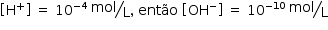 «math style=¨font-family:Tahoma¨ xmlns=¨http://www.w3.org/1998/Math/MathML¨»«mstyle mathsize=¨14px¨»«mrow»«mfenced open=¨[¨ close=¨]¨»«msup»«mi mathvariant=¨normal¨»H«/mi»«mo»+«/mo»«/msup»«/mfenced»«mo»§#xA0;«/mo»«mo»=«/mo»«mo»§#xA0;«/mo»«msup»«mn»10«/mn»«mrow»«mo»-«/mo»«mn»4«/mn»«/mrow»«/msup»«mo»§#xA0;«/mo»«mfrac bevelled=¨true¨»«mi»mol«/mi»«mi mathvariant=¨normal¨»L«/mi»«/mfrac»«mo»,«/mo»«mo»§#xA0;«/mo»«mi»ent§#xE3;o«/mi»«mo»§#xA0;«/mo»«mfenced open=¨[¨ close=¨]¨»«msup»«mi»OH«/mi»«mo»-«/mo»«/msup»«/mfenced»«mo»§#xA0;«/mo»«mo»=«/mo»«mo»§#xA0;«/mo»«msup»«mn»10«/mn»«mrow»«mo»-«/mo»«mn»10«/mn»«/mrow»«/msup»«mo»§#xA0;«/mo»«mfrac bevelled=¨true¨»«mi»mol«/mi»«mi mathvariant=¨normal¨»L«/mi»«/mfrac»«/mrow»«/mstyle»«/math»