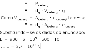 «math style=¨font-family:Tahoma¨ xmlns=¨http://www.w3.org/1998/Math/MathML¨»«mstyle mathsize=¨14px¨»«mstyle indentalign=¨left¨»«mtable columnalign=¨right center left¨»«mtr»«mtd»«mi mathvariant=¨normal¨»E«/mi»«/mtd»«mtd»«mo»=«/mo»«/mtd»«mtd»«msub»«mi mathvariant=¨normal¨»P«/mi»«mi»iceberg«/mi»«/msub»«/mtd»«/mtr»«mtr»«mtd»«mi mathvariant=¨normal¨»E«/mi»«/mtd»«mtd»«mo»=«/mo»«/mtd»«mtd»«msub»«mi mathvariant=¨normal¨»d«/mi»«mi mathvariant=¨normal¨»g«/mi»«/msub»«mo»§#xA0;«/mo»«mo»§#xB7;«/mo»«mo»§#xA0;«/mo»«msub»«mi mathvariant=¨normal¨»V«/mi»«mi»iceberg«/mi»«/msub»«mo»§#xA0;«/mo»«mo»§#xB7;«/mo»«mo»§#xA0;«/mo»«mi mathvariant=¨normal¨»g«/mi»«/mtd»«/mtr»«mtr»«mtd»«mi»Como«/mi»«mo»§#xA0;«/mo»«msub»«mi mathvariant=¨normal¨»V«/mi»«mi»iceberg«/mi»«/msub»«/mtd»«mtd»«mo»=«/mo»«/mtd»«mtd»«msub»«mi mathvariant=¨normal¨»A«/mi»«mi»iceberg«/mi»«/msub»«mo»§#xA0;«/mo»«mo»§#xB7;«/mo»«mo»§#xA0;«/mo»«msub»«mi mathvariant=¨normal¨»e«/mi»«mi»iceberg«/mi»«/msub»«mo»,«/mo»«mo»§#xA0;«/mo»«mi»tem«/mi»«mo»-«/mo»«mi»se«/mi»«mo»:«/mo»«/mtd»«/mtr»«mtr»«mtd»«mi mathvariant=¨normal¨»E«/mi»«/mtd»«mtd»«mo»=«/mo»«/mtd»«mtd»«msub»«mi mathvariant=¨normal¨»d«/mi»«mi mathvariant=¨normal¨»g«/mi»«/msub»«mo»§#xA0;«/mo»«mo»§#xB7;«/mo»«mo»§#xA0;«/mo»«msub»«mi mathvariant=¨normal¨»A«/mi»«mi»iceberg«/mi»«/msub»«mo»§#xA0;«/mo»«mo»§#xB7;«/mo»«mo»§#xA0;«/mo»«msub»«mi mathvariant=¨normal¨»e«/mi»«mi»iceberg«/mi»«/msub»«/mtd»«/mtr»«/mtable»«mspace linebreak=¨newline¨/»«mi»Substituindo«/mi»«mo»-«/mo»«mi»se«/mi»«mo»§#xA0;«/mo»«mi»os«/mi»«mo»§#xA0;«/mo»«mi»dados«/mi»«mo»§#xA0;«/mo»«mi»do«/mi»«mo»§#xA0;«/mo»«mi»enunciado«/mi»«mo»:«/mo»«mspace linebreak=¨newline¨/»«mi mathvariant=¨normal¨»E«/mi»«mo»§#xA0;«/mo»«mo»=«/mo»«mo»§#xA0;«/mo»«mn»900«/mn»«mo»§#xA0;«/mo»«mo»§#xB7;«/mo»«mo»§#xA0;«/mo»«mn»6«/mn»«mo»§#xA0;«/mo»«mo»§#xB7;«/mo»«mo»§#xA0;«/mo»«msup»«mn»10«/mn»«mn»9«/mn»«/msup»«mo»§#xA0;«/mo»«mo»§#xB7;«/mo»«mo»§#xA0;«/mo»«mn»500«/mn»«mo»§#xA0;«/mo»«mo»§#xB7;«/mo»«mo»§#xA0;«/mo»«mn»10«/mn»«mspace linebreak=¨newline¨/»«menclose notation=¨box¨»«mo»§#x2234;«/mo»«mo»§#xA0;«/mo»«mi mathvariant=¨normal¨»E«/mi»«mo»§#xA0;«/mo»«mo»=«/mo»«mo»§#xA0;«/mo»«mn»2«/mn»«mo»,«/mo»«mn»7«/mn»«mo»§#xA0;«/mo»«mo»§#xB7;«/mo»«mo»§#xA0;«/mo»«msup»«mn»10«/mn»«mn»16«/mn»«/msup»«mo»§#xA0;«/mo»«mi mathvariant=¨normal¨»N«/mi»«/menclose»«/mstyle»«/mstyle»«/math»