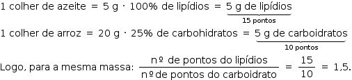 «math style=¨font-family:Tahoma¨ xmlns=¨http://www.w3.org/1998/Math/MathML¨»«mstyle mathsize=¨14px¨»«mn»1«/mn»«mo»§#x000A0;«/mo»«mi»colher«/mi»«mo»§#x000A0;«/mo»«mi»de«/mi»«mo»§#x000A0;«/mo»«mi»azeite«/mi»«mo»§#x000A0;«/mo»«mo»=«/mo»«mo»§#x000A0;«/mo»«mn»5«/mn»«mo»§#x000A0;«/mo»«mi mathvariant=¨normal¨»g«/mi»«mo»§#x000A0;«/mo»«mo»§#x000B7;«/mo»«mo»§#x000A0;«/mo»«mn»100«/mn»«mo»%«/mo»«mo»§#x000A0;«/mo»«mi»de«/mi»«mo»§#x000A0;«/mo»«mi»lip§#x000ED;dios«/mi»«mo»§#x000A0;«/mo»«mo»=«/mo»«mo»§#x000A0;«/mo»«munder»«munder»«mrow»«mn»5«/mn»«mo»§#x000A0;«/mo»«mi mathvariant=¨normal¨»g«/mi»«mo»§#x000A0;«/mo»«mi»de«/mi»«mo»§#x000A0;«/mo»«mi»lip§#x000ED;dios«/mi»«/mrow»«mo»§#x023DF;«/mo»«/munder»«mrow»«mn»15«/mn»«mo»§#x000A0;«/mo»«mi»pontos«/mi»«/mrow»«/munder»«mspace linebreak=¨newline¨/»«mn»1«/mn»«mo»§#x000A0;«/mo»«mi»colher«/mi»«mo»§#x000A0;«/mo»«mi»de«/mi»«mo»§#x000A0;«/mo»«mi»arroz«/mi»«mo»§#x000A0;«/mo»«mo»=«/mo»«mo»§#x000A0;«/mo»«mn»20«/mn»«mo»§#x000A0;«/mo»«mi mathvariant=¨normal¨»g«/mi»«mo»§#x000A0;«/mo»«mo»§#x000B7;«/mo»«mo»§#x000A0;«/mo»«mn»25«/mn»«mo»%«/mo»«mo»§#x000A0;«/mo»«mi»de«/mi»«mo»§#x000A0;«/mo»«mi»carbohidratos«/mi»«mo»§#x000A0;«/mo»«mo»=«/mo»«mo»§#x000A0;«/mo»«munder»«munder»«mrow»«mn»5«/mn»«mo»§#x000A0;«/mo»«mi mathvariant=¨normal¨»g«/mi»«mo»§#x000A0;«/mo»«mi»de«/mi»«mo»§#x000A0;«/mo»«mi»carboidratos«/mi»«/mrow»«mo»§#x023DF;«/mo»«/munder»«mrow»«mn»10«/mn»«mo»§#x000A0;«/mo»«mi»pontos«/mi»«/mrow»«/munder»«mspace linebreak=¨newline¨/»«mi»Logo«/mi»«mo»,«/mo»«mo»§#x000A0;«/mo»«mi»para«/mi»«mo»§#x000A0;«/mo»«mi mathvariant=¨normal¨»a«/mi»«mo»§#x000A0;«/mo»«mi»mesma«/mi»«mo»§#x000A0;«/mo»«mi»massa«/mi»«mo»:«/mo»«mo»§#x000A0;«/mo»«mfrac»«mrow»«mi mathvariant=¨normal¨»n«/mi»«mo»§#x000BA;«/mo»«mo»§#x000A0;«/mo»«mi»de«/mi»«mo»§#x000A0;«/mo»«mi»pontos«/mi»«mo»§#x000A0;«/mo»«mi»do«/mi»«mo»§#x000A0;«/mo»«mi»lip§#x000ED;dios«/mi»«/mrow»«mrow»«mi mathvariant=¨normal¨»n«/mi»«mo»§#x000BA;«/mo»«mi»de«/mi»«mo»§#x000A0;«/mo»«mi»pontos«/mi»«mo»§#x000A0;«/mo»«mi»do«/mi»«mo»§#x000A0;«/mo»«mi»carboidrato«/mi»«/mrow»«/mfrac»«mo»§#x000A0;«/mo»«mo»=«/mo»«mo»§#x000A0;«/mo»«mfrac»«mn»15«/mn»«mn»10«/mn»«/mfrac»«mo»§#x000A0;«/mo»«mo»=«/mo»«mo»§#x000A0;«/mo»«mn»1«/mn»«mo»,«/mo»«mn»5«/mn»«mo».«/mo»«/mstyle»«/math»