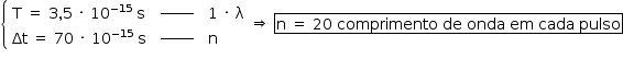 «math style=¨font-family:Tahoma¨ xmlns=¨http://www.w3.org/1998/Math/MathML¨»«mstyle mathsize=¨14px¨»«mrow»«mfenced open=¨{¨ close=¨¨»«mtable columnalign=¨left¨»«mtr»«mtd»«mi mathvariant=¨normal¨»T«/mi»«mo»§#xA0;«/mo»«mo»=«/mo»«mo»§#xA0;«/mo»«mn»3«/mn»«mo»,«/mo»«mn»5«/mn»«mo»§#xA0;«/mo»«mo»§#xB7;«/mo»«mo»§#xA0;«/mo»«msup»«mn»10«/mn»«mrow»«mo»-«/mo»«mn»15«/mn»«/mrow»«/msup»«mo»§#xA0;«/mo»«mi mathvariant=¨normal¨»s«/mi»«/mtd»«mtd»«msup»«maction actiontype=¨argument¨»«mrow/»«/maction»«mi»______«/mi»«/msup»«maction actiontype=¨argument¨»«mrow/»«/maction»«/mtd»«mtd»«mn»1«/mn»«mo»§#xA0;«/mo»«mo»§#xB7;«/mo»«mo»§#xA0;«/mo»«mi mathvariant=¨normal¨»§#x3BB;«/mi»«/mtd»«/mtr»«mtr»«mtd»«mi»§#x394;t«/mi»«mo»§#xA0;«/mo»«mo»=«/mo»«mo»§#xA0;«/mo»«mn»70«/mn»«mo»§#xA0;«/mo»«mo»§#xB7;«/mo»«mo»§#xA0;«/mo»«msup»«mn»10«/mn»«mrow»«mo»-«/mo»«mn»15«/mn»«/mrow»«/msup»«mo»§#xA0;«/mo»«mi mathvariant=¨normal¨»s«/mi»«/mtd»«mtd»«msup»«maction actiontype=¨argument¨»«mrow/»«/maction»«mi»______«/mi»«/msup»«maction actiontype=¨argument¨»«mrow/»«/maction»«/mtd»«mtd»«mi mathvariant=¨normal¨»n«/mi»«/mtd»«/mtr»«/mtable»«/mfenced»«mo»§#x21D2;«/mo»«mo»§#xA0;«/mo»«menclose notation=¨box¨»«mi mathvariant=¨normal¨»n«/mi»«mo»§#xA0;«/mo»«mo»=«/mo»«mo»§#xA0;«/mo»«mn»20«/mn»«mo»§#xA0;«/mo»«mi»comprimento«/mi»«mo»§#xA0;«/mo»«mi»de«/mi»«mo»§#xA0;«/mo»«mi»onda«/mi»«mo»§#xA0;«/mo»«mi»em«/mi»«mo»§#xA0;«/mo»«mi»cada«/mi»«mo»§#xA0;«/mo»«mi»pulso«/mi»«/menclose»«/mrow»«/mstyle»«/math»