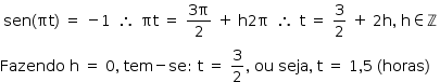 «math style=¨font-family:Tahoma¨ xmlns=¨http://www.w3.org/1998/Math/MathML¨»«mstyle mathsize=¨14px¨»«mtable»«mtr»«mtd»«mrow»«mi»sen«/mi»«mo»(«/mo»«mi»§#x3C0;t«/mi»«mo»)«/mo»«/mrow»«mo»§#xA0;«/mo»«mo»=«/mo»«mo»§#xA0;«/mo»«mo»-«/mo»«mn»1«/mn»«/mtd»«mtd»«mo»§#x2234;«/mo»«/mtd»«mtd»«mi»§#x3C0;t«/mi»«mo»§#xA0;«/mo»«mo»=«/mo»«mo»§#xA0;«/mo»«mfrac»«mrow»«mn»3«/mn»«mi mathvariant=¨normal¨»§#x3C0;«/mi»«/mrow»«mn»2«/mn»«/mfrac»«mo»§#xA0;«/mo»«mo»+«/mo»«mo»§#xA0;«/mo»«mi mathvariant=¨normal¨»h«/mi»«mn»2«/mn»«mi mathvariant=¨normal¨»§#x3C0;«/mi»«/mtd»«mtd»«mo»§#x2234;«/mo»«/mtd»«mtd»«mi mathvariant=¨normal¨»t«/mi»«mo»§#xA0;«/mo»«mo»=«/mo»«mo»§#xA0;«/mo»«mfrac»«mn»3«/mn»«mn»2«/mn»«/mfrac»«mo»§#xA0;«/mo»«mo»+«/mo»«mo»§#xA0;«/mo»«mn»2«/mn»«mi mathvariant=¨normal¨»h«/mi»«mo»,«/mo»«mo»§#xA0;«/mo»«mi mathvariant=¨normal¨»h«/mi»«mo»§#x2208;«/mo»«mi mathvariant=¨normal¨»§#x2124;«/mi»«/mtd»«/mtr»«/mtable»«mspace linebreak=¨newline¨/»«mi»Fazendo«/mi»«mo»§#xA0;«/mo»«mi mathvariant=¨normal¨»h«/mi»«mo»§#xA0;«/mo»«mo»=«/mo»«mo»§#xA0;«/mo»«mn»0«/mn»«mo»,«/mo»«mo»§#xA0;«/mo»«mi»tem«/mi»«mo»-«/mo»«mi»se«/mi»«mo»:«/mo»«mo»§#xA0;«/mo»«mi mathvariant=¨normal¨»t«/mi»«mo»§#xA0;«/mo»«mo»=«/mo»«mo»§#xA0;«/mo»«mfrac»«mn»3«/mn»«mn»2«/mn»«/mfrac»«mo»,«/mo»«mo»§#xA0;«/mo»«mi»ou«/mi»«mo»§#xA0;«/mo»«mi»seja«/mi»«mo»,«/mo»«mo»§#xA0;«/mo»«mi mathvariant=¨normal¨»t«/mi»«mo»§#xA0;«/mo»«mo»=«/mo»«mo»§#xA0;«/mo»«mn»1«/mn»«mo»,«/mo»«mn»5«/mn»«mo»§#xA0;«/mo»«mo»(«/mo»«mi»horas«/mi»«mo»)«/mo»«/mstyle»«/math»